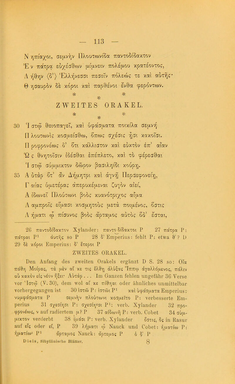 Ν ηπίαχοι, σε[χνήν Πλουτωνίδα παντοδίδαχτον Έ V πάτρα ευχέσ&ων μίρνειν πολέμου κρατέοντος, Λ ήθην (δ’) Έλλήνεσσι πεσεΤν πόλεώς τε καΐ αυτής· Θ ησαυρδν δέ κόροι και παρ&ένοι εν&α φερόντων. * Ζ’\νΕΙΤΕ8 ΟΚΑΚΕΕ. * ·ΐ * 30 'Ι στω θειοπαγεΐ, και υφάσματα ποικίλα σεμνή Π λουτωνις κοσμείσθω, όπως σχέσις ήσι κακοΤσι. Π ροφρονέως δ’ δτι κάλλιστον και εύκτδν έπ’ αίαν 'Ω ς θνητοϊσιν ίδέσθαι έπέπλετο, και τδ φέρεσ&αι 'Ι στω σύμμικτον δώρον βασιληίδι κουρ·(). 3δ Α υτάρ δτ’ άν Δήμητρι καΐ αγνή Περσεφονει'ο, Γ αίας ύμετέρας άπερυκέμεναι ζυγόν αίεί, Α ίδωνεΐ ΓΙλουτωνι βοός κυανότριχος αίμα αμπροΐς εΓμασι κοσμητους μετά ποιμένας, οστις Α ήματι φ πίσυνος βοός ά'ρταμος αυτός δδ’ εσται, 26 παντοδίδαχτον Χγίαηιΐθΐ’: παντο δίδακτοι Ρ 27 πάτρα Ρ: πάτραι Ρ' αυτής 80 Ρ 28 δ’ΕιηρβΓΪαδ: ίθδΗ Ρ: εΐινα θ’? ϋ 29 δέ κδροι ΚιηρεΓίιΐδ: δ’ έτεροι Ρ Ζ\νΕΙΤΕ8 ΟΚΑΚΕΕ. ϋθη Αηίαη^ ιΐ08 ζινβΚβα Οΐ'ο,ΐιβίδ βΐ’§;ϋηζ1; ϋ 8. 28 8ο: ΟΓα πάθη Μοίρας, τά μέν αί κε τις έλθη άλύξας 'Ίππψ άγαλλδμενος, πάλιν αΰ κακόν εις νέον ήξει· Αότάρ ... Ιοί Οαηζβη ίεθΙβη νιη§^βίθ1ιι· 36 νβΐ'δθ νΟΓ Ίστυΐ (V. 30), ιΙθγπ ννοί αΐ κε πίθηαι οιΙογ ϋ1ιη1ίο1ιβ8 ιπιωίΙΙβΙθαΓ νΟΓίιβΓ^θ^αη^οη Ϊ8ί. 30 ίστώ Ρ; ίστώι ρι καί υφάσματα Επιρθηηδ: νυμφάσματα Ρ σεμνήν πλούτωνι κοσμείτο Ρ: νεΓΐ)6886Γίβ Ειη- Ρ6Π118 31 σχεσίησι Ρ: σχεσίη'σι Ρ>; νβΐ'θ. Χγίαηιίβι· 32 προ- φρονέως, V ααί ι·αιΙϊθΐ·ίοιιι μ? Ρ 37 αίδωνή Ρ: νβΐ'θ. ΟοΟβΙ, 34 σύμ- μικτον νβπΙοΓθΙ 38 ϊμάσι Ρ: νβιΕ. ΧγΙαηιΙθΓ δστις, 8ς ΐιι Κα8ΐΐΓ αιιί εις ογΙογ εϊ, Ρ 39 λήματι φ Νααοΐι ιπκΐ Οοϋβΐ: ήματίω Ρ; ήμοτίω' Ρ' άρταμος Ναιιοΐι: άρτεμος Ρ 6 δ’ Ρ ΟίβΙβ, 81ϋ/11ίιιί!)(·1ΐ0 Βΐϋΐίοι·. 3