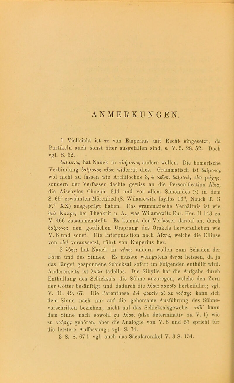 ΑΝΜΕΕΚϋΝ&ΕΝ. 1 νΐβΠβΐοΙιΙ; Ϊ8ί; τε νοη Επιρβήηδ ωΐί Εθοίιί· βϊη^βδβίζΐ, άα ΡαιΉΙίβΙιι ατιοΐι 50ΐΐ8ί δίίθΓ αιΐ8^6ί£ΐ1ΐ6η 8Ϊηϋ, 8. V. 5. 28. 52. Βοοίι γσ], 8. 32. δαίμονος 5α1; Ναηοΐί ϊη τλήμονος δ,ιιδβηι ^οΐΐεη. Οΐβ Ιιοιηβηδο^β νθΐ'δΐηάαη^ δαίμονας αΐσα τνΐοΙβΓΓΕίΙ; ο1ϊβ8. ΟταιιιωαΙϊδοδ ϊδί δαίμονος ^νοί ηϊοΐιί ζη ίαδδβη -ηΊε Αγο5ϊ1οο5ο8 3, 4 κείνοι δαίμονες είσι μάχης, δοηδθΓΠ δβΓ ΥβΓίδ,δδβΓ άαοΐιίβ ^θ\νΪ88 αη ιΗβ ΡθΓδοηΐίΐοαί,ϊοιι Αΐσα, ϋΐθ ΑϊδοΙιγΙοδ ΟΙιοθρΐι. 644 ηηά υογ αΐίειη δϊποοηΐδβδ (?) ϊη άβω 8. 69* 6Γ\νϋΙιη(;βιι Μδΐ'θηΐΐβοΐ (8. \νϊ1απιοννϊΐζ ΙδγΙΙοδ 16^ Ναιιοΐί Τ. Ο Ρ.^ XX) 3,ιΐ8^βρΓ3^1 Ηϋδβη. ϋαδ ^ι·&ιηιηαΙΪ8θΙΐθ νειΊιδΙίηϊδ Ϊ8ΐ νν’ϊβ θεά Κύπρις δει Τθεοΐιηΐ ιι. Α., \ναδ \νΐ1αηιο\νϊίζ Ειιγ. Ηογ. II 143 ζα V. 466 ζιΐδαωωεηδΐεΐΐί. Εδ ΙίοιηιηΙ οΐεη ΥεΓίΕΒδει· δαΓααί αη, άιίΓοθ δαίμονος άεη ^δίΐΐϊοΐιεη ϋΓδρΓυη^ δεδ Οταΐίεΐδ ΙιεΓνοΓζηθεθεη \νϊε V. 8 ηηδ δοηδΐ. Ρϊε ΙηίεΓρηηοΙϊοη ηαεθ Αίσης, \νε1οΗε δΐε ΕΙΙΐρδε νοη είσί νοΓαηδδείζΙ;, ι·ΰΙιι·1; νοη Ειηρεήηδ Ιιογ. 2 λύσει Ιιαί ΝαηοΡ ΐη νήσει αηδειη η’οΐΐεη ζηω 8ο1ιαδεη δεΓ Εοι·ω ηηδ δεδ 8ΐηηεδ. Εδ πιηδδΙε ^'οηί^δίεηδ ενησε Ηεϊδδεη, δα ^α δαδ Ιάη^δί; ^εδροηηεηε 8οΙιϊο1{δα1 δοίοιΊ ϊιη Ροΐ^εηδεη εηίθάΐΐΐ \νΪΓδ. ΑηδεΓΟΓδεΐΙδ ϊδί λύσει ΙαδεΙΙοδ. Οΐε 8ί6γΙΙε θαΐ δϊε Αοί^αθε διίΓοΙι Εηΐθϋΐΐηη^ δεδ 8ο1ιίο1(δα1δ δϊε 8α1ιηε αηζηΓ8£^εη, ννεΐοΐιε δεη Ζοι·η δει· Οόίίει· θεδϋηίΐί^ί ηηδ δαδηπΊι δΐο λύσις κακοΓο θεΓϋεϊίδΙίΓΐ; ν§;1. V. 31. 49. 67. ϋϊε ΡαΓβηΙΙιεδε ένΙ φρεσίν αί κε νοήσης Ιιαηη δϊοΐι δειη 8ίηηε ηαοΗ ηηΐ' αηί δϊε §^ε1ΐ0Γδαιηε ΑηδίηθΓαη^ δεδ 8ΰ1ιηε- νοΓδοΙιπίΙεη δεζϊεΐιεη, ηΐεΐιΐ αηί δαδ 8οΙηε1ν8αΙδ§ε\νο6ε. τοδ’ Ιίαηη δειη δΐηηε ηαοΐι δθ\νο1ι1 ζη λύσει (αΙδο δεΙεΓωίηαΙΐν ζη V. 1) \νΐε ζα νοήσης §;β1ι0Γθη, αθοΓ δϊε Αηαίο^ϊε νοη V. 8 ηηδ 57 δρήοΐι! Γητ δίε ΙεΙζΙεπε ΑηίΓαδδΐιη^; ν^Ι. 8. 74.