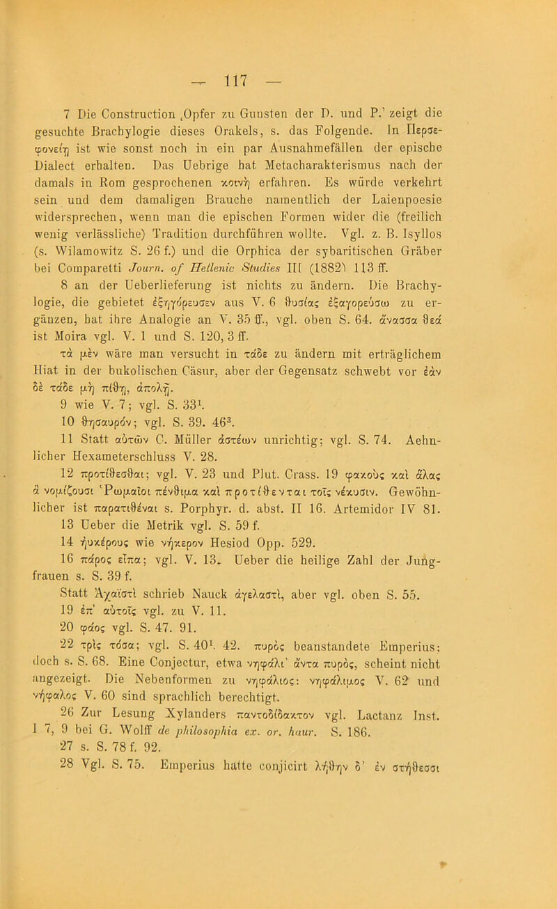7 1)ίβ ΟοηδίΓαοίΐοη ,ΟρίβΓ ζιι Οιιπδίβη οΙβΓ I). πηά Ρ.’ (Ηβ §;θ8ΐιο1ιΙ;β ΒΓαοΙιγΙο^ϊβ οΐίβδβδ ΟΓαΙίβΙβ, δ. άιΐδ Γοΐ^βικίβ. Ιη Περσε- φονεί^ ΐδΐ ννΪ6 δοιιδί ηοοΗ ϊυ βΐη ραΓ ΑιίδηαΙιιιιβίίϋΙβη οΙβΓ θρϊδοΐιβ Βίαΐβοί βΓΪΐΕΐΙίβιι. ϋ&δ ϋθΙ)ΓΪ§β ΙιαΙ ΜβίαοΗαΓαΙίίβΓΪδωιΐδ ιιαοΐι οΙθγ (Ιίΐιπίΐΐδ ϊη Κοιη ^θδρΓΟοΙιβηθη κοΕντ) βρΓίΐΙΐΓθη. Εδ \νίίΓθΐ6 νβΛβΙΐΓΐ δβϊη υικί άβιη ρΐ-απιαίΐ^^θπ ΒΓαχιοΙίθ ηαΓΠβηΙΙϊοΙι χΙβΓ ΒΕΪθπροβδϊθ ννίχΙβί'δρΓβοΙιβη, \ν8ηιι αιαπ χΗβ βρίδοΙιβη Εοιτηβη χχΊίΙβν χΐΐβ (ίι·ΘΪΐίο1ι χχ'βηΐ^ νβιΊάδδΙϊοΙίθ) ΤρεκΙΒϊοπ ιΙιΐΡοΙιίαίιρβη χνοΙΒθ. ν§;1. ζ. Β. ΙδγΙΙοδ (δ. ννΠαιηοχνΒζ 8. 26 ί.) νιηχΐ (Ηβ Ορρίιϊοα άβρ δγίχαρΐίΐδοΐιβα Ορ&Ιχθγ Ιιβί ΟοιηραρβΙΙΐ ^οα^η. ο/ ΗβΙΙβηΐα 8ΐη(ϋβ8 ΙΠ (1882'1 113 1Γ. 8 αη οΐβρ υβϋβρΗβίθΡίπι^ ΐδί ηΐοΐιίδ ζυ αηάβρη. Βϊθ Βραοΐιγ- 1ο§^1θ, (Ηβ ^θίχϊθΐβΐ; έςηγόρευσεν αηδ V. 6 θυσίας έξαγορεύσχο ζυ θγ- §;3,υζβη, θαΐ Ηιρβ Αυαίο^ΐβ αη V. 35 {Γ., ν^Ι. οΗβη 8. 64. άνασσα θεά ίδΙ Μοίρα ν§1. V. 1 υη(1 8. 120, 3 ίΤ. τά μέν νναρβ ιηαη νβρδυοίιΐ; ίη τάδε ζυ αη(1βΓη πιΚ; θΓΐρα§1ϊοθβπι Ηΐαΐ; 1η ςίβρ θυΙίοΗδοΙιβη Βαδυρ, αθβρ (Ιβρ Οβ^βηδαίζ δοΗχνβΗΐ νορ έάν δέ τάδε μή πίθη, άπολη. 9 χνΐβ V. 7; ν§^1. 8. 33*. 10 θησαυρδν; ν^Ι. 8. 39. 46^. 11 8ΐα11; αδτών Β. ΜαΙΙβρ άστέαχν υηρίοθΐΐ^; ν§Ί. 8. 74. ΑβΗη- Ηοθβρ ΗθχαωβίβΡδοθΙυδδ V. 28. 12 πρστίθεσθαι; ν^Ι. V. 23 υη(1 Ρΐυί. Οραδδ. 19 φακούς και άλας ά νομίζουσι 'Ρωμαϊοι πένθιμα καί προτίθενται τοΐς νέκυσιν. βθχνδθη- ΗβθβΡ Ιδί παρατιθέναι δ. ΡορρΗγρ. (1. αθδΐ. II 16. ΑρΙβπιΙιΙορ IV 81. 13 ϋβθβρ (Ηβ Μβίρΐΐί ν^Ι. 8. 59 ί. 14 ήυκέρους \νίβ νήκερον Ηβδίοίΐ Ορρ. 529. 16 πάρος είπα; V. 13. ϋβθβρ (Ηβ Ηβ1Η§β Ζαθί (Ιβρ θυηα- ίραυβη δ. 8. 39 ί. 8ΐαί1 Άχαϊστι δβθρίβθ Ναυβίί άγελαστί, αθβρ ν^Ι. οΗβη 8. 55. 19 έπ’ αϋτοΐς ν§1. ζυ V. 11. 20 φάος ν^Ι. 8. 47. 91. 22 τρίς τόσα; ν§;1. 8. 40*. 42. πυρδς 5θαηδ1αη(1β1β ΕιηρθΡΪυδ: ιΐοοθ δ. 8. 68. Εΐηβ Οοη]βοίυρ, βίνα νηφάλι’ άντα πυρδς, δοΗβΙηί ηϊοΐιΐ; αη^βζβΐ^ΐ. Πϊβ Νβθβηίοριηβη ζυ νηφάλιος: νηφάλιμος V. 62 υη(1 νήφαλος V. 60 δ1η(1 δρραοΗΗοΗ ΗβΡββΗΗ^Ι. 26 Ζυρ Ββδυη^ Χ^ΙαηθβΡδ παντοδίδακτον ν^;!. Εαβίαηζ Ιηδί. 1 7, 9 ΗβΙ 6. \νο1ΙΓ άβ ρΙιΐΙο$ορΙύα βχ. ον. Ιιπην. 8. 186. 27 δ. 8. 78 ί. 92. 28 ν^Ι. 8. 75. Ειηρορίιΐδ θαΙΙβ οοιψβίρΐ; λήθην δ’ έν στήθεσσι