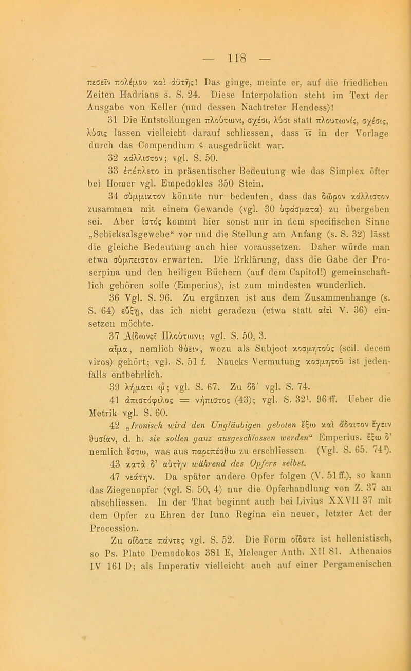 πεσεϊν πολέμου και όϋτής! 1)ακ ^ΐη§;β, ιηοΐηΐβ ει·, αυί ιΐΐβ ΓΓΪβιΙΙίοΗβιι Ζβϊίβη Ιΐίΐιΐηαηδ 8. 8. 24. ϋΐβδβ ΙηΙβΓροΙαΙϊοη δΙβΗΐ ϊιη Τβχί 4εΓ Αιΐ8§^αΙ)β νοη Κβΐίβι· (ιιηιΐ ιίβδδβη ΝαεΙιίΓβίοι· Ηβηιίβδδ)! 31 Οίβ Εηΐδίεΐΐαη^βη πλούτωνι, σχέσι, λύσι δίαΙΙ πλουτωνίς, σχέσις, λΰσις Ιαδδβη νϊβΐΐβϊοΐιί; ο1ϋΓ3,ιιί δοΐιΐΐβδδεη, ϋαδδ Τί ίιι ιΙογ ΥοΓία^β ςΙαδ Οοηιρβηιΐίιιπι αιΐδ^βάΓαοΙίΙ: \ναη 32 κάλλιστον; ν§1. 8. δΟ. 33 έπέπλετο ϊη ρΓε,δβηΙΐδοΙιβΓ Ββάβαίιιη^ \\'ϊβ (Ιαδ 8ϊιηρΙβ.χ οίΙβΓ δβί Ηογπθγ ν^Ι. ΕπιρβιΙοΙίΙβδ 350 8ίβϊιι. 34 σύμμικτον Ιίδηηίβ ηπΓ δβδβιιΐβη, 3&δδ δαβ δώρον κάλλιστον ζιΐδ&ιηΐϊΐβη ιηίί βίηθίη Οβ\ναηι1β (ν§1. 30 υφάσματα) ζιι ιΙδβΓ^βΙιβη δβϊ. Αδβΐ' ίστο'ς ΙίοίΗΐιιΙ; Μβι· δοηδΐ ηιΐΓ ϊη ιίβιη δρβοϊβδοδβη 8ϊηιΐθ „8οΙιϊο1{δα1δ§;8\νθδθ“ νοΓ ιιηά οΐϊε 8ίβ11ιιη§^ αω Αηίίΐη§; (δ. 8. 32) ΙάδβΙ δΐβ ^Ιβΐοδβ Ββοίβηίιιη^ αιιοΐι ΙιίβΓ νοΓαυδδβίζβη. ϋαδβΓ \νΰΓ<ΐ6 ιηειι βί^’α σΰμπειστον βην^Γίβη. Εΐβ ΕιΕΙαιπη^, (Ιαδδ οΐϊβ Θεδβ (ΙβΓ Ργο- δβΓρΐηίΐ ηικί δέη 1ΐθΐ1ΐ§;βη Βαοδθΐ’η (αιιί δέω Οαρίΐοΐ!) ^εηιεϊηδείιαίΐ- Ιΐεΐι £;εδοΓεη δοΠε (ΕιιιρεΓΪαδ), ϊδί ζτιιη ησϊηείεδίεη νηιηεΙεΓίϊεΙι. 36 ν^Ι. 8. 96. Ζη βΓ^απζεη ϊδί αυδ 6επι Ζιΐδαιηιπεηδδ,η^ε (δ. 8. 64) εδξ^;], 6αδ ΐεδ ηΐεΐιί §8Γ£ΐο1εζιι (εΙ\να δίίΐΐί αίεΙ V. 36) εϊη- δείζεη ιηδείιίε. 37 Αίδωνεϊ Πλούτωνι; ν§1. 8. 50, 3. αίμα, ιιεωΐϊεΐι θύειν, \νοζιι αΐδ 8α5)εεΙ; κοσμητούς (δοΐΐ. ϋεοειη νΪΓΟδ) §ε5διΊ; ν§;1. 8. 51 ί. ΝαιιεΙίδ Υεΐ'ωιιίιιη^ κοσμητοΰ ΐδΐ )ει1ειι- ίαΙΙδ θηίδεδί'ΐΐεδ. 39 λήματι ιρ; ν§Ί. 8. 67. Ζιι δδ’ ν£;1. 8. 74. 41 άπιστόφιλος = νήπιστος (43); ν§1. 8. 32'. 96ΐΤ. ΙΙεδετ ιΐϊε ΜείΓίΙι ν§1. 8. 60. 42 „1τοηί8ί:Κ χνίνά άεη υημίααΐϊμεη μβίοΐβη έξω και άδαιτον έχειν θυσίαν, δ. 5. «ίβ βοίΙβη μαηζ αιιχμεβοΗΙοεεεη ινβτάεη'^ Ειηρεί'ΐαδ. εξω δ’ πθπιΙΐεΕ έστω, νν&δ αιΐδ παρεπέσθω ζιι εΐ'δοΐιΐϊεδδεη (λ§;'· 8· 65. 74*). 43 κατά δ’ αύτήν ιυαΗνεηά (ίεε Ορ/ενχ «εΐύεΐ. 47 νεάτην. Οα δραίει· αηδειε Ορίετ ίοΐ^εη (V. 51 (Τ.), δο Ιιαηη ιΙαδ Ζΐε^βηορίετ (ν^Ι. 8. 50, 4) ηιΐΓ ιΐΐε ΟρίεΓίιαηδΙιιιιρ νοη Ζ. 37 ιιιι αθδοθΐϊεδδεη. Ιη (ΙβΓ Τθίΐΐ 5ε£;ϊηηί ίΐηεΐι θεΐ Εϊνΐιΐδ XXVII 3ι ηιϊΐ (Ιειη Ορίει· ζα Εθιειι ι1ει· Ιιιηο Κε^ϊηη εΐη ηειιει·, Ιείζίετ Αεί δει ΡΓοεεδδΐοη. Ζιι ο’ιδατε πάντες νςΙ. 8. 52. Βίε Ροπή οίδατε ίδΙ Ιιείΐεηϊδίίδοΐι, 80 Ρδ. ΡΙαίο ΟεηιοδοΙιοδ 381 Ε, ΜεΙοίΐ^ει Αηίθ. XII 81. ΑΐΙιοηαίοδ IV 161 Ο; αΙδ ΙιηροΓαίίν νΙεΙΙείεΙιί αιιείι ,αηί εΙηοΓ ΡεΓρηιεηίδεΙιεη