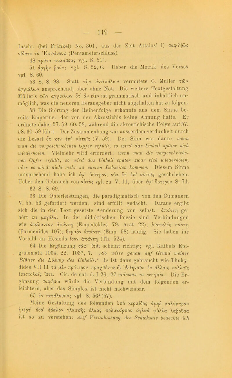 ΙηδοΙίΓ. (Ι5θΐ ΕπΙηΙίβΙ) Νο. 301, αιΐ5 (Ιογ Ζβίΐ Αΐίαίοδ’ 1) σαφ?]ώς οΓδατε τό Έπιγένους (Ρ6η1αιη6ΐ8Γ8θ1ι1υ.88). 48 κράτα πυκάσσας ν^Ι. 8. 5Ρ. 51 άργην βουν; ν^Ι. 8. 52, 0. ϋβ5βι· (Ιϊβ Μβ1,^^I^ ο1β8 νεί'δβδ ν§;1. 8. 60. 53 8. 8. 98. 8ΐαί,1. την αντιπάλων νβπηιιίβίο 0. Μιϊΐίβι· των άγχιάλων ιιηδρΓθοΙιεικΙ, η5βι· οίτηβ Νοί. ϋΐβ \νβίίβΓΘ Τβχΐβ'βδίαΐΐιιη^ ΜαΙΙβΓ’8 των άγγιάλων δτ' αν εΐεν ΐδί ^Γαωωαΐϊδοΐι ιιηιΐ ΐηΗηΙΙΙίοΙι ιιη- ιηδ^1ίο5, \\'αδ άίβ ηβιιοτβιι Ηοι·αιΐδ§β5βι· ηΐο51; αδ^θΐιαίΐβη Ηαίζιι ίοΐ^βη. 58 ϋΐθ 8ΐϋπαιΐ2 ιΐβν Κ,θίΙιβηίοΙ^β θΛαηηίβ αιΐ8 (Ιθΐη 8ΐηηβ 5θ- Γ8ΪΙδ ΕίΒρβΓΪϋδ, 08Γ γοπ οΙβΓ ΑΙίΓΟδίϊοΗίδ 1ί8Ϊηθ Α5ηιιη§; Ιιαίΐβ. Εγ οτδηβΐβ (1ει1ι8γ 57. 59. 60. 58, ^’ίΙΐΊΓ8π3 ιΐΐβ α]ΐΓ08ΐΪ85ΐδ858 ΕοΙ§;β αυί57. 58. 60. 59 ίΰΗιΊ. ϋ8Γ Ζιΐ8ατιιιιιβη5εΐΗ0; ννατ αιΐδδ8Γθ1βιη ν8Γ6ιιη1{β11. οΙιιγοΙι 6ϊβ Ε8δ£ΐι·ί δς κεν έπ’ αύτοϊς (V. 59). Ε8Γ 8ίηη \νατ 3αηη; ιοβηη ηηιη άΐε νοι'^βεοΐιιίεΰεηεη Ορ/ετ ετ/ηΐίΐ, εο αήνεί άαε υηΚεΐΙ εραΙεν είί/ι ινϊεάετΙιοίεη. ΥΐβΙΐϊίθΙιι· λνίΐ'Οΐ 8Γί'θΐ·3βΓΐ; ιυεηη ιηαη άίε νοτρεεείιτϊεύε- ηεη Ορ/εν βι·/ηΙΙ(, εο ηήνά άαε ΙΙηΙιβίΙ εραΙετ ζιυατ εϊοΐι ηήεάβν/ιοΐβη, ίΐύει· εε ινίτά ηϊοΗί ιηεΐίτ ζη εηεΐ'εη ΣεΙιζείΙεη Ιεοηιηιεικ Γ)ίβδ8ΐιι 8ϊηηβ 8η1δρΓ88ΐιβηι1 1ια58 ϊοΐι έφ’ ύστερον, ούκ ετ’ έπ’ αύτοΐς ^βδ85η·β58π. ϋβδβΓ οΐ8η ίΓ85Γαη85 νοη αύτός ν^Ι. ζιι V. 11, ΰ1ΐ8ΐ· έφ’ ύστερον 8. 74. 62 8. 8. 69. 63 Εϊβ 0ρ|·8Γΐβίδ1υη§^βη, ι1Ϊ8 ρβ,ΓαιΙΐ^^ιιιαΗδΰΙι νοιι ιίβιι ΟαηιαηβΓη V. 55. 56 §[8ΪθΓθΐ6ΐ·1 λν8Γθ1βη, δϊηιΐ 8Γία111; §8€ΐα8ΐιί. Οαι·αιΐδ 8γ§ϊ51; δΐοΐι (1Ϊ8 ίη άβη ΤβχΙ §888ίζ1:8 Α8ηοΐ8νιιηα γοη δβΐϋδί;. άπάντη ^8- 5οιΊ; ζιι μεγάλα. Ιη ιΐ8Γ ιΐίιίαΐίΐίδοΐιοη Ρθ88Ϊ8 δίηιΐ ν8Γ5ίικΙιιη§;βη \\'Ϊ8 άτάλαντον άπάντη (Ειηρ8ΐ1ο]ίΙθδ 79. Αΐ'αΐ, 22), ισόπαλες πάντη (ΡίΐΓπΐ8υϊ(1βδ 107), θερμόν άπάντη (Ειηρ. 98) 5»ιι6§^. 8Ϊ8 5αϋ8η ϊΙιγ ΥοΓίηΙά ηη ΓΙβδΐοιΙδ Ισον άπάντη (Τ1ι. 524). 64 Ιλΐθ Ετ^δηζιιη^ σάφ’ Ι'σθι δϋΐιοίηί γΙοΕΙΙ^; ν^Ι. ΚαϊΙ)8ΐδ Ερϊ- ^ΐ'ίΐιηιηαίίΐ 1034, 22. 1037, 7. „8ο ΐί'ΐεεβ ρβηαιι αη/ Οηίηά οιενιεν ΒΙαίΐετ άΐε Σοειυιρ εΐεε υηΚβΐΙε.'^ έν Ιδί ιΐαηη ^85Γαιΐ851 Λνΐ8 Τΐηιΐιγ- ιΐΐιΐθδ VII 11 τά μεν πρδτερον πραχθέντα ώ Αθηναίοι έν ά'λλαις πολλαΐς έπιστολοϊς ίστε. ΟΊο. ιϊβ ηαΐ. ι1. I 26, 27 υΐάεηιηε ίη εο-ίρΐίε. Όίο Ει·- ςαηζιιηα σοφήσω ινηηΐβ ιΐΐβ ΥβιθΙηοΗπι^ ιτιΗ ιίβηι ί'οΐ^βικίεη βι·- ΙβΐοθΙβΓη, αθθΓ ιΙαδ 8ΐΓηρ1βχ ίδΐ ηίοΙιΙ; ηαοθιι-βΙδΟαΓ. 65 έν πετάλοισιν; ν^Ι. 8. 56* (57). Μοϊηο Οβδίο,ΐΐιιη^' (Ιβδ ίοΐ^θηιΐβη ύπό κερκίδος άμφί καλύπτραν ίμέρτ’ δσσ’ έβαλον γλαυκής έλάας πολυκάρπου άγλαά φύλλα λαβοϋσα ΙδΙ 80 ζιι νθΓδΙβΙιβη: Αα^ νεταηίαεειιηρ άεε Βε/ικ/ΐεαΙε Ιεείεείύίβ ϊι·1ι