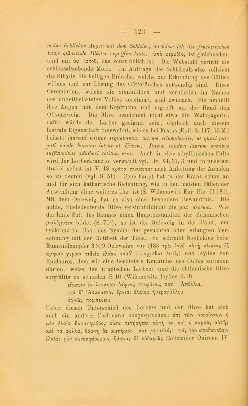 «/βίιιβ ΙΐεΰΙϊοίιβη Αη^οι ηιΐΐ άβηι ΒοΜβΐετ, ηααΚάβη ΐνΐι άε^ /νααΙιίΓεΐεΙιβη Οίϊνβ ρΐαηζεηόε ΒΙάΙΙετ ετφ-ϊ^εη ΙιαΙίε. υπό κερκίδοί ίδί ^ΙθϊοΙιΙ)6(1βιι- ίβηά ιηΐΐ ΰφ’ Ιστοΰ, οΙαδ δοηβΐ; ΰΙίΙϊοΗ ΐδΐ. Όβι· ν/εϋδΐιιΐιΐ νβΓίΓΐη (Ιΐο δ^^1^^1ίδίι1ννβ^)θη^1θ Μοϊγει. Ιιη Αιιίίρα^β ϋβδ 8ο1ιΐο1ίδα1δ αΙδο νοίΐζϊεΐιΐ οΐίε 8ϊΙ)γ1Ιε οΐΐε Ηεϊΐϊ^εη ΒΓαιιεΗε, ννεΐεΐιε ζιιι· ΕΛυικΙαη^ (Ιεδ ΟόΙΙεΓ- \νΐΙ1εηδ ιιηοΐ ζιιγ Ιιοδίιη^ όεδ ΟόίΙεΓίϊαεΙιεδ ηο1,\νειΐ(1ϊ^ δίτιά. Βΐεδε Οερεωοπΐεπ, Λνεΐεΐιε δΐε δίηηΙ)ϊ1ο11ίε1ι ιιικί νθΓΐ)ϊ1ρ11ίε1ι ϊιη Ναιηεη (Ιεδ ιιηΙιεΐΙϋεΙαδΙείεη ΥοΙΙίεδ νοηιΐιηιηί, δίηά ζννΐείίΐοΐι. 8ΐβ ιιωΗΰΠΐ ΐΙίΓε Αιιη^εη ιηΐΐ άειη ΚορίίιιοΗε ιιικί εΓ^ρείί’ί ιηίί άερ Ιίεικί ρΐεη ΟΗνεηζν\'εϊ§. ϋϊε Οΐΐνε ΙιεζεϊεΗιιεΙ; ηϊεΐιΐ εΙ\να οϋε Υ'α1ιρδα£;ερϊη: ρΐαίαρ τνίίράε ρΙερ ΙιθρΙ)ερ ^εεϊ^ηεΐ βείη, οΙ)^1εϊί·Η αιιοΐι άϊεδειη Ιιΐδίραίε Εί^εηδοΙιαίΙ ^ηη8^^Ό11η^, \νΐε εδ Ιιεϊ ΡεδΙιΐδ (Ερίί. 8. 117, 13 11.) ΙιεϊδδΙ; Ιαηνεαίϊ ινϊΐϊΐεε εε(]ηεΙ)αηΐχιτ εηντηηι Ιΐ'ΐηηιρΚαηΙϊ^, ηί ηηαχϊ ρχιτ- ραΐΐ οαεάε Ηηιηαηα ϊηΐτανεηΐ ΤΙτΙειχι. Ιίιιφιε εαηάεηι Ιαηνηηι οηχηΐΐιηζ 5ΐι/βΐίοηϊίη8 αά/ιΐύενΐ ίοίΐΐιιιη εταΐ. ΑιιεΙι 1η (Ιειη δ13)Ί11η1δε1ιεη Εη1(ε \ν1ροΙ άερ ΕορΙ)ερ]£Γ£ΐηζ δο νερ\ν£ΐηάΙ ν^Ι. Είν. ΧΕ 37, 3 ηηά 1η ηηδερεω ΟραΕεΙ δεΙΕδί Ιδί V. 48 κρατα πυκάσσας ηαείι ΑηΙεΚυη^ 4ερ Αηηδ,ΐεη δο ζιι (ΙεηΙεη (ν§;1. 8. 51). ϋε5ερ5αιιρί Ιιαί ]α άερ Κραηζ δοΕοη αη ιΐΕοΙ ίΰρ δίεΐι Ιίαΐΐιαρίΐδοΐιε Βεάεηΐιιη^, ^\Ίε 1η οΐεη ιηεϊδίεη Ρήΐΐεη 4εΓ Αη^νεηθιιησ οΚηβ \νε11ερεδ Ιίΐηρ Ιδί (8. \νΐΐΗπιο\νίίζ Εηρ. Ηερ. II 181). ΜΙ! άειη Οείζννεί^ ϋαΐ εδ αΙδο εΐηε Εεδοηίίερε Βε\ναηρ1ίη1δ. Βίε ιηΐΐοίε, ίρϊεοΐεάεηίεηϋε ΟΙΙνε νερδ1ηη511(111εΙι1 ιΐΐε ραχ άεοηι/η. \νϊε ιΙθΡ Ιΐηάε 8αί1; ϋεδ Βαηωεδ εΐηεη ΗαυρΙΕεδΙίΐηρΙΙεΙΙ 4ερ οΙιίΙιοηϊδεΙιειι μειλίγρ.οίτα ϋΐΐρίεΐ; (8. 71-), 80 Ιδί άερ Οείζννεΐ^ 1η 4ερ ΙΙαικΙ, (Ιερ Οεΐΐίραηζ Ιιη Ηααρ οΐαδ 8γιη5ο1 οΐερ ^Ιβδίιε^ίεη ο(1ερ ερίηη^ίεη Υερ- δό5ηηη§; ηιΐί 4ερ Θοίίΐιείί (Ιερ ΤΙείε. 8ο δε1ιρε15ί 8ορ1ιο1{1εδ Εεΐιη Εηηρεηΐάεηορίερ 3X9 Οε1ζϋ\'ε1^ε νορ (483 τρίς έννέ’ αότη κί,ίΰνας έ; άμφοΐν χεροϊν τιθείς ίΧάας τάσδ’ έπεΰχεσθαι λιτίζς) ηη4 ΙδγΠοδ νοη Ερκίαηροδ, οίβιη λυΙρ εΐηε Εεδοηιίερε Κεηηίηϊδδ 4εδ Οιιΐΐεδ ζηίραηεη οΐϋρίεη, ννεΐδδ (Ιεη ιιρα,ηΐδοΐιεη Βορίιεερ ηη(1 (11ε εΙιΐΙιοηΙδεΙιε ΟΙΙνε δθΡ§;Γίϊ1ί1^ ζη δοΗεΙρΙεη Β 10 (ΐνΐΙηηιολνΚζ Ιδ^ΙΙοδ 8. 9) εΤμασιν έν λευκοΐσι δάφνας στεφκνοις ποτ’ Άπόλλιο, ποί δ’ Άσκλίζπιόν ερνεσι ελαίας ήμεροφύλλου άγνιΰς πομπεύειν. Ι'εΕερ (Ηεδεη υηΙεΡδθ1ι1ε(1 (Ιεβ ΒορΕοΡδ ιιη(1 (Ιερ ΟΙΙνε Ηεί δίεΐι αηεΐι εΐη αη(1ερερ Εαείιιηαηη αηδ^οδρροοΗεη: έπι τιΰν νοσούντων ή μέν έλαία θανατηφιΐρος ουσα τετήρηται αυτή τε και ό καρπός αυτής καΐ τά φύλλα, δα'φνη δε σωτήριος, και γάρ είκ(5ς· τοΐς γάρ άπο9ανοϋσιν έλαίας μέν συνεκφέρουσιν, δαφνας δέ ούδαμιΰς (.\ρίεηι1ι1θΡ ΟπΙροορ. IV