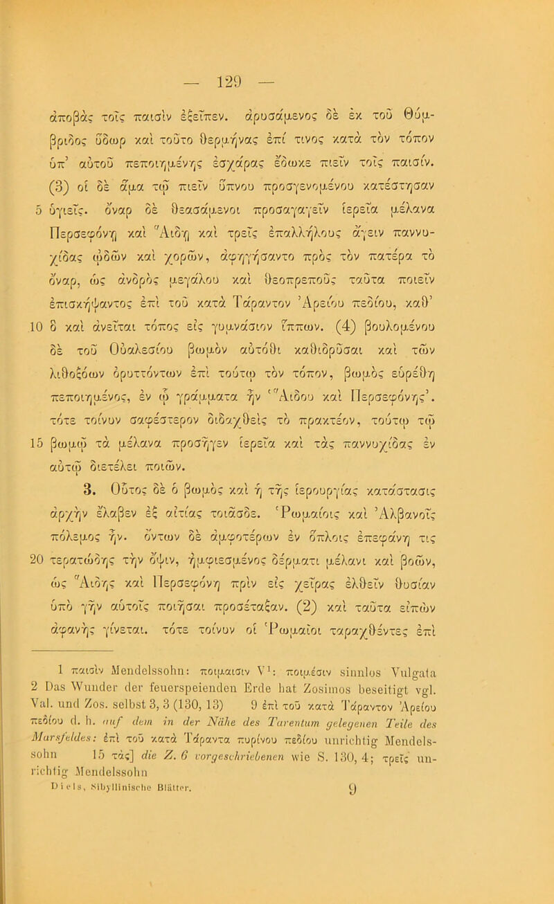 ώποβάί τοϊς τταισ'ιν έξεΐπεν. άρυσάμενος δε έκ του Θυμ.- βριδος ΰδωρ και τούτο θερμήνας επί τίνος κατά τον τόπον ύπ’ αύτοϋ πεποιηαένης έσχα'ρας εδωκε πιεΓν τοΐς παισίν. (3) οί δέ άμα τιΰ πιεϊν υπνου προσγενομένου κατέστησαν δ υγιείς, οναρ οέ θεασάμενοι προσαγαγεΤν ίερεΐα μέλανα Περσεφόνη και Αιδη και τρεις έπαλλήλους άίγειν παννυ- χίδας ωδών και χορών, άφηγήσαντο προς τον πατέρα τδ δναρ, ώς άνδρδς μεγάλου και θεοπρεποΰς ταΰτα ποιεΐν έπισκήψαντος έπι του κατά Τάραντον Άρείου πεδίου, καθ’ 10 ο και άνεΐται τόπος εις γυμνάσιον Γππων. (4) βουλομένου δέ τοΰ Ούαλεσίου βωμόν αυτόθι καΟιδρΰσαι καί τών λιδοςόων δρυττόντων επί τούτω τον τόπον, βωμός ευρέδη πεποιημένος, εν ω γράμματα ήν Άιδου και Περσεφόνης’. τότε τοίνυν σαφέστερον διδαχδεις τό πρακτέον, τουτω τω 15 βωμω τά μέλανα προσ/^εν ιερεΓα καί τάς παννυχίδας εν αυτω διετέλει ποιών. 3. Οΰτος δέ ό βωμός και ή της ιερουργίας κατάστασις αρχήν έ'λαβεν ές αιτίας τοιασδε. 'Ρωμαίοις καί Άλβανοΐς πόλεμος ήν. δντων δέ άμφοτέρων εν δπλοις επεφάνη τις 20 τερατώδης την δψιν, ήμφιεσμένος δέρματι μέλανι καί βοών, ώς Αιδης καί Περσεφόνη πρίν εις χεΐρας έλδεϊν δυσίαν υπό γην αύτοΐς ποιήσαι προσέταξαν. (2) καί ταΰτα είπών αφανής γίνεται, τότε τοίνυν οί 'Ρωμαίοι ταραχδέντες επί 1 παιοιν Μβικίθίδδοΐιπ: ποιμαισιν Υ': ποιμέσιν δϊηηΐϋδ ΥιιΙσαΙπ, 2 ί)αδ λΥιιηιΙβΓ ιΐεΐ' ίβιιονδρβϊθηιΐθπ Εηΐβ Ιιαΐ Ζοδίιηοδ δβδεϊΗ^ί, ν§1. ΥίΐΙ. υηιΐ Ζοδ. δεΙΟδΙ 3, 3 (130, 13) 9 έπΙ τοΰ ν.ατά Ί οίροντον ’Λρείου πεόώυ (I. 1ι. ηιι/ ιΐοη ?η Λγ ΝαΙιβ ιίε3 Ταϊ-εηΙιιιη ρεΙβί/ειιβη ΤείΙβ ίΙεβ Ματχ/είίίεε; έπΙ τοΰ -/.ατά Ί’άραντα τιυρίνου πεδίου ιιιιι·ίε1ι1ϊ^ ΜεικΙεΙδ- δοΐιη 15 τάς] άίβ Ζ. 6 νονρε$ιΊη·ϊεΟβηεη \νίε 8. 130,4; τρεις αη- ιΊεΙιΙΙη; Μεικίεΐδδοίπι Πΐι'Ιίί, ΜΙ)} ΙΠηΪ8(*1ίο ΒϋχΙίοΓ.