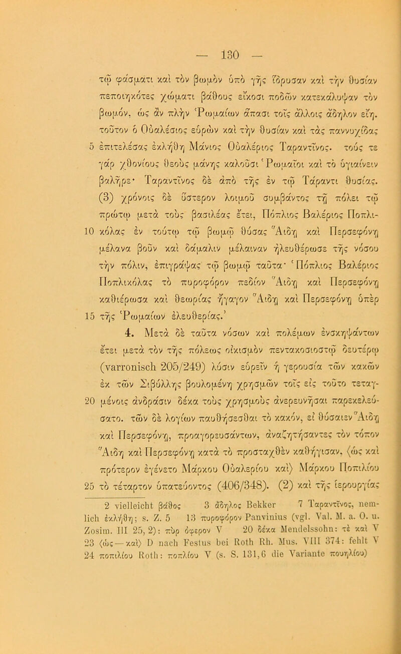 τώ φάσματι καΐ τί>ν βωμόν υπο γης ορυσαν -/.^ά τήν Ουσίαν πεποιηχοτες χώματι βάθους είκοσι ποδών κατεκάλυψαν τον βωμόν, ώς άν πλήν 'Ρωμαίων άπασι τοΓς ά'λλοις άδηλον εΐη. τούτον ό Ουαλέσιος εύρά>ν και τήν Ουσίαν και τάς παννυχίδας δ έπιτελέσας έκλήΟη Μάνιος Ούαλεριος Ταραντΐνος. τους τε γάρ χΟονίους θεούς μανής καλοΰσι' Ρωμαίοι και τό υγιαίνειν βαλήρε* Ταραντΐνος δε άπδ τής εν τω Τάραντι Ουσίας. (3) χρόνοις δε ύστερον λοιμού συμβάντος τη πόλει τω πρώτω μετά τους βασιλέας Ιτει, Πόπλιος Βαλέριος Ποπλι- 10 κόλας έν τουτω τψ βωμω Ουσας Αιδη και Περσειρόνη μέλανα βουν καί δάμαλιν μέλαιναν ήλευΟέρωσε τής νόσου τήν πόλιν, έπιγράψας τιΰ βωμω ταΟτα' ' Πόπλιος Βαλέριος Ποπλικόλας τδ πυροφόρον πεδίον 'Άιδη και Περσεφόνη καθιέρωσα καί θεωρίας ήγαγον Αιδη καί Περσεφόνη υπέρ 15 τής 'Ρωμαίων ελευθερίας.” 4. Μετά δε ταυτα νόσων καί πολέμων ένσκηψάντων έτει μετά τον τής πόλεως οικισμόν πεντακοσιοστψ δευτέρω (ν&ιτοηΐδοΐι 205/249) λύσιν ευρεΐν ή γερουσία των κακών εκ των Σιβυλλης βουλομένη χρησμών τοΐς εις τοΰτο τεταγ- 20 μένοις άνδράσιν δέκα τους χρησμούς άνερευνήσαι παρεκελεύ- σατο. τών δε λογίων παυΟήσεσΟαι τό κακόν, εί Ουσαιεν'χΑ,ιδη καί Περσεφόνη, προαγορευσάντων, άναζητήσαντες τόν τόπον Αιδη καί Περσεφόνη κατά τό προσταχΟέν καΟήγισαν. (ώς καί πρότερον έγένετο Μάρκου Ούαλερίου καί) Μάρκου Ποπιλίου 25 τό τέταρτον υπατευοντος (406/348). (2) καί τής ιερουργίας 2 νϊθΐΐβΐοΐιΐ: βό&ος 3 άδηλος Ββΐίΐίοΐ' ΐ Ίαραντϊνος, ηβιη- Ηοΐι έκλή9η; 8. Ζ. 5 13 πυροφόρον Ραηνίηήΐδ (ν§;1· ναΙ. Μ. α. 0. ιι. Ζοδΐηι. 111 25,2): π'υρ όφερον V 20 δέκα Μθπιΐβίδδοΐιη: τέ και Υ 23 <ώς —καί) I) ηαοΐι Ρθδΐιΐδ 1)θϊ Ιΐοΐΐι Κ1ι. λΐιΐδ. VIII 374: Γβΐιΐΐ V 24 ποπιλίου Κοίΐι: ποπλίου V (δ. 8. 131,6 ιΐϊο ΥαπαηΙο πουηλίου)