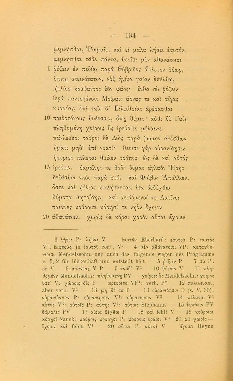 με[χνησΟαι, 'Ρωμ-αΓε, και εί ιχαλα λήσει εαυτόν, μεμ,νησ&αι τάόε πάντα, θεοϊσι μ,έν άίΐανάτοισι 5 ρέζειν εν πεδίιρ παρά Θύβριδος ά'πλετον ύδωρ, δππ'ο στεινότατον, νυξ ήνίκα γαΐαν έπελΟη, ,ήελι'ου κρυψαντος έδν φάος· ένθα συ ρέζειν ιερά παντογόνοις Μοίραις ά'ρναί τε και αίγας κυανέας, έπ'ι ταΐς δ’ Είλειθυίας άρέσασθαι 10 παιδοτόκους θυέεσσιν, δπ'ο θέμ,ις· αυΟι δέ Γαί'ο πληθομένη χοίροις υς ιρευοιτο μέλαινα. πάνλευκοι ταύροι δέ Διδς παρά βωμόν άγέσθων ηματι μηδ’ έπ'ι νυκτί' θεοΐσι γάρ ουρανίδησιν ήμέριος πέλεται θυεων τρόπος· ως δέ καΐ αυτός 15 ίρευειν. δαμάλης τε βοός δέμας αγλαόν Ηρης δεςάσθω ν/)ός παρά σεΰ. και Φοίβος ’χΔπόλλων, δστε και ήέλιος κικλ·/]σκεται, ίσα δεδέχθω θύματα Αητοίο·/]ς. και άειδόμενοί τε Λατίνοι παιάνες κούροισι κόρ·(|σί τε νηόν έ/οιεν 20 αθανάτων, χωρίς δέ κόραι χορόν αυται έ'χοιεν 3 λήσει Ρ: λήσαι V έαυτόν ΕόειΊιαηΙ: έαυτοΰ Ρ: εαυτός ν': έαυτους, ϊα έαυτοΰ οοιτ.. V- 4 μεν άθάνατοισι ΥΡ: καταχΜο- νίοισι ΜθπάβΙδδοΗη, δει- αιιείι ιΐαβ ίοΐ^εηιΐε λνε^εη δθ8 ΡΓοςιτιωωδ ε. 5, 2 ίίΪΓ ΙηεΙίβηΙιαή υηά οηίδΙεΙΙί ΙιαΙΙ 5 ^έξειν Ρ 7 συ Ρ: σε λ' 9 κυανέας δ' Ρ 9 τασδ’ Υ' 10 θύεσιν Υ 11 πλη- θομένη Ιΐεηιίεΐδδοΐιη: πληιΙομένΐΓ) ΡΥ χοίροις υς Μεηοΐεΐδδοΐιη: χοιρσς ΰστ’ V: χώροις όις Ρ ίερεύοιτο ΥΡ': νβΐ'Ιι. Ρ-’ 12 παλιλευκοι, ίΐ1)8Γ νετό. Υ' 13 μή δέ τε Ρ 13 ούρανίδησιν I) (δ. V. 30): οόρανίδαισιν Ρ: οόρανιηισιν Υ': ούρανιοισιν Υ' 14 πέλαται Υ' αύτος Υ“: αύτοΐς Ρ: αυτής Υ’: αΰτως δίερίιαηιΐδ 15 Ιερεύειν ΡΥ δα'μαλις ΡΥ 17 αίσια δέχΟω Ρ 18 καΐ Γβΐιΐΐ Υ 19 κούροισι κόρησί Ναιιείΐ: κούροις κούργ^σι Ρ: κούροις οροισι Υ* 20.21 χωρίς — Ιχοιεν κα'ι ίεΐιΐΐ; Υ' 20 ούται Ρ: αύταί V άγοιεν Πεχηε
