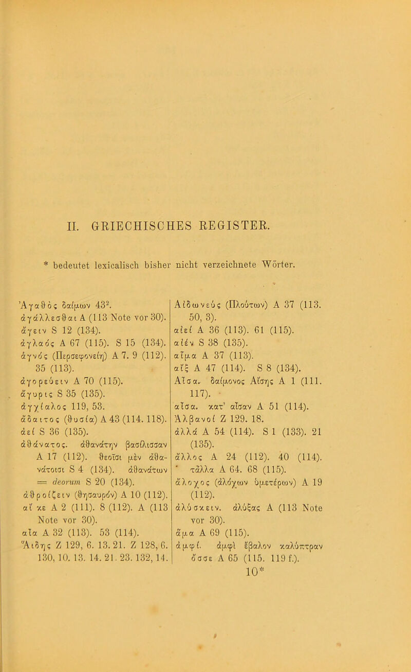II. &ΕΙΕ0ΗΙ80ΗΕ8 ΚΕ0Ι8ΤΕΚ. * 1)β(1βιιί0(; ΙβχϊοαΙϊδΛ ϋΐδίιβι· ιιϊοΐιΐ; νβΓζβΐοΙιηβΙθ ·\νδι·ίβι·. Αγαθός δαίμων 43^. άγάλλεσθαι Α (113 ΝοΙβ νοί’ 30). άγειν 8 12 (134). άγλαός Α 67 (115). 8 15 (134). αγνός (Περσεφονείη) Α 7. 9 (112). 35 (113). άγορεόειν Α 70 (115). όίγυρ ις 8 35 (135). άγχίαλος 119, 53. άδαιτος (θυσία) Α43 (114. 118). άεί 8 36 (135). άθάνατος. άθανότην βασίλισσαν Α 17 (112). θεοΐσι μεν άθα- νάτοισι 8 4 (134). άθανοίτων = (Ιεοηιιη 8 20 (134). άθροίζειν (θησαυρόν) Α 10 (112). αί κε Α 2 (111). 8 (112). Α (113 ΝοΙβ νοΓ 30). αία Α 32 (113). 53 (114). “Αιδης Ζ 129, 6. 13.21. Ζ 128,6. 130, 10. 13. 14. 21.23. 132, 14. Αίδωνεύς (Πλούτων) Α 37 (113. 50, 3). αίεί Α 36 (113). 61 (115). αίέν 8 38 (135). αίμα Α 37 (113). αϋξ Α 47 (114). 8 8 (134). Αΐσα, δαίμονος Αίσης Α 1 (111. 117). · αΐσα. κατ’ αΐσαν Α 51 (114). Αλβανοί Ζ 129. 18. άλλα Α 54 (114). 8 1 (133). 21 (135). άλλος Α 24 (112). 40 (114). • τάλλα Α 64. 68 (115). άλοχος (άλόχων δμετέρων) Α 19 (112). άλύσκειν. άλύξας Α (113 Νοίβ ΥΟΓ 30). άμα Α 69 (115). άμφί. άμφί ϊβαλον καλύπτραν οσσε Α 65 (115. 119 ί.). 10”=
