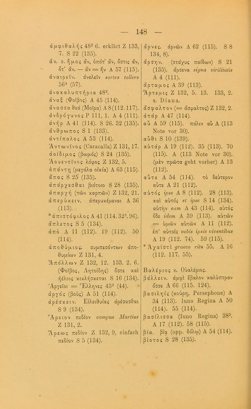 αμφιθαλής 48^ 6. θΓΐίΙθι-Ι; Ζ 133, 7. 8 22 (13δ). άν. 8. ήμος άν, οτ^6τ άν, δ'στις άν, δτ’ άν. — άν — ήν Α 57 (115). άναιρεΐν. άνελεϊν ΒονΙεβ ΙοΙΙβτε 56^ (57). άνακαλυπτήρια 48^. άναξ (Φοίβος) Α 45 (114). άνασσα θεά (Μοίρα) Α 8(112.117). άνδρόγυνος Ρ 111, 1. Α 4 (111). άνήρ Α 41 (114). 8 26. 32 (135). άνθρωπος 8 1 (133). αντίπαλος Α 53 (114). Άντωνΐνος (Οβ,ι-αοαίΐα) Ζ 131, 17. άοίδιμος (βωμο'ς) 8 24 (135). Άουεντίνος λο'φος Ζ 132, 5. άπάντη (μεγάλα οικία) Α 63 (115). άπας 8 25 (135). άπάρχεσθαι βιδτοιο 8 28 (135). απαρχή (των καρπών) Ζ 132, 21. άπερύκειν. άπερυκέμεναι Α 36 (113) . *άπιστόφιλος Α 41 (114.32λ 96). άπλετος 8 5 (134). από Α 11 (112). 19 (112). 50 (114) . άποθύμιος. συμπεσόντων άπο- θυμίων Ζ 131, 4. Απόλλων Ζ 132, 12. 133. 2. 6. (Φοίβος, Λητοΐδης) δστε καΐ ήέλιος κικλήσκεται 8 16(134). Άργείοι = “Ελληνες 43'·* (44). αργός (βοΰς) Α 51 (114). άρέσκειν. Είλειθυίας άρεσασδαι 8 9 (134). “Αρειον πεδίον εαιηριίΒ Ματίΐαε Ζ 131, 2. 'Άρεως πεδίον Ζ 132,9, θΐηΓαοΙι άρνες. άρνών Α 62 (115). 8 8 134, 8). άρσην. (στάχυς παίδων) 8 21 (135). άρσενα «ιρηα υΐτϊΐϊΐαΐϊβ Α 4 (111). άρταμος Α39 (113). 'Άρτεμις Ζ 132, 5. 13. 133, 2. 8. ϋϊαηα. άσφαλτον (= άσφαλτος) Ζ 132, 2. άτάρ Α 47 (114). αυ Α 59 (115). πάλιν ου Α (113 Νοίβ νοΓ 30). αύθι 8 10 (139). αότάρ Α 19 (112). 35 (113). 70 (115). Α (113 Νοίβ νοΓ 30). (μέν πρώτα §θ1ι1; νοΓίιβτ) Α 13 (112). αύτε Α 54 (114). τό δεύτερον αύτε Α 21 (112). αύτός ΐρεβ Α 8 (112). 28 (113). καί αύτός εί ΐρεβ 8 14 (134). αύτήν βατή Α 43 (114). αύτός δδε ϊάεηι Α 39 (113). αύτών = υμών αύτών Α 11 (112). έπ’ αύτοίς υοόί'β ίρΒίΒ νΐνεηΐΐίαε Α 19 (112. 74). 59 (115). *Άχαϊστι ρταεεο τΐΐν. 55. Α 16 (112. 117. 55). Βαλέριος 3. Ούαλέριος. βάλλεIV. άμφί έβαλον καλύπτρον δσσε Α 66'(115. 124). βασιληίς (κούρη, ΡβΓδερΙιοηβ) Α 34 (113). Ιαηο ΙΙβ^ίηίΐ Α 50 (114). 55 (114). βασίλισσα (Ιυηο Κβ§ΐπ3) 38··*. Α 17 (112). 58 (115). βία. βία (ορρ. δόλιρ) Α 54 (114).
