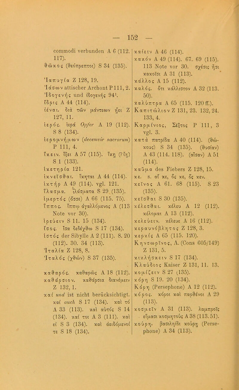 οοπιπιο(Η νβΓΐ)ΐιη(3θη Α 6 (112. 117). θώκος (θεο'πρεπτοι) 8 34 (135). Ίαπυγία Ζ 128, 19. Ίάσω V αΙίΪ8θΙΐ6Γ ΑγοΙιοπΙ Ρ 111,2. Ίδογενής ιλπγΙ ίδογενής 94’. ϊδρις Α 44 (114). ίέναι. διά των μάντεων ηει Ζ 127, 11. Ιερός. Ιερά Ορ/βτ Α 19 (112). 8 8 (134). Ιερομνήμων (άβαειηνίν χαετοτΗτη) Ρ 111, 4. 'ίκειν. 'ίξει Α 57 (115). '^κη (Ρϊιρ) 8 1 (133). ίκετηρία 121. Ικνεϊσθαι. Υκηται Α 44 (114). Ικτήρ Α 49 (114). ν^Ι. 121. '(λασμα. ΐλάσματα 8 29 (135). Ιμερτός (όσσε) Α 66 (115. 75). ϊππος. 'ίττπιρ άγαλλόμενος Α (113 ΝοΙβ νοΓ 30). Ιρεύειν 8 11. 15 (134). ίσος. Ισα δεδέχθω 8 17 (134). Ιστός (ΙβΓ δίθγΐΐβ Α 2 (111). 8.20 (112). 30. 34 (113). Ίταλ(α Ζ 128, 8. Ιταλός (χθων) 8 37 (135). καθαρός, καθαρώς Α 18 (112). καθάρσιοV. καθάρσια διανόμειν Ζ 132,1. καί ηηά ΐδί ηίοΙιΙ; θβΓϋοΙίδϊοΙίί,ΐ^Ι. καί αηαΐι 8 17 (134). καΐ τό Α 33 (113). καΐ αύτός 8 14 (134). καί τοι Α 3 (111). καΐ εί 8 3 (134). καΐ άειδόμενοί τε 8 18 (134). καίεΙν Α 46 (114). κακόν Α 49 (114). 67. 69 (115). 113 Νοίβ νοΓ 30. σχέσις ήσι κοκοϊσι Α 31 (113). κάλλος Α 15 (112). καλός, δτι κάλλιστον Α 32 (113. 50). καλΰπτρα Α 65 (115. 1201Γ.). ΚαπιτώλιοV Ζ 131, 23. 132,24. 133, 4. Καρμίνιος, Σέξτος Ρ 111, 3 ν^Ι. 3. κατά πατρίδα Α 40 (114). (θώ- κους) 8 34 (135). (θυσίαν) Α 43 (114. 118). (αΤσαν)Α51 (114). καΰμα (188 Ρΐβ5βΓ8 Ζ 128, 15. κε. 8. αί κε, δς κε, δς κεν. κείνος Α 61. 68 (115). 8 23 (135). κεΐσθαι 8 30 (135). κέλεσθαι. κέλευ Α 12 (112). κέλομαι Α 13 (112). κελεύειν. κέλευε Α 16 (112). κεραυνόβλητος Ζ 128, 3. κερκίς Α 65 (115. 120). Κηνσωρϊνος, Α. (0οπ8 605/149) Ζ 131, δ. κικλήσκειν 8 17 (134). Κλαύδιος Κ&Ϊ8βΓ Ζ 131, 11. 13. κομίζειν 8 27 ι_135). κόρη 8 19. 20 (134). Κόρη (ΡθΓ8βρ1ιοηβ) Α 12 (112). κόρος, κόροι καΐ παρθένοι Α 29 (113). κοσμεΐν Α 31 (113). λαμπροϊς . εΤμασι κοσμητούς Α 38 (113.51). κούρη. βασιληίδι κοΰρη (ΡβΓδβ- ρΐιοηβ) Α 34 (113).