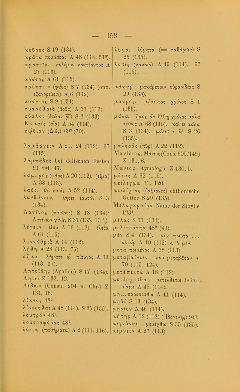 κούρος 8 19 (134). κράτα πυκάσσας Α 48 (114. 5Ρ). κρατεΤν. πολέμου κρατέοντος Α 27 (113). κράτος Α 61 (115). κρύπτειν (φάος) 8 7 (134) (ορρ. έξαγορεύειν) Α 6 (112). κυάνεος 8 9 (134). κυονο'&ριξ (βοϋς) Α 37 (113). κύκλος (έτέων ^) 8 2 (133). Κυμ.αΐς (αΤα) Α 54 (114), κιρδιον (Διο'ς) 69^(70). λαμβάνειν Α 21. 24 (112). 67 (115). λαμπάδες 1)βΐ (Ιθϋδοΐιβη Εθδίβη 91 ν^Ι. 47. λαμπρδς (φάος) Α20(112). (εΓμα) Α 38 (113). λαός. ένΙ λαοΐς Α 52 (114). λανθάνειν. λήσει εαυτόν 8 3 (134). Λατίνος (παιάνες) 8 18 (134)· Λατίνων ]^9ών 8 37 (135. 13 ί.). λέγεIV. είπα Α 16 (112). ελεξα Α64 (115). λευκόθρ ιξ Α 14 (112). λήθη Α 28 (113. 75). λ ή μα. λ,ήματι ψ πίσυνος Α 39 (113. 67). Λητοίδης (Αροΐΐοη) 8 17 (134). Λητώ Ζ 132, 12. Λίβων (Οοηδίιΐ 204 η. ΟΙιγ.) Ζ 131, 18. λίκνος 48^. λίσσεσθαι Α48 (114). 825 (135). λουτρόν 48'·*. λουτροφόρος 48'^. λύειν. (παθήματα) Α 2 (111. 116). λΰμα. λύρ.ατα (= καθάρσια) 8 25 (135). λύσις (κακοϊο) Α 49 (114). 67 (115). μάκαρ. μακάρεσσιν ούρανίδαις 8 29 (135). μακρός. μήκιστος χρόνος 8 1 (133). μάλα. ήμος άν έλθη χρόνος μάλα κείνος Α 68 (115). καί εί μάλα 8 3 (134). μάλιστα δέ 8 26 (135). μαλερός (πυρ) Α 22 (112). Μανίλιος, Μάνιος(Οοιΐ8. 605/149) Ζ 131, 6. Μάνιος Είγιηοΐο^ϊβ Ζ 130, 5. μέγας Α 62 (115). μείλιγμα 71. 120. μειλίχιος (δαίμονες) οθίθοηϊδοΐιβ 6όί1βΓ 8 29 (135). Μελαγκραίρα Ναωβ θβΓ 8ϊ5γ11θ 123'. μέλας 8 11 (134). μελιτοΰττα 48^ (49). μ.έν 8 4 (134). μέν πρώτα . . . αύτάρ Α 10 (112) 8. ό μέν. μετά ποιμένος Α 38 (113). μετά βαίνε IV. που μεταβάσαν Α 70 (115. 124). μετέπειτα Α 18 (112). μετέρχεσθαι. μετελθέτω έν θυ- · σίαισι Α 45 (114). μή.,.παρεπέσθω Α 41 (114). μηδέ 8 13 (134). μηρίον Α 46 (114). μήτηρ Α 12 (112) (Ίδογενής) 94'. μιγνύναι. μεμίχθω 8 35 (135). μίμνειν Α 27 (113).
