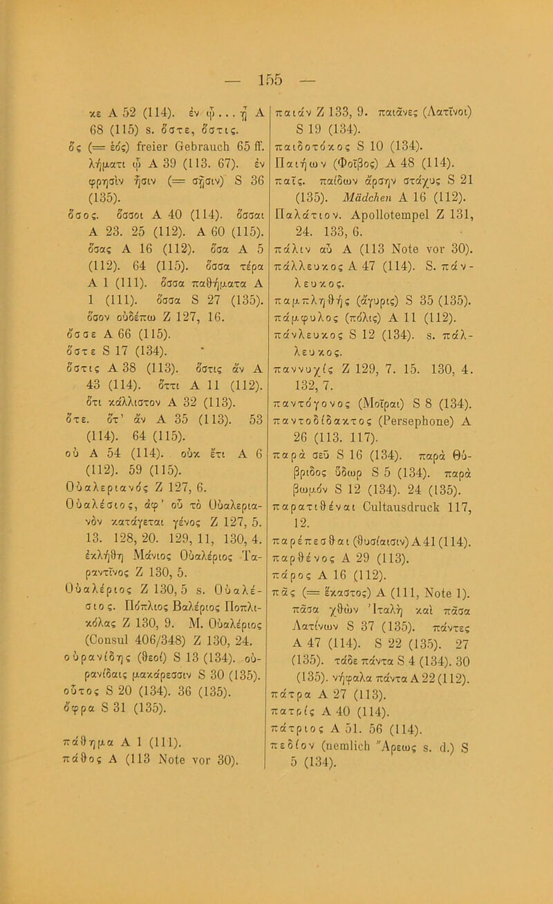 κεΑ52(114). έν φ ...Α 68 (115) 8. δστε, δατις. δς (= έδς) ίΓβϊβΓ ΟβΙ)Γαιιο5 65 1Τ. λήματι φ Α 39 (113. 67). έν φρησίν ήσιν (= σ^σιν) 8 36 (135). δαος. δααοι Α 40 (114). δσσαι Α 23. 25 (112). Α 60 (115). δσας Α 16 (112). δσα Α 5 (112). 64 (115). δσσα τέρα Α 1 (111). δσσα παθήματα Α 1 (111). δσσα 8 27 (135). δσον οδδέπω Ζ 127, 16. δσσε Α 66 (115). δστε 8 17 (134). δστις Α 38 (113). δστις άν Α 43 (114). δττι Α 11 (112). δτι καλλιστον Α 32 (113). δτε. δτ’ άν Α 35 (113). 53 (114). 64 (115). οΰ Α 54 (114). ούκ έτι Α 6 (112). 59 (115). Ούαλερίανός Ζ 127, 6. Οΰαλέσιο;, άφ’ ου τό ϋΰαλερια- νόν κατάγεται γένος Ζ 127, 5. 13. 128,20. 129,11, 130,4. έκλήθη Μάνιος Οδαλέριος Τα- ραντϊνος Ζ 130, 5. ΰύαλέριος Ζ 130, 5 8. Οΰαλέ- σιο ς. Πο'πλιος Βαλέριος ΓΙοπλι- κδλας Ζ 130, 9. Μ. Ούαλέριος (Οοηδΐΐΐ 406/348) Ζ 130, 24. οΰρανίδης (θεοί) 8 13(134). ού- ρανίδαις μακάρεσσιν 8 30 (135). οΰτος 8 20 (134). 36 (135). δφρα 8 31 (135). πάθημα Α 1 (111). πάθος Α (113 Νοίθ νοΓ 30). παιάν Ζ 133, 9. παιάνες (Λατίνοι) 8 19 (134). παιδοτο'κος 8 10 (134). Παιήων (Φοίβος) Α 48 (114). παϊς. παίδων άρσην στάχυς 8 21 (135). Μαάάιβη Α 16 (112). Πολάτιον. ΑροΙΙοΙβηαρβΙ Ζ 131, 24. 133, 6. πάλιν αΰ Α (113 Νοίβ νοΓ 30). πάλλευκος Α 47 (114). 8.πάν- λευκός. παμπληθής (άγυρις) 3 35 (135). πάμφυλος (πόλις) Α 11 (112). πάνλευκος 8 12 (134). 3. πάλ- λευκος. παννυχίς Ζ 129, 7. 15. 130, 4. 132, 7. παντόγονος (Μοΐραι) 8 8 (134). παντοδίδακτος (Ρ6Γ8βρ1ιοηΘ) Α 26 (113. 117). παρά σεΰ 8 16 (134). παρά 0ΰ- βριδος δδωρ 8 5 (134). παρά βωμόν 8 12 (134). 24 (135). παρατιθέναι ΟιιΙίαιιδάπιοΙί 117, 12. παρέπεσθαι (θυσίαισιν)Α41 (114). παρθένος Α 29 (113). πάρος Α 16 (112). πας (= έκαστος) Α (111, ΝοΙβ 1). πάσα χθων Ίταλή καΐ πάσα Λατίνων 8 37 (135). πάντες Α 47 (114). 8 22 (13.5). 27 (135). τάδε πάντα 8 4 (134). 30 (135). νήφαλα πάντα Α 22 (112). πάτρα Α 27 (113). πατρίς Α 40 (114). πάτριος Α 51. 56 (114). πεδίοV (υσωΐίοΐι 'Άρεως $. (1.) 8