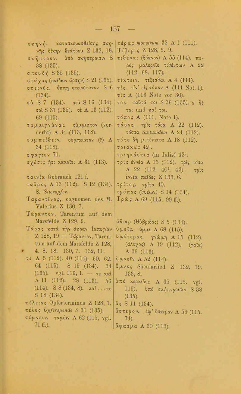 σκηνή. κατασκευασθείσης σκη- νής δίκην θεάτρου Ζ 132, 18. σκήπτρον. υπό σκήπτροισιν 8 38 (135). σ που δή 8 35 (135). στάχυς (παίδων άρσην) 8 21 (135). στεινδς. δππη στεινότατον 8 6 (134) . σύ 8 7 (134). σεΰ 8 16 (134). σοΙ 8 37 (135). σέ Α 13 (112). 69 (115). συμμιγνύνοίΐ. σΰμμικτον (νβΓ- άεΛί) Α 34 (113, 118). συμπείθειν. σϋμπειστον (?) Α 34 (118). σφάγιοV 71. σχέσις ήσι κακοΐσι Α 31 (113). ταινία (ΙβθΓαποΙι 121 ί. ταύρος Α 13 (112). 8 12 (134). 8. 8ΐΐβνορ/Βτ. Ταραντϊνος, οο^ηοιηβη (Ιβδ Μ. Υαΐβπυδ Ζ 130, 7. Τάραντον, ΤαΓβηίηιη αιιί άβω ΜαΓδίβΜθ Ζ 129, 9. Τάρας κατά την άκραν Ίαπυγίαν Ζ 128, 19 = Τάραντον, Ταΐ'βη- Ιιιπι ατιΓ ιίβιη Μανδίβΐάθ Ζ 128, ' 4. 8. 18. 130, 7. 132, 11. τε Α 5 (112). 40 (114). 60. 62. 64 (115). 8 19 (134). 34 (135) . ν§1. 116, 1. - τε καΐ Α 11 (112). 28 (113). 56 (114). 8 8 (134,8). καί... τε 8 18 (134). τέλειος ΟρίβΓίβπηϊηαδ Ζ 128, 1. τέλος 0ρ/ετ3ρβη(Ιβ 8 31 (135). τέμνεIV. ταμών Α 62 (115, ν§;1. 71 0·.). τέρας ιηοπείνηιη 32 Α 1 (111). Τίβερις Ζ 128, 5. 9. τιθέναι (ξόανον) Α 55 (114). πυ- ράς μαλεροϊο τιθέντων Α 22 (112. 68. 117). τίκτειν. τέξεσθαι Α4 (111). τίς. τίν’είς το'πον Α (111 Νοί. 1). τΙς Α (113 Νοΐβ νοΓ 30). τοι. ταΰτά τοι 8 36 (135). 8. δέ τοι πηιΐ καί τοι. το'πος Α (111, ΝοΙβ 1). το'σος. τρίς τόσα Α 22 (112). τόσσα ίαηίαιηάβηι Α 24 (112). τότε δή μετέπειτα Α 18 (112). τριακάς 42'. τριηκόστια (1η Ιηΐΐδ) 42'. τρίς έννέα Α 13 (112). τρίς τόσα Α 22 (112. 40λ 42;. τρίς έννέα παΐδες Ζ 133, 6. τρίτος, τρίτα 40. τρόπος (θυέων) 8 14 (134). Τρως Α 69 (115. 99 0.). ΰδωρ (θΰβριδος) 8 5 (134). υμείς, ίίμμι Α 68 (115). ϋμέτερος. γνώμη Α 15 (112). (άλοχος) Α 19 (112). (γαϊα) Α 36 (113). ΰμνεϊν Α 52 (114). ύμνος 8ποα1αι·11β(1 Ζ 132, 19. 133, 8. υπό κερκίδας Α 65 (115. ν§1. 119). υπό σκήπτροισιν 8 38 (135). υς 8 11 (134). ύστερον, έφ’ύστερον Α 59 (115. . 74). ύφασμα Α 30 (113).