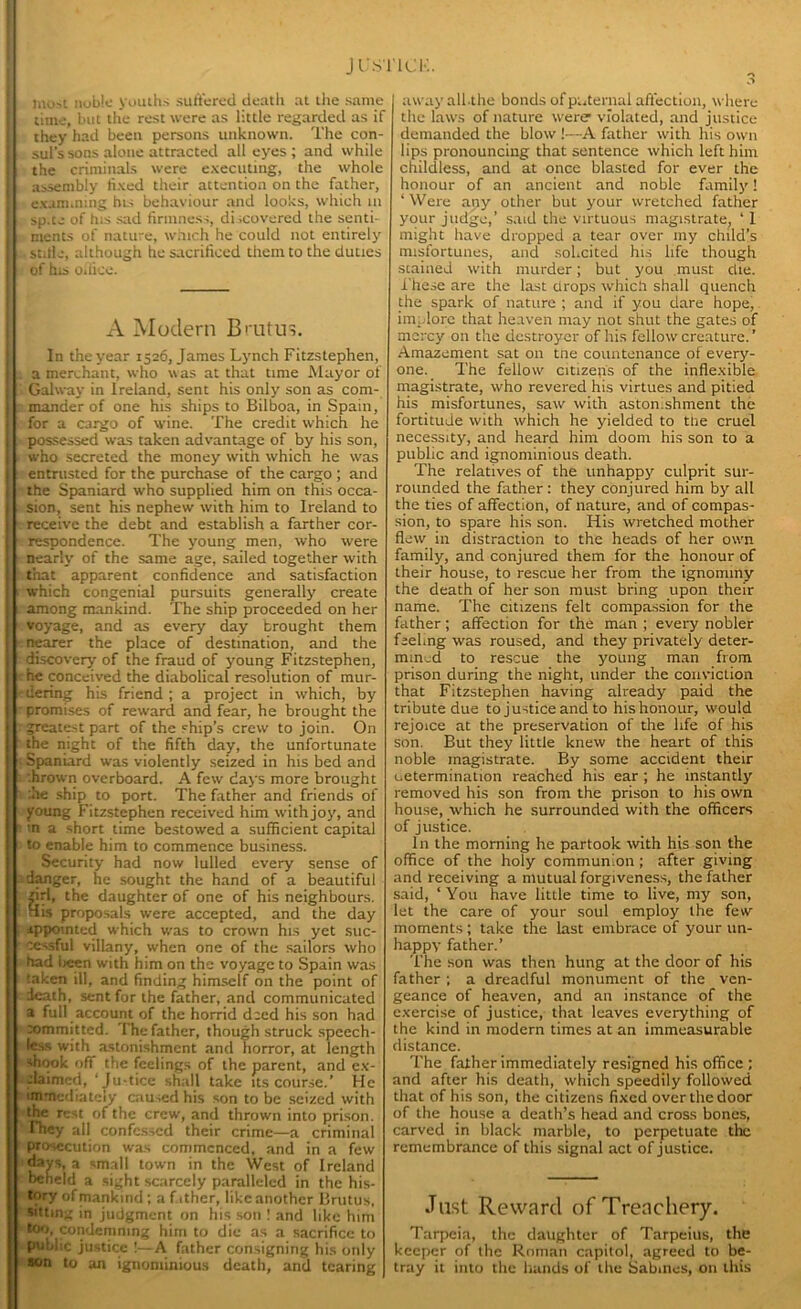 J U STICK. most noble youths suffered death at the same time, hut the rest were as little regarded as if they had been persons unknown. The con- sul's sons alone attracted all eyes; and while the criminals were executing, the whole assembly fixed their attention on the father, examining his behaviour and looks, which in sp.te of his sad firmness, discovered the senti- ments of natu-e, which he could not entirely . stifle, although he sacrificed them to the duties of his oiiico. A Modern Brutus. In the year 1526, James Lynch Fitzstephen, a merchant, who was at that time Mayor of Galway in Ireland, sent his only son as com- mander of one his ships to Bilboa, in Spain, for a cargo of wine. The credit which he possessed was taken advantage of by his son, who secreted the money with which he was entrusted for the purchase of the cargo ; and the Spaniard who supplied him on this occa- sion, sent his nephew with him to Ireland to receive the debt and establish a farther cor- respondence. The young men, who were nearly of the same age, sailed together with that apparent confidence and satisfaction which congenial pursuits generally create among mankind. The ship proceeded on her voyage, and as every day brought them nearer the place of destination, and the discovery of the fraud of young Fitzstephen, he conceived the diabolical resolution of mur- dering his friend ; a project in which, by promises of reward and fear, he brought the greatest part of the ship’s crew to join. On the night of the fifth day, the unfortunate Spaniard was violently seized in his bed and .hrown overboard. A few days more brought .he ship to port. The father and friends of young Fitzstephen received him with joy, and in a short time bestowed a sufficient capital to enable him to commence business. Security had now lulled every sense of danger, he sought the hand of a beautiful girl, the daughter of one of his neighbours. His proposals were accepted, and the day appointed which was to crown his yet suc- cessful villany, when one of the sailors who had been with him on the voyage to Spain was taken ill, and finding himself on the point of death, sent for the father, and communicated a full account of the horrid deed his son had committed. The father, though struck speech- less with astonishment and horror, at length shook off the feelings of the parent, and ex- claimed, ’Ju-tice shall take its course.’ He immediately caused his son to be seized with the rest of the crew, and thrown into prison, they all confessed their crime—a criminal prosecution was commenced, and in a few days, a small town in the West of Ireland beheld a sight scarcely paralleled in the his- tory of mankind ; a father, likeanothcr Brutus, sitting in judgment on his son ! and like him too, condemning him to die as a sacrifice to public justice !—A father consigning his only son to an ignominious death, and tearing awayallthe bonds of paternal affection, where the laws of nature were violated, and justice demanded the blow !—A father with his own lips pronouncing that sentence which left him childless, and at once blasted for ever the honour of an ancient and noble family! ‘ Were any other but your wretched father your judge,’ said the virtuous magistrate, ‘ I might have dropped a tear over my child’s misfortunes, and solicited his life though stained with murder; but you must die. ihese are the last drops which shall quench the spark of nature ; and if you dare hope, implore that heaven may not shut the gates of mercy on the destroyer of his fellow creature. ’ Amazement sat on tne countenance of every- one. The fellow citizens of the inflexible magistrate, who revered his virtues and pitied his misfortunes, saw with astonishment the fortitude with which he yielded to the cruel necessity, and heard him doom his son to a public and ignominious death. The relatives of the unhappy culprit sur- rounded the father: they conjured him by all the ties of affection, of nature, and of compas- sion, to spare his son. Iiis wretched mother flew in distraction to the heads of her own family, and conjured them for the honour of their house, to rescue her from the ignominy the death of her son must bring upon their name. The citizens felt compassion for the father; affection for the man ; every nobler feeling was roused, and they privately deter- mined to rescue the young man from prison during the night, under the conviction that Fitzstephen having already paid the tribute due to justice and to his honour, would rejoice at the preservation of the life of his son. But they little knew the heart of this noble magistrate. By some accident their determination reached his ear ; he instantly removed his son from the prison to his own house, which he surrounded with the officers of justice. In the morning he partook with his son the office of the holy communion ; after giving and receiving a mutual forgiveness, the father said, ‘You have little time to live, my son, let the care of your soul employ the few moments; take the last embrace of your un- happy father.’ The son was then hung at the door of his father ; a dreadful monument of the ven- geance of heaven, and an instance of the exercise of justice, that leaves everything of the kind in modern times at an immeasurable distance. The father immediately resigned his office ; and after his death, which speedily followed that of his son, the citizens fixed over the door of the house a death’s head and cross bones, carved in black marble, to perpetuate the remembrance of this signal act of justice. Just Reward of Treachery. Tarpeia, the daughter of Tarpeius, the keeper of the Roman capitol, agreed to be- tray it into the hands of the Sabines, on this