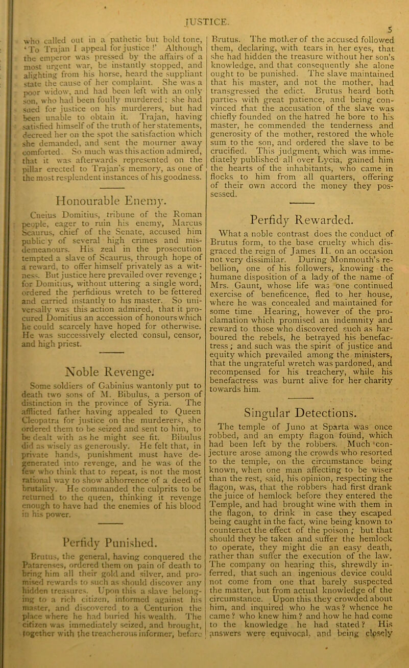 who called out in a pathetic but bold tone, ‘To Trajan I appeal for justice !’ Although the emperor was pressed by the affairs of a most urgent war, be instantly stopped, and alighting from his horse, heard the suppliant state the cause of her complaint. She was a poor widow, and had been left with an only son, who had been foully murdered : she had sued for justice on his murderers, but had been unable to obtain it. Trajan, having satisfied himself of the truth of her statements, decreed her on the spot the satisfaction which she demanded, and sent the mourner away comforted. So much was this action admired, that it was afterwards represented on the pillar erected to Trajan’s memory, as one of the most resplendent instances of his goodness. Honourable Enemy. Cneius Domitius, tribune of the Roman people, eager to ruin his enemy, Marcus Scaurus, chief of the Senate, accused him public y of several high crimes and mis- demeanours. His zeal in the prosecution tempted a slave of Scaurus, through hope of a reward, to offer himself privately as a wit- ness. But justice here prevailed over revenge ; for Domitius, without uttering a single word, ordered the perfidious wretch to be fettered and carried instantly to his master. So uni- versally was this action admired, that it pro- cured Domitius an accession of honours which he could scarcely have hoped for otherwise. He was successively elected consul, censor, and high priest. Noble Revenge! Some soldiers of Gabinius wantonly put to death two sons of M. Bibulus, a person of distinction in the province of Syria. The afflicted father having appealed to Queen Cleopatra for justice on the murderers, she ordered them to be seized and sent to him, to be dealt with as he might see fit. Bibulus did as wisely as generously. He felt that, in private hands, punishment must have de- generated into revenge, and he was of the few who think that to repeat, is not the most rational way to show abhorrence of a deed of brutality. He commanded the culprits to be returned to the queen, thinking it revenge enough to have had the enemies of his blood in his power. Perfidy Punished. Brutus, the general, having conquered the I'atarcnses, ordered them on pain of death to bring him all their gold and silver, and pro- mised rewards to such as should discover any hidden treasures. Upon this a slave belong- ing to a rich citizen, informed against his master, and discovered to a Centurion the place where he had buried his wealth. The citizen was immediately seized, and brought, together with the treacherous informer, before 5 Brutus. The mother of the accused followed them, declaring, with tears in her eyes, that she had hidden the treasure without her son’s knowledge, and that consequently she alone ought to be punished. The slave maintained that his master, and not the mother, had transgressed the edict. Brutus heard both parties with great patience, and being con- vinced that the accusation of the slave was chiefly founded on the hatred he bore to his master, he commended the tenderness and generosity of the mother, restored the whole sum to the son, and ordered the slave to be crucified. This judgment, which was imme- diately published all over Lycia, gained him the hearts of the inhabitants, who came in flocks to him from all quarters, offering of their own accord the money they pos- sessed. Perfidy Rewarded. What a noble contrast does the conduct of Brutus form, to the base cruelty which dis- graced the reign of James II. on an occasion not very dissimilar. During Monmouth’s re- bellion, one of his followers, knowing the humane disposition of a lady of the name of Mrs. Gaunt, whose life was one continued exercise of beneficence, fled to her house, where he was concealed and maintained for some time Hearing, however of the pro- clamation which promised an indemnity and reward to those who discovered such as har- boured the rebels, he betrayed his benefac- tress ; and such was the spirit of justice and equity which prevailed among the ministers, that the ungrateful wretch was pardoned, and recompensed for his treachery, while his benefactress was burnt alive for her charity towards him. Singular Detections. The temple of Juno at Sparta was once robbed, and an empty flagon found, which had been left by the robbers. Much ‘con- jecture arose among the crowds who resorted to the temple, on the circumstance being known, when one man affecting to he wiser than the rest, said, his opinion, respecting the flagon, was, that the robbers had first drank the juice of hemlock before they entered the Temple, and had brought wine with them in the flagon, to drink in case they escaped being caught in the fact, wine being known to counteract the effect of the poison ; hut that should they he taken and suffer the hemlock to operate, they might die an easy death, rather than suffer the execution of the law. The company on hearing this, shrewdly in- ferred, that such an ingenious device could not come from one that barely suspected the matter, hut from actual knowledge of the circumstance. Upon this they crowded about him, and inquired who he was? whence he came ? who knew him ? and how he had come to the knowledge he had stated ? His answers were equivocal, and being clpscly