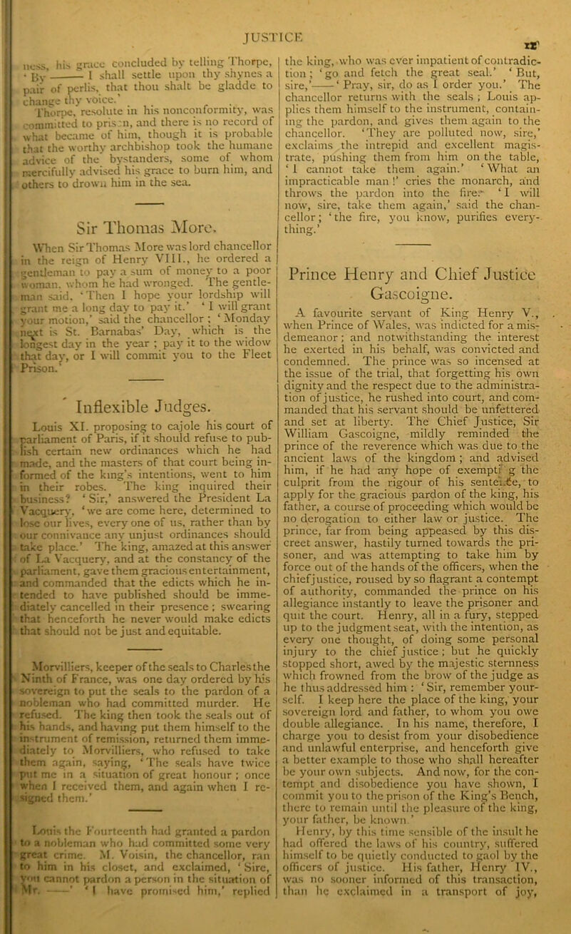 jK-jjs hi„ grace concluded by telling Thorpe, • By’ I shall settle upon thy shynes a pair of perlis, that thou shalt be gladde to change thy voice.’ , Thorpe, resolute in his nonconformity, was ,-ommitted to prism, and there is no record of what became of him, though it is probable that the worthy archbishop took the humane advice of the bystanders, some of whom mercifully advised his grace to burn him, and others to drown him in the sea. Sir Thomas More, When Sir Thomas More was lord chancellor in the reign of Henry VIII., he ordered a gentleman to pay a sum of money to a poor woman, whom he had wronged. The gentle- man said. Then 1 hope your lordship will grant me a long day to pay it.’ ‘1 will grant your motion,’ said the chancellor ; ‘ Monday inoct is St. Barnabas’ Day, which is the longest day in the year ; pay it to the widow that day, or I will commit you to the Fleet Prison.’ Inflexible Judges. Louis XI. proposing to cajole his court of parliament of Paris, if it should refuse to pub- lish certain new ordinances which he had made, and the masters of that court being in- formed of the king's intentions, went to him in their robes. The king inquired their business? ‘ Sir,’ answered the President La Vacqtiery, ‘we are come here, determined to lose our lives, every one of us, rather than by our connivance any unjust ordinances should take place.’ The king, amazed at this answer of La Vacquery, and at the constancy of the parliament, gave them gracious entertainment, and commanded that the edicts which he in- tended to have published should be imme- diately cancelled in their presence ; swearing that henceforth he never would make edicts that should not be just and equitable. Morvilliers, keeper of the seals to Charles the Ninth of France, was one day ordered by his sovereign to put the seals to the pardon of a nobleman who had committed murder. He refused. The king then took the seals out of his hands, and having put them himself to the in trument of remission, returned them imme- diately to Morvilliers, who refused to take them again, saying, ‘ The seals have twice put me in a situation of great honour ; once when I received them, and again when I re- signed them.’ Louis the Fourteenth had granted a pardon to a nobleman who had committed some very great crime. M. Voisin, the chancellor, ran to him in his closet, and exclaimed, * Sire, you cannot pardon a person in the situation of Mr, ’ ‘ | have promised him,’ replied the king,.who was ever impatient of contradic- tion ; ‘go and fetch the great seal.’ ‘But, sire,’ ‘ Pray, sir, do as I order you.’ The chancellor returns with the seals ; Louis ap- plies them himself to the instrument, contain- ing the pardon, and gives them again to the chancellor. ‘They are polluted now, sire,’ exclaims the intrepid and excellent magis- trate, pushing them from him on the table, ‘ 1 cannot take them again.’ ‘ What an impracticable man !’ cries the monarch, and throws the pardon into the fire. ‘ I will now, sire, take them again,’ said the chan- cellor ; ‘ the fire, you know, purifies every- thing.’ Prince Henry and Chief Justice Gascoigne. A favourite servant of King Henry V., when Prince of Wales, was indicted for a mis- demeanor ; and notwithstanding the interest he exerted in his behalf, was convicted and condemned. The prince was so incensed at the issue of the trial, that forgetting his own dignity and the respect due to the administra- tion of justice, he rushed into court, and com- manded that his servant should be unfettered and set at liberty. The Chief Justice, Sir William Gascoigne, mildly reminded the prince of the reverence which was due to the ancient laws of the kingdom ; and advised him, if he had any hope of exempt; g the culprit from the rigour of his sentei.tfe, to apply for the gracious pardon of the king, his father, a course of proceeding which would be no derogation to either law or justice. The prince, far from being appeased by this dis- creet answer, hastily turned towards the pri- soner, and was attempting to take him by force out of the hands of the officers, when the chiefjustice, roused by so flagrant a contempt of authority, commanded the prince on his allegiance instantly to leave the prisoner and quit the court. Henry, all in a fury, stepped up to the judgment seat, with the intention, as every one thought, of doing some personal injury to the chief justice ; but he quickly stopped short, awed by the majestic sternness which frowned from the brow of the judge as he thus addressed him : ‘ Sir, remember your- self. I keep here the place of the king, your sovereign lord and father, to whom you owe double allegiance. In his name, therefore, I charge you to desist from your disobedience and unlawful enterprise, and henceforth give a better example to those who shall hereafter be your own subjects. And now, for the con- tempt and disobedience you have shown, I commit you to the prison of the King’s Bench, there to remain until the pleasure of the king, your father, be known ’ Henry, by this time sensible of the insult he had offered the laws of his country, suffered himself to be quietly conducted to gaol by the officers of justice. His father, rtenry IV., was no sooner informed of this transaction, than he exclaimed in a transport of joy,