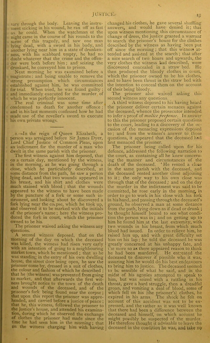 <ary through the body. Leaving the instru- ment sticking in his wound, he ran off as fast as he could. When the watchman ot the night came in the course of his rounds to the scene of this tragedy, and saw one man iying dead, with a sword in his body, and another lying near him in a state of drunken- ness, with his scabbard empty, he had no doubt whatever that the crime and the offen- der were both before him; and seizing the drunkard, he conveyed him to prison. Next morning he was examined before a magistrate: and being unable to remove the strong presumption which circumstances established against him, he was committed for trial. When tried, he was found guilty ; and immediately executed for the murder of which he was perfectly innocent. The real criminal was some time after condemned to death for another offence ; and in his last moments confessed how he had made use of the reveller’s sword to execute his own private wrongs. 2.—-In the reign of Queen Elizabeth, a person was arraigned before Sir James Dyer, Lord Chief Justice of Common Pleas, upon an indictment for the murder of a man who dwelt in the same parish with the prisoner. The first witness against him deposed, that on a certain day, mentioned by the witness, in the morning, as he was going through a dose, which he particularly described, at some distance from the path, he saw a person lying dead, and that two wounds appeared in his breast, and his shirt and clothes were much stained with blood ; that the wounds appeared to the witness to have been made by the puncture of a fork or some such in- strument, and looking about he discovered a fork lying near the corpse, which he took up, and observed it to be marked with the initials of the prisoner’s name ; here the witness pro- duced the fork in court, which the prisoner owned to be his. The prisoner waived asking the witness any questions. A second witness deposed, that on the morning of the day on which the deceased was killed, the witness had risen very early with an intention of going to a neighbouring market town, which he mentioned ; that as he was standing in the entry of his own dwelling house, the street door being open, he saw the prisoner come by, dressed in a suit of clothes, the colour and fashion of which he described ; that he (the witness} was prevented from going to market, and that afterwards the first wit- ness brought notice to the town of the death and wounds of the deceased, and of the prisoner’s fork being found near the corpse; that upon this report the prisoner was appre- hended, and earned before a justice of peace ; that, he, this witness, followed the prisoner to the justice’s house, and attended his examina- tion, during which he observed the exchange of clothes the prisoner had made since the time he had seen him in the morning; that on the witness charging him with having changed his clothes, he gave several shuffling answers, and would have denied it; that upon witness mentioning this circumstance of change of dress, the justice granted a warrant to search the prisoner’s house for the clothes described by the witness as having been put off since the morning ; that this witness at- tended and assisted at the search ; that after a nice search of two hours and upwards, the very clothes the witness had described, were discovered concealed in a straw bed. He then produced the bloody clothes in court, which the prisoner owned to be his clothes, and to have been thrust in the straw bed with the intention to conceal them on the account of their being bloody. The prisoner also waived asking this second witness any questions. A third witness deposed to his having heard the prisoner deliver certain menaces against the deceased, whence the prosecutor intended to infer a proof of malice prepense. In answer to this the prisoner proposed certain questions to the court, leading to a discovery of the oc- casion of the menacing expressions deposed to; and from the witness’s answer to those questions, it appeared that the deceased had first menaced the prisoner. The prisoner being called upon for his defence, addressed the following narration to the court, as containing all he knew concern- ing the manner and circumstances of the death of the deceased. ‘ He rented a close in the same parish with the deceased, and the deceased rented another close adjoining to it; the only way to his own close was through that of the deceased ; and on the day the murder in the indictment was said to be committed, he rose early in the morning^ in order to go to work in his close with his fork in his hand, and passing through the deceased’s ground, he observed a man at some distance from the path, lying down as if dead or drunk ; he thought himself bound to see what condi- tion the person was in ; and on getting up to him he found him at the last extremity, with two wounds in his breast, from which much blood had issued. In order to relieve him, he raised him up, and with great difficulty set him on his lap ; he told the deceased he was greatly concerned at his unhappy fate, and the more so as there appeared reason to think he had been murdered. He entreated the deceased to discover if possible who it was, assuring him he would do his best endeavours to bring him to justice. The deceased seemed to be sensible of what he said, and in the midst of his agonies attempted to speak to him, but was seized with a rattling in his throat, gave a hard struggle, then a dreadful groan, and vomiting a deal of blood, some of which fej| on his (the prisoner’s) clothes, he expired in his arms. The shock he felt on account of this accident was not to be ex- pressed, and the lather as it was well known that there had been a difference between the deceased and himself, on which account lie might possibly be suspected of the murder. He therefore thought it advisable to leave the deceased in the condition he was, and take 119