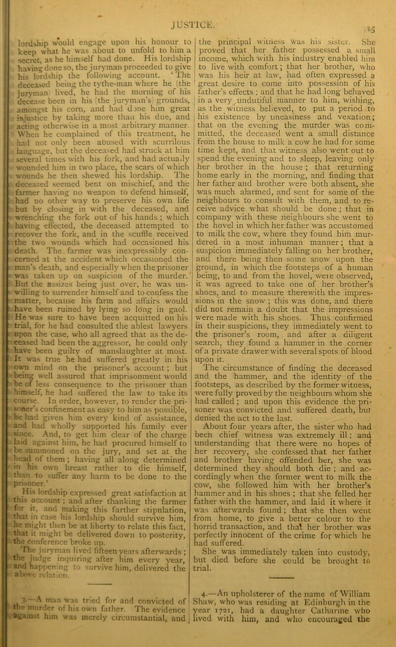 lordship would engage upon his honour to keep what he was about to unfold to him a secret, as he himself had done. His lordship having done so, the juryman proceeded to give his lordship the following account. ‘ The deceased being the tythe-man where he (the juryman lived, he had the morning of his decease been in his the juryman’s) grounds, amongst his coni, and had done him great injustice by taking more than his due, and acting otherwise in a most arbitrary manner. When he complained of this treatment, he had not only been abused with scurrilous language, but the deceased had stmck at him several times with his fork, and had actually wounded him in two place, the scars of which wounds he then shewed his lordship. The deceased seemed bent on mischief, and the farmer having no weapon to defend himself, had no other way to preserve his own life but by closing in with the deceased, and wrenching the fork out of his hands ; which having effected, the deceased attempted to recover the fork, and in the scuffle received the two wounds which had occasioned his death. The farmer was inexpressibly con- cerned at the accident which occasioned the man’s death, and especially when the prisoner was taken up on suspicion of the murder. But the assizes being just over, he was un- willing to surrender himself and to confess the matter, because his farm and affairs would have been ruined by lying so long in gaol. He was sure to have been acquitted on his trial, for he had consulted the ablest lawyers upon the case, who all agreed that as the de- ceased had been the aggressor, he could only have been guilty of manslaughter at most. It was true he had suffered greatly in his own mind on the prisoner’s account; but being well assured that imprisonment would be of less consequence to the prisoner than himself, he had suffered the law to take its course. In order, however, to render the pri- soner’s confinement as easy to him as possible, he had given him every kind of assistance, and had wholly supported his family ever since. And, to get him clear of the charge laid against him, he had procured himself to be summoned on the jury, and set at the head of them; having all along determined in his own breast rather to die himself, than to suffer any harm to be done to the prisoner.’ His lordship expressed great satisfaction at this account; and after thanking the farmer for it, and making this farther stipnlation, that in case his lordship should survive him, he might then be at liberty to relate this fact, that it might be delivered down to posterity, the conference broke up. ITie juryman lived fifteen years afterwards ; the judge inquiring after him every year, and happening to survive him, delivered the above relation. the principal witness Was his sister. She proved that her father possessed a small income, which with his industry enabled him to live with comfort; that her brother, who was his heir at law, had often expressed a great desire to come into possession of his father’s effects ; and that he had long behaved in a very undutiful manner to him, wishing, as the witness believed, to put a period to his existence by uneasiness and vexation; that on the evening the murder was com- mitted, the deceased went a small distance from the house to milk a cow he had for some time kept, and that witness also went out to spend the evening and to sleep, leaving only her brother in the house; that returning home early in the morning, and finding that her father and brother were both absent, she was much alarmed, and' sent for some of the neighbours to consult with them, and to re- ceive advice what should be done ; that in company with these neighbours she went to the hovel in which her father was accustomed to milk the cow, where they found him mur- dered in a most inhuman manner; that a suspicion immediately falling on her brother, and there being then some snow upon the ground, in which the footsteps of a human being, to and from the hovel, weie observed, it was agreed to take one of her brother’s shoes, and to measure therewith the impres- sions in the snow ; this was done, and there did not remain a doubt that the impressions were made with his shoes. Thus confirmed in their suspicions, they immediately went to the prisoner’s room, and after a diligent search, they found a hammer in the corner of a private drawer with several spots of blood upon it. The circumstance of finding the deceased and the hammer, and the identity of the footsteps, as described by the former witness, were fully proved by the neighbours whom she had called ; and upon this evidence the pri- soner was convicted and suffered death, but denied the act to the last. About four years after, the sister who had been chief witness was extremely ill; and understanding that there were no hopes of her recovery, she confessed that her father and brother having offended her, she was determined they should both die ; and ac- cordingly when the former went to milk the cow, she followed him with her brother’s hammer and in his shoes ; that she felled her father with the hammer, and laid it where it was afterwards found; that she then went from home, to give a better colour to the horrid transaction, and that her brother was perfectly innocent of the crime for which he had suffered. She was immediately taken into custody, but died before she could be brought to trial. 4.—An upholsterer of the name of William Shaw, who was residing at Edinburgh in the year 1721, had a daughter Catharine who lived with him, and who encouraged the 3.—A man was tried for and convicted of the murder of his own father. The evidence against him was merely circumstantial, and