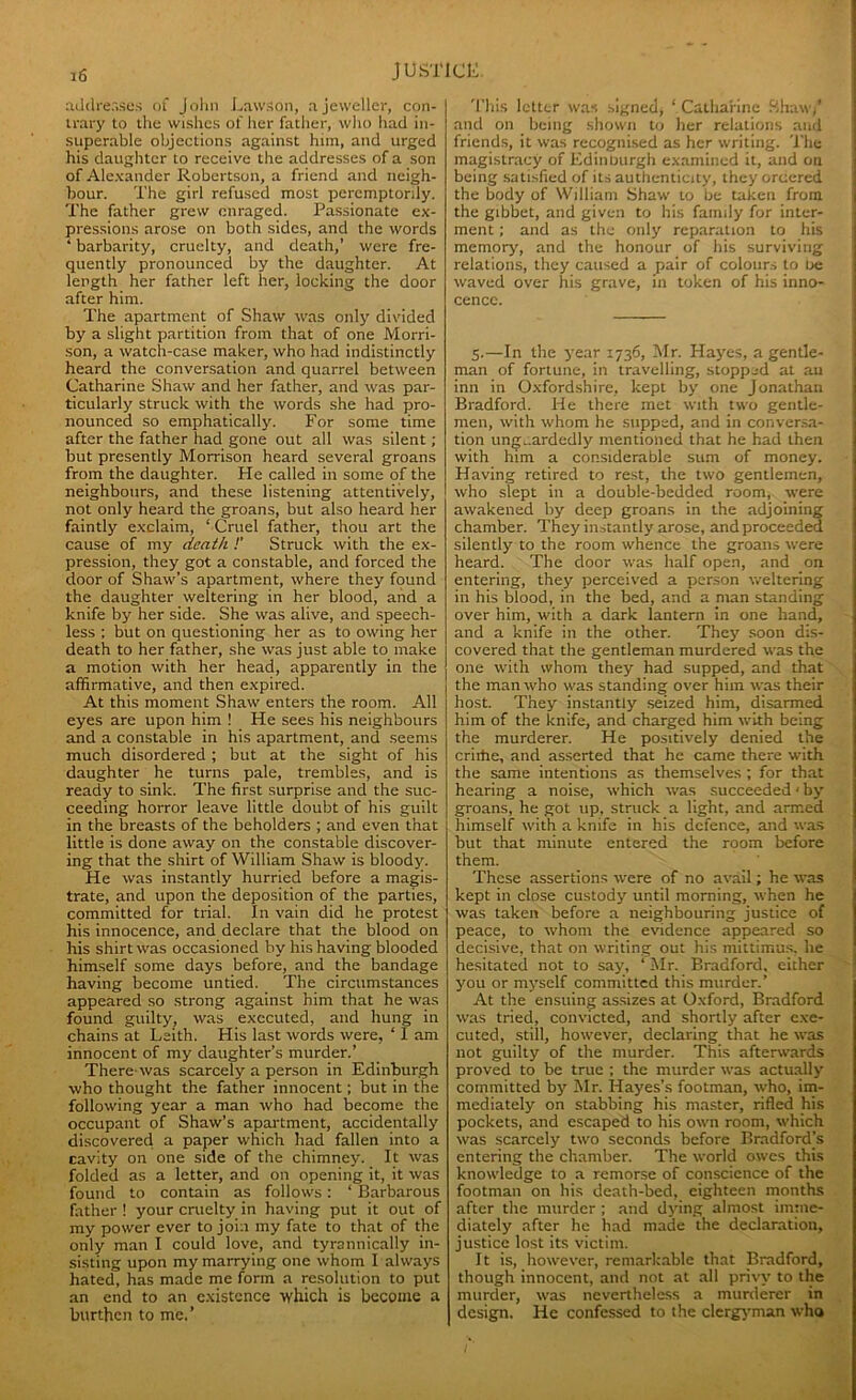 addresses of John Lawson, a jeweller, con- trary to the wishes of her father, who had in- superable objections against him, and urged his daughter to receive the addresses of a son of Alexander Robertson, a friend and neigh- bour. The girl refused most peremptorily. The father grew enraged. Passionate ex- pressions arose on both sides, and the words ‘ barbarity, cruelty, and death,’ were fre- quently pronounced by the daughter. At length her father left her, locking the door after him. The apartment of Shaw was only divided by a slight partition from that of one Morri- son, a watch-case maker, who had indistinctly heard the conversation and quarrel between Catharine Shaw and her father, and was par- ticularly struck with the words she had pro- nounced so emphatically. For some time after the father had gone out all was silent; but presently Morrison heard several groans from the daughter. He called in some of the neighbours, and these listening attentively, not only heard the groans, but also heard her faintly exclaim, ‘ Cruel father, thou art the cause of my death !’ Struck with the ex- pression, they got a constable, and forced the door of Shaw’s apartment, where they found the daughter weltering in her blood, and a knife by her side. She was alive, and speech- less : but on questioning her as to owing her death to her father, she was just able to make a motion with her head, apparently in the affirmative, and then expired. At this moment Shaw enters the room. All eyes are upon him ! He sees his neighbours and a constable in his apartment, and seems much disordered ; but at the sight of his daughter he turns pale, trembles, and is ready to sink. The first surprise and the suc- ceeding horror leave little doubt of his guilt in the breasts of the beholders ; and even that little is done away on the constable discover- ing that the shirt of William Shaw is bloody. He was instantly hurried before a magis- trate, and upon the deposition of the parties, committed for trial. In vain did he protest his innocence, and declare that the blood on his shirt was occasioned by his having blooded himself some days before, and the bandage having become untied. The circumstances appeared so strong against him that he was found guilty, was executed, and hung in chains at Leith. His last words were, ‘ I am innocent of my daughter’s murder.’ There was scarcely a person in Edinburgh who thought the father innocent; but in the following year a man who had become the occupant of Shaw’s apartment, accidentally discovered a paper which had fallen into a cavity on one side of the chimney. It was folded as a letter, and on opening it, it was found to contain as follows: ‘ Barbarous Hither ! your cruelty in having put it out of my power ever to join my fate to that of the only man I could love, and tyrannically in- sisting upon my marrying one whom I always hated, has made me form a resolution to put an end to an existence which is become a burthen to me.’ This letter was signed* ‘ Catharine Shaw/ and on being shown to her relations and friends, it was recognised as her writing. The magistracy of Edinburgh examined it, and on being satisfied of its authenticity, they ordered the body of William Shaw to be taken from the gibbet, and given to his family for inter- ment ; and as the only reparation to his memory, and the honour of his surviving relations, they caused a pair of colours to Lie waved over his grave, in token of his inno- cence. 5.—In the year 1736, Mr. Hayes, a gentle- man of fortune, in travelling, stopped at au inn in Oxfordshire, kept by one Jonathan Bradford. He there met with two gentle- men, with whom he supped, and in conversa- tion unguardedly mentioned that he had then with him a considerable sum of money. Having retired to rest, the two gentlemen, who slept in a double-bedded room, were awakened by deep groans in the adjoining chamber. They instantly arose, and proceeded silently to the room whence the groans were heard. The door was half open, and on. entering, they perceived a person weltering in his blood, in the bed, and a man standing over him, with a dark lantern in one hand, and a knife in the other. They soon dis- covered that the gentleman murdered was the one with whom they had supped, and that the man who was standing over him was their host. They instantly seized him, disarmed him of the knife, and charged him with being the murderer. He positively denied the crirtie, and asserted that he came there with the same intentions as themselves ; for that hearing a noise, which was succeeded < by groans, he got up. struck a light, and armed himself with a knife in his defence, and was but that minute entered the room before them. These assertions were of no avail; he was kept in close custody until morning, when he was taken before a neighbouring justice of peace, to whom the evidence appeared so decisive, that on writing out his mittimus, he hesitated not to say, ‘ Mr. Bradford, either you or myself committed this murder.’ At the ensuing assizes at Oxford, Bradford was tried, convicted, and shortly after exe- cuted, still, however, declaring that he was not guilty of the murder. This afterwards proved to be true ; the murder was actually committed by Mr. Hayes’s footman, who, im- mediately on stabbing his master, rifled his pockets, and escaped to his own room, which was scarcely two seconds before Bradford’s entering the chamber. The world owes this knowledge to a remorse of conscience of the footman on his death-bed, eighteen months after the murder ; and dying almost imme- diately after he had made the declaration, justice lost its victim. It is, however, remarkable that Bradford, though innocent, and not at all privy to the murder, was nevertheless a murderer in design. He confessed to the clergyman who