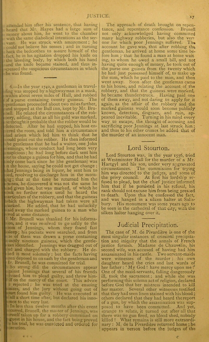attended him after his sentence, that having heard that Mr. Hayes had a large sum of money about him, he went to the chamber with the same diabolical intentions as the ser- vant. He was struck with amazement; he could not believe his senses ; and in turning back the bedclothes to assure himself of the fact, he in his agitation dropped his knife on the bleeding body, by which both his hand and the knife became stained, and thus in- creased the suspicious circumstances in which he was found. 6.—In the year 1740, a gentleman in travel- I ling was stopped by a highwayman in a mask, [ within about seven nides of Hull, and robbed I j[ a purse containing twenty guineas. The I gentleman proceeded about two miles further, i ind stopped at the Bull inn, kept by Mr. Bru- I lell. He related the circumstances of the rob- I jery, adding, that as all his gold was marked, I . le thought it probable that the robber would be I . letected. After he had supped, his host en- I. ered the room, and told him a circumstance I tad arisen which led him to think that he ould point out the robber. He then informed he gentleman that he had a waiter, one J ohn j ennings, whose conduct had long been very ; k uspicious ; he had long before dark sent him I- >ut to change a guinea for him, and that he had mly come back since he (the gentleman) was n the house, saying he could not get change ; i hat Jennings being in liquor, he sent him to . ied, resolving to discharge him in the morn- .ig; that at the time he returned him the * tunea, he discovered it was not the same he 1. ad given him, but was marked, of which he 00k no further notice until he heard the l articulars of the robbery, and that the guineas h 'hich the highwayman had taken were all larked. He added, that he had unluckily aid away the marked guinea to a man who ved at some distance. Mr. Brunell was thanked for his informa- on, and it was resolved to go softly to the »m of Jennings, whom they found fast sleep; his pockets were searched, and from is of them was drawn a purse containing tactly nineteen guineas, which the gentle- tan identified. Jennings was dragged out of ed and charged with the robbery. He de- ied it most solemnly; but the facts having sen deposed to on oath by the gentleman and Ir. Brunell, he was committed for trial. So strong did the circumstances appear 'ainst Jennings that several of his friends ivised him to plead guilty, and throw hiin- :If on the mercy of the court. This advice -• rejected; he was tried at the ensuing •sizes, and the jury without going out of >urt found him guilty. He was executed at ull a short time after, but declared his inno- :nce to the very last. In less than twelve months after this event ixurred, Brunell, the master of Jennings, was mself taken up for a robbery committed on guest in his house, and the fact being proved 1 his trial, he was convicted and ordered for .‘ecution. t7 The approach of death brought on repen- tance, and repentance confession. Brunell not only acknowledged having committed many highway robberies, but also the ven one for which poor Jennings suffered. Th« account he gave was, that after robbing ths gentleman, he arrived at home some time be- fore him ; that he found a man at home wait ing, to whom he owed a small bill, and not having quite enough of money, he took out of the purse one guinea from the twenty which he had just possessed himself of, to make up the sum, which he paid to the man, and then went away. Soon after the gentleman came to his house, and relating the account of the robbery, and that the guineas were marked, he became thunderstruck. Having paid one of them away, and not daring to apply for it again, as the affair of the robbery and the marked guineas would soon become publicly known, detection, disgrace, and ruin, ap- peared inevitable. Turning in his mind every way to escape, the thought of accusing and sacrificing poor Jennings at last struck him; and thus to his other crimes he added that of the murder of an innocent man. Lord Stourton. Lord Stourton was, in the year 1556, tried at Westminster Hall for the murder of a Mr. Hartgyl and his son, under very aggravated circumstances. The commission for trying him was directed to the judges, and some of the privy council. At first his lordship re- fused to plead, but the chief justice informed him that if he persisted in his refusal, his rank should not excuse him from being pressed to death. Upon this he confessed the fact, and was hanged in a silken halter at Salis- bury. His monument was some years ago to be seen in the cathedral of that city, with the silken halter hanging over it. Judicial Precipitation. The case of M. de Pivardiere is one of the most singular instances of criminal precipita- tion and iniquity that the annals of French justice furnish. Madame de Chauvelin, his second wife, was accused of having had him assassinated in his castle. Two servant-maids were witnesses of the murder ; his own daughter heard the cries and last words of her father : ‘My God ! have mercy upon me !’ One of the maid-servants, falling dangerously ill, took the sacrament; and while she was performing this solemn act of religion, declared before God that her mistress intended to kill her master. Several other witnesses testified that they had seen linen stained with his blood ; others declared that they had heard the report of a gun, by which the assassination was sup- posed to have been committed. And yet, strange to relate, it turned out after all that there was no gun fired, no blood shed, nobody killed ! What remains is still more extraordi- nary : M. de la Pivardiere returned home ; be ! appears in oerson before the judges of the c