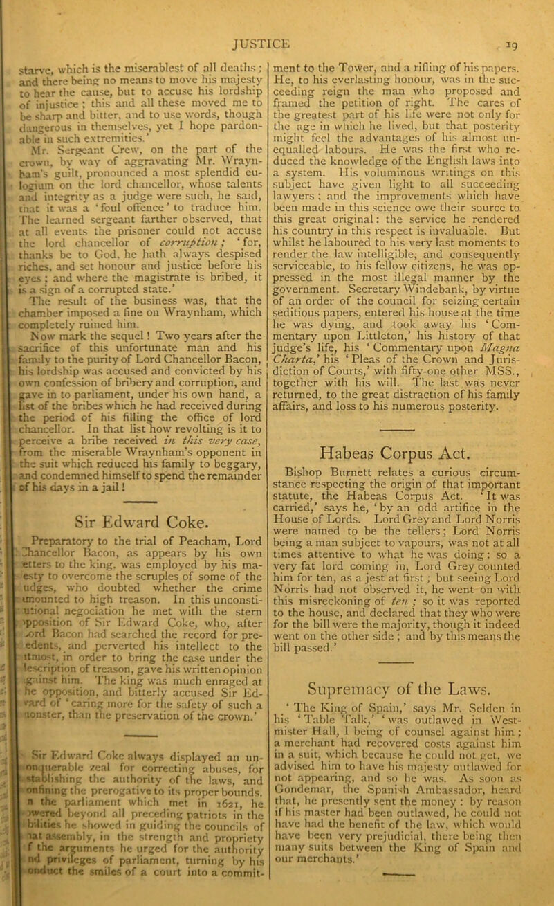 starve, which is the miserablest of all deaths; and there being no means to move his majesty to hear the cause, but to accuse his lordship of injustice ; this and all these moved me to be sharp and bitter, and to use words, though dangerous in themselves, yet I hope pardon- able in such extremities.’ Mr. Sergeant Crew, on the part of the crown, by way of aggravating Mr. Wrayn- ham’s guilt, pronounced a most splendid eu- logium on the lord chancellor, whose talents and integrity as a judge were such, he said, tnat it was a ‘ foul offence ’ to traduce him. The learned sergeant farther observed, that at all events the prisoner could not accuse the lord chancellor of corruption; ‘ for, thanks be to God. he hath always despised riches, and set honour and justice before his eyes ; and where the magistrate is bribed, it »s a sign of a corrupted state.’ The result of the business was, that the chamber imposed a fine on NVraynham, which completely ruined him. Now mark the sequel! Two years after the sacrifice of this unfortunate man and his family to the purity of Lord Chancellor Bacon, his lordship was accused and convicted by his own confession of bribery and corruption, and gave in to parliament, under his own hand, a 1st of the bribes which he had received during the period of his filling the office of lord chancellor. In that list how revolting is it to perceive a bribe received in this very case, from the miserable Wraynham’s opponent in the suit which reduced his family to beggary, and condemned himself to spend the remainder of his days in a jail! Sir Edward Coke. Preparatory to the trial of Peacham, Lord Chancellor Bacon, as appears by his own etters to the king, was employed by his ma- esty to overcome the scruples of some of the udges, who doubted whether the crime imounted to high treason. In this unconsti- utional negociation he met with the stern ipposition of Sir Edward Coke, who, after .z>rd Bacon had searched the record for pre- edents, and perverted his intellect to the ltniost, in order to bring the case under the lescription of treason, gave his written opinion gainst him. The king was much enraged at he opposition, and bitterly accused Sir Ed- vard of ‘caring more for the safety of such a aonstcr, than the preservation of the crown.’ Sir Edward Coke always displayed an un- on.mcrablc zeal for correcting abuses, for stablishing the authority of the laws, and onfining the prerogative to its proper bounds, n the parliament which met in 1621, he ■wared beyond all preceding patriots in the b illies he showed in guiding the councils of aat assembly, in the strength and propriety f the arguments he urged for the authority nd privileges of parliament, turning by his onduct the smiles of a court into a commit- | ment to the Tower, and a rifling of his papers. He, to his everlasting honour, was in the suc- ceeding reign the man who proposed and framed the petition of right. The cares of the greatest part of his l.fe were not only for the age in which he lived, but that posterity might feel the advantages of his almost un- equalled labours. He was the first who re- duced the knowledge of the English laws into a system. His voluminous writings on this subject have given light to all succeeding lawyers : and the improvements which have been made in this science owe their source to this great original: the service he rendered his country in this respect is invaluable. But whilst he laboured to his very last moments to render the law intelligible, and consequently serviceable, to his fellow citizens, he was op- pressed in the most illegal manner by the government. Secretary Windebank, by virtue of an order of the council for seizing certain seditious papers, entered his house at the time he was dying, and took away his ‘ Com- mentary upon Littleton,’ his history of that judge’s life, his ‘ Commentary upon Magna Charta,’ his ‘Pleas of the Crown and Juris- diction of Courts,’ with fifty-one other MSS., together with his will. The last was never returned, to the great distraction of his family affairs, and loss to his numerous posterity. Habeas Corpus Act, Bishop Burnett relates a curious circum- stance respecting the origin of that important statute, the Habeas Corpus Act. ‘ It was carried,’ says he, ‘ by an odd artifice in the House of Lords. Lord Grey and Lord Norris were named to be the tellers; Lord Norris being a man subject to vapours, was not at all times attentive to what he was doing: so a very fat lord coming in, Lord Grey counted him for ten, as a jest at first; but seeing Lord Norris had not observed it, he went on with this misreckoning of ten ; so it was reported to the house, and declared that they who were for the bill were the majority, though it indeed went on the other side ; and by this means the bill passed.’ Supremacy of the Laws. ‘ The King of Spain,’ says Mr. Selden in his ‘ Table Talk,’ ‘ was outlawed in West- mister Hall, I being of counsel against him ; a merchant had recovered costs against him in a suit, which because he could not get, we advised him to have his majesty outlawed for not appearing, and so he was. As soon as Gondemar, the Spanish Ambassador, heard that, he presently sent the money : by reason if bis master had been outlawed, lie could not have had the benefit of the law, which would have been very prejudicial, there being then many suits between the King of Spain and our merchants.’