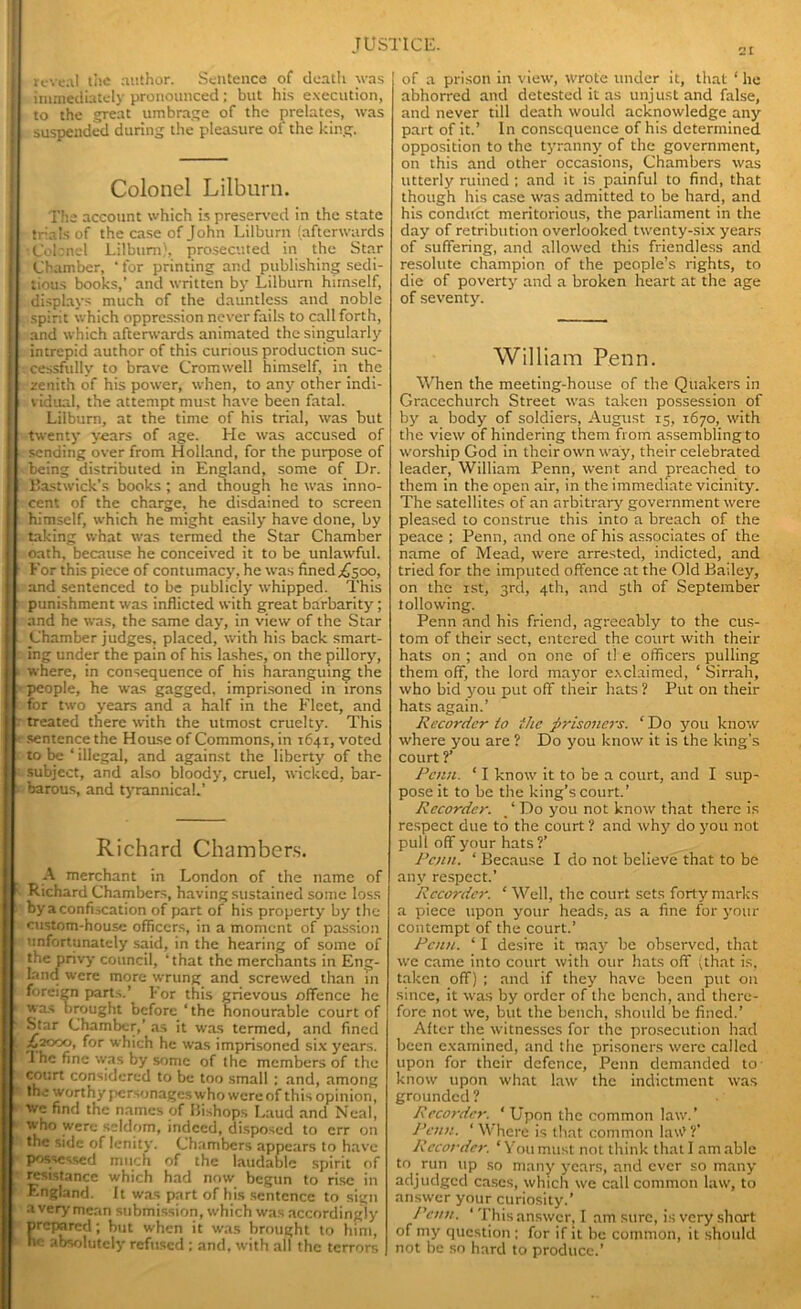 reveal the author. Sentence of death was Immediately pronounced ; but his execution, to the great umbrage of the prelates, was suspended during the pleasure of the king. Colonel Lilburn. The account which is preserved in the state trials of the case of John Lilburn (afterwards Cobnel Lilburn), prosecuted in the Star Chamber, ‘for printing and publishing sedi- tious books,’ and written by Lilburn himself, displays much of the dauntless and noble spirit which oppression never fails to call forth, and which afterwards animated the singularly intrepid author of this curious production suc- cessfully to brave Cromwell himself, in the zenith of his power, when, to any other indi- vidual, the attempt must have been fatal. Lilburn, at the time of his trial, was but twenty years of age. He was accused of sending over from Holland, for the purpose of being distributed in England, some of Dr. Bastwick’s books ; and though he was inno- cent of the charge, he disdained to screen himself, which he might easily have done, by taking what was termed the Star Chamber oath, because he conceived it to be unlawful. For this piece of contumacy, he was fined ,£500, and sentenced to be publicly whipped. This punishment was inflicted with great barbarity ; and he was, the same day, in view of the Star Chamber judges, placed, with his back smart- ing under the pain of his lashes, on the pillory, where, in consequence of his haranguing the people, he was gagged, imprisoned in irons for two years and a half in the Fleet, and treated there with the utmost cruelty. This sentence the House of Commons, in 1641, voted to be ‘ illegal, and against the liberty of the subject, and also bloody, cruel, wicked, bar- barous, and tyrannical.’ Richard Chambers. A merchant in London of the name of Richard Chambers, having sustained some loss by a confiscation of part of his property by the custom-house officers, in a moment of passion unfortunately said, in the hearing of some of the privy council, ‘that the merchants in Eng- land were more wrung and screwed than in foreign parts.’ For this grievous offence he was brought before ‘the honourable court of Star Chamber,’ as it was termed, and fined 162000, for which he was imprisoned six years. 1 he fine was by some of the members of the court considered to be too small : and, among the worthy personages who were of this opinion, we find the names of Bishops Laud and Neal, who were seldom, indeed, disposed to err on the side of lenity. Chambers appears to have possessed much of the laudable spirit of resistance which had now begun to rise in England. It was part of his sentence to sign a very mean submission, which was accordingly prepared; but when it was brought to him, he absolutely refused ; and, with all the terrors of a prison in view, wrote under it, that ‘ he abhorred and detested it as unjust and false, and never till death would acknowledge any part of it.’ In consequence of his determined opposition to the tyranny of the government, on this and other occasions, Chambers was utterly ruined ; and it is painful to find, that though his case was admitted to be hard, and his conduct meritorious, the parliament in the day of retribution overlooked twenty-six years of suffering, and allowed this friendless and resolute champion of the people’s rights, to die of poverty and a broken heart at the age of seventy. William Penn. When the meeting-house of the Quakers in Graccchurch Street was taken possession of by a body of soldiers, August 15, 1670, with the view of hindering them from assembling to worship God in their own way, their celebrated leader, William Penn, went and preached to them in the open air, in the immediate vicinity. The satellites of an arbitrary government were pleased to construe this into a breach of the peace ; Penn, and one of his associates of the name of Mead, were arrested, indicted, and tried for the imputed offence at the Old Bailey, on the 1st, 3rd, 4th, and 5th of September t olio wing. Penn and his friend, agreeably to the cus- tom of their sect, entered the court with their hats on ; and on one of t! e officers pulling them off, the lord mayor exclaimed, ‘ Sirrah, who bid you put off their hats ? Put on their hats again.’ Recorder to the prisoners. ‘ Do you know where you are ? Do you know it is the king's court ?’ Penn. ‘ I know it to be a court, and I sup- pose it to be the king’s court.’ Recorder. % ‘ Do you not know that there is respect due to the court ? and why do you not pull off your hats ?’ Penn. ‘ Because I do not believe that to be any respect.' Recorder. ‘ Well, the court sets forty marks a piece upon your heads, as a fine for your contempt of the court.’ Penn. ‘ I desire it may be observed, that we came into court with our hats off (that is, taken off) ; and if they have been put on since, it was by order of the bench, and there- fore not we, but the bench, should be fined.’ After the witnesses for the prosecution had been examined, and the prisoners were called upon for their defence, Penn demanded to know upon what law the indictment was grounded ? Recorder. ‘ Upon the common law.’ Penn. ‘ Where is that common law’ ?' Recorder. ‘You must not think that I am able to run up so many years, and ever so many adjudged cases, which we call common law, to answer your curiosity.’ Penn. ' This answer, I am sure, is very short of my question : for if it be common, it should not be so hard to produce.’