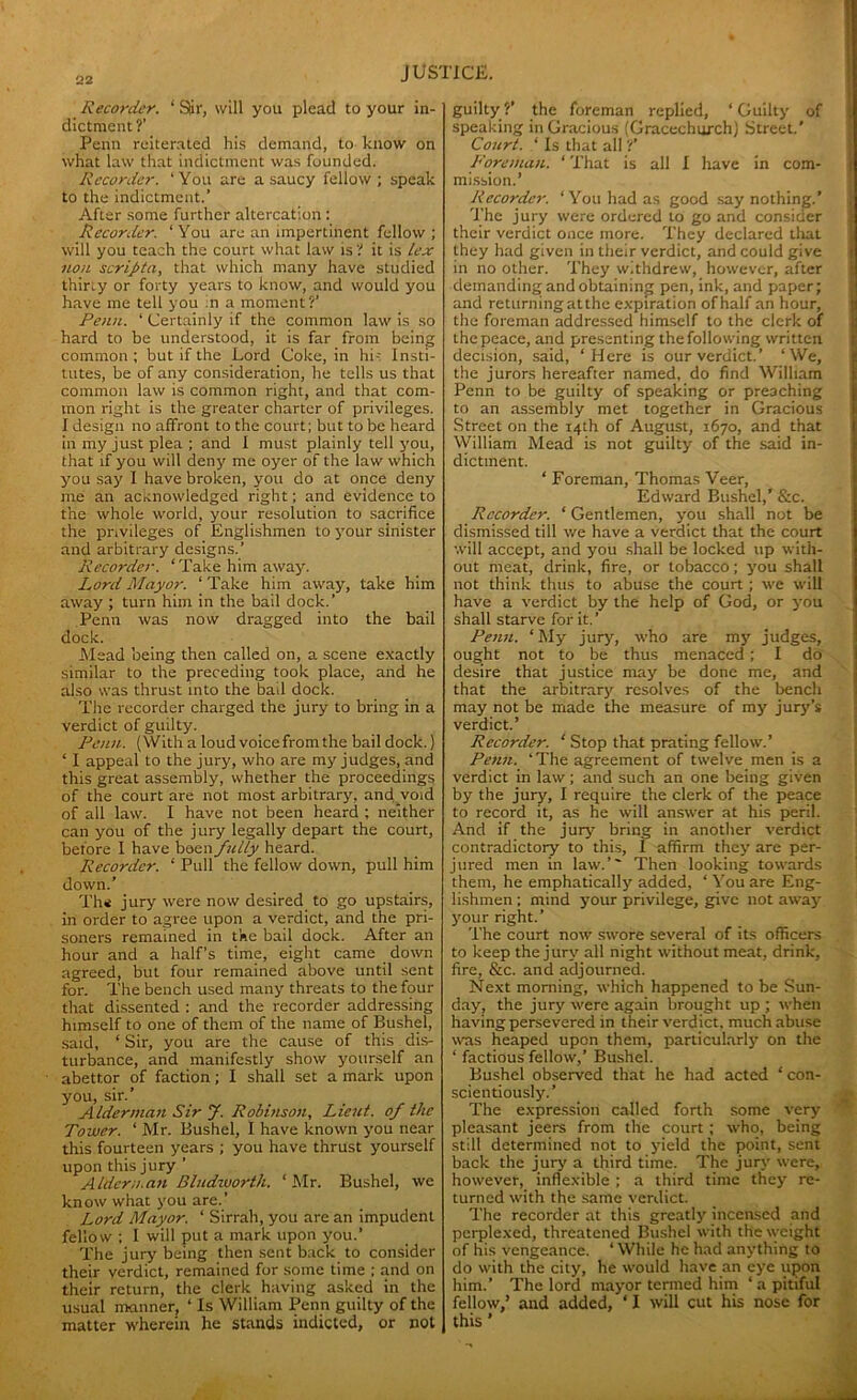Recorder. ‘ Stir, will you plead to your in- dictment?’ Penn reiterated his demand, to know on what law that indictment was founded. Recorder. ‘You are a saucy fellow; speak to the indictment.’ After some further altercation : Recorder. ‘ You are an impertinent fellow ; will you teach the court what law is? it is lex non scripta, that which many have studied thirty or forty years to know, and would you have me tell you in a moment?’ Penn. ‘ Certainly if the common law is so hard to be understood, it is far from being common ; but if the Lord Coke, in hi- Insti- tutes, be of any consideration, he tells us that common law is common right, and that com- mon right is the greater charter of privileges. I design no affront to the court; but to be heard in my just plea ; and I must plainly tell you, that if you will deny me oyer of the law which you say 1 have broken, you do at once deny me an acknowledged right; and evidence to the whole world, your resolution to sacrifice the privileges of Englishmen to your sinister and arbitrary designs.’ Recorder. ‘Take him away. Lord Mayor. ‘ Take him away, take him away ; turn him in the bail dock.’ Penn was now dragged into the bail dock. Mead being then called on, a scene exactly similar to the preceding took place, and he also was thrust into the bail dock. The recorder charged the jury to bring in a verdict of guilty. Penn. (With a loud voice from the bail dock.) ‘ I appeal to the jury, who are my judges, and this great assembly, whether the proceedings of the court are not most arbitrary, and void of all law. I have not been heard ; neither can you of the jury legally depart the court, before I have been fully heard. Recorder. ‘ Pull the fellow down, pull him down.’ Th* jury were now desired to go upstairs, in order to agree upon a verdict, and the pri- soners remained in the bail dock. After an hour and a half’s time, eight came down agreed, but four remained above until sent for. The bench used many threats to the four that dissented ; and the recorder addressing himself to one of them of the name of Bushel, said, ‘ Sir, you are the cause of this dis- turbance, and manifestly show yourself an abettor of faction; I shall set a mark upon you, sir.’ Alderman Sir J. Robinson, Lieut, of the Tower. ‘ Mr. Bushel, I have known you near this fourteen years ; you have thrust yourself upon this jury ’ Alderman Bludvoorth. ‘Mr. Bushel, we know what you are.’ Lord Mayor. ‘ Sirrah, you are an impudent fellow ; I will put a mark upon you.’ The jury being then sent back to consider their verdict, remained for some time ; and on their return, the clerk having asked in the usual manner, ‘ Is William Penn guilty of the matter wherein he stands indicted, or not guilty?’ the foreman replied, ‘Guilty of t speaking in Gracious (Gracechurch) Street.' Court. ‘ Is that all ?’ Foreman. ‘ That is all I have in com- mission.’ Recorder. ‘You had as good say nothing.’ The jury were ordered to go and consider their verdict once more. They declared that they had given in their verdict, and could give in no other. They withdrew, however, after demanding and obtaining pen, ink, and paper; and returning atthe expiration of half an hour, the foreman addressed himself to the clerk of the peace, and presenting the following written decision, said, ‘Here is our verdict.’ ‘We, the jurors hereafter named, do find William Penn to be guilty of speaking or preaching to an assembly met together in Gracious Street on the 14th of August, 1670, and that William Mead is not guilty of the said in- dictment. ‘ Foreman, Thomas Veer, Edward Bushel,’ &c. Recorder. ‘ Gentlemen, you shall not be dismissed till we have a verdict that the court will accept, and you shall be locked up with- out meat, drink, fire, or tobacco; you shall not think thus to abuse the court ; we will have a verdict by the help of God, or you shall starve for it.’ Penn. ‘ My jury, who are my judges, ought not to be thus menaced; I do desire that justice may be done me, and that the arbitrary resolves of the bench may not be made the measure of my jury’s verdict.’ Recorder. ‘ Stop that prating fellow.’ Penn. ‘The agreement of twelve men is a verdict in law; and such an one being given by the jury, I require the clerk of the peace to record it, as he will answer at his peril. And if the jury bring in another verdict contradictory to this, I affirm they are per- jured men in law.’' Then looking towards them, he emphatically added, ‘ You are Eng- lishmen ; mind your privilege, give not away your right.’ The court now swore several of its officers to keep the jury all night without meat, drink, fire, &c. and adjourned. Next morning, which happened to be Sun- day, the jury were again brought up ; when having persevered in their verdict, much abuse was heaped upon them, particularly on the ‘ factious fellow,’ Bushel. Bushel observed that he had acted ‘ con- scientiously. ’ The expression called forth some very pleasant jeers from the court ; who, being still determined not to yield the point, sent back the jury a third time. The jury were, however, inflexible ; a third time they re- turned with the same verdict. The recorder at this greatly incensed and perplexed, threatened Bushel with the weight of his vengeance. ‘While he had anything to do with the city, he would have an eye upon him.’ The lord mayor termed him ‘ a pitiful fellow,’ and added, ‘ I will cut his nose for this ’