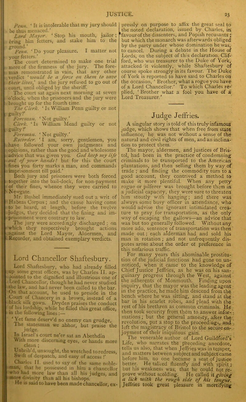 Penn. ‘ It is intolerable that my jury should I be thus menaced. ’ Lord Mayor. ‘ Stop his mouth, jailor; I bring him fetters, and stake him to the I: ground.’ Penn. ‘ Do your pleasure. I matter not I your fetters. The court determined to make one trial I more of the firmness of the jury. The fore- man remonstrated in vain, that any other j verdict ‘ would be a force on them to save |: their lives’ and the jury refused to go out of 1 i court, until obliged by the sheriff. The court sat again next morning at seven J o'clock, when the prisoners and the jury were brought up for the fourth time. The Clerk. ‘ Is William Penn guilty or not jj. guilty f . Foreman. ‘Not guilty. Clerk. ‘ Is William Mead guilty or not t guilty f Foreman. ‘ Not guilty.’ Recorder. * I am, sorry, gentlemen, you | have followed your own judgments and I opinions, rather than the good and wholesome . advice that was given you. God keep my life out of your hands! but for this the court fines you forty marks a man, and commands imprisonment till paid.’ Both jury and prisoners were both forced together into the bail-dock, for non-payment [ of their fines, whence they were carried to ' Newgate. Mr. Bushel immediately sued out a writ of Habeas Corpus ; and the cause having come to be heard, at length, before the twelve judges, they decided that the fining and im- prisonment were contrary to law. The jury were accordingly discharged ; on r which they respectively brought actions against the Lord Mayor, Aldermen, and v Recorder, and obtained exemplary verdicts. Lord Chancellor Shaftesbury. Lord Shaftesbury, who had already filled up some great offices, was by Charles II. ap- pointed to the dignified and illustrious one of f-ord Chancellor, though he had never studied the law, and had never been called to the bar. On that account, he used to preside in the Court of Chancery in a brown, instead of a black silk gown. Dryden praises the conduct of his lordship, while he filled this great office, m the following lines:— ‘Yet fame deserv’d no enemy can grudge, The statesman we abhor, but praise the judge. In Israel's court ne’er sat an Abethdin With more discerning eyes, or hands more clean ; Unbrib d, unsought, the wretched to redress, Swift of despatch, and easy of access !’ Charles II. used to say of the same noble- man, that he possessed in him a chancellor who had more law than all his judges, and more divinity than all his bishops. He is said to have been made chancellor, ex- pressly on purpose to affix the great seal to the noted declaration, issued by Charles, in, ‘favour of the dissenters, and Popish recusants ; but which the monarch was afterwards obliged by the party under whose domination he was, to cancel. During a debate in the House of Lords, on the subject of this declaration, Clif- ford, who was treasurer to the Duke of York, attacked it violently, while Shaftesbury of course spoke strongly in its favour. The Duke of York is reported to have said to Charles on the occasion, ‘ Brother, what a rogue you have of a Lord Chancellor.’ To which Charles re- plied, ‘ Brother what a fool you have of a Lord Treasurer.’ Judge Jeffries. A singular story is told of this truly infamous judge, which shows that when free from state influence, he was not without a sense of the natural and civil rights of men, and an inclina- tion to protect them. The mayor, aldermen, and justices of Bris- tol, had been in the practice of condemning criminals to be transported to the American plantations, and then selling them by way of trade ; and finding the commodity turn to a good account, they contrived a method to make it more plentiful. When any petty rogue or pilferer was brought before them in a judicial capacity, they were sure to threaten him stoutly w.th hanging; and there was always some busy officer in attendance, who would advise the ignorant intimidated crea- ture to pray for transportation, as the only way of escaping the gallows—an advice that was but too generally followed. Without any more ado, sentence of transportation was then made out: each alderman had and sold his man in rotation ; and not unfrequently dis- putes arose about the order ot preference in this nefarious traffic. For many years this abominable prostitu- tion of the judicial functions had gone on un- noticed, when it came to the knowledge of Chief Justice Jeffries, as he was on his san- guinary progress through the West, against the adherents of Monmouth. Finding upon inquiry, that the mayor was the leading agent in the practice, he made him descend from the bench where he was sitting, and stand at the • bar in his scarlet robes, and plead with the rest of his brethren as common criminals. He then took security from them to answer infor- mations ; but the general amnesty, after the revolution, put a stop to the proceedings, and left the magistracy of Bristol to the secure en- joyment of their iniquitous gain. The venerable author of Lord Guildford’s Life, who narrates the preceding anecdote, tells us also, that when Jeffries w.as in tepiper, and matters between subject and subjectcame before him, no one became a seat of justice better. He talked fluently and with spirit; but his weakness was, that he could not re- prove without scolding. He called it giving a lick -with the rough side of his tongue. Jeffries took great pleasure in mortifying