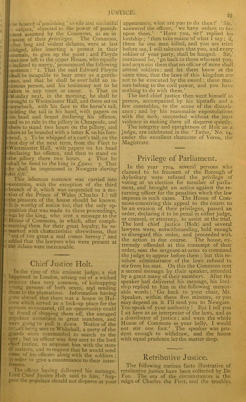 ie honour oC punishing ' so vile and undntiful subject,' objected to the power of punish- tent assumed by the Commons, as an in asion of their privileges. The Commons, fter long and violent debates, were at last ibliged, after inserting a protest in their ournals, to give up the point; and Floyde vasnow left to the upper House, who equally inclined to mercy,’ pronounced the following e.ntence: * i. That the said Edward Floyde hall be incapable to bear arms as a gentle- nan, and that he shall be ever held an in- amous person, and his testimony not to be aken in any court or cause. 2. That on Vlonday next, in the morning, he shall be irought to Westminster Hall, and there set on torseback. with his face to the horse’s tail, tolding the tail in his hand, with papers on lis head and breast declaring his offence, ind so to ride to the pillory in Cheapside, and there to stand two hours on the pillory’, and .here to be branded with a letter K on his fore- aead. 3. To be whipped at a cart’s tail, on the first day of the next term, from the Fleet to Westminster Hall, with papers on his head declaring his offence, and then to stand on the pillory there two hours. 4. That he shall be fined to the king in ,£5000. 5. That he shall be imprisoned in Newgate during his life.' This inhuman sentence was carried into execution, with the exception of the third branch of it, which was suspended on a mo- tion of the Prince of Wales (Chailes I.) till the pleasure of the house should be known. It is worthy of notice too, that the only op- position that was made to these proceedings, was by the king, who sent a message to the House of Commons, in which, after compli- menting them for their great loyalty, he re- marked with characteristic shrewdness, that 4 out of too great a zeal comes heresy ;’ and added that the lawyers who were present at the debate were inexcusable. Chief Justice Holt. Tn the time of this eminent judge, a riot happened in London, arising out of a wicked practice then very common, of kidnapping young persons of both sexes, and sending them to the plantations. Information having gone abroad that there was a house in Hol- bom which served as a lock-up place for the persons so ensnared, till an opportunity could K- found ot shipping them off, the enraged populace assembled in great numbers, and were going to pull it down. Notice of the i-.iult being sent to Whitehall, a party of the guards were commanded to march to the •pot ; but an officer was first sent to the lord chief justice, to acquaint him with the state of matters, and to request that he would send -omc of his officers along with the soldiers ; n order to give a countenance to their inter- ference. The officer having delivered his message, f.ord Chief Justice Holt said to him, ‘Sup- appearance, wliat are you to do then ?’ ‘ Sir, answered the officer, 4 we have orders to lire upon them.’ 4 Have you, sir?’ replied his lordship ; 4 then take notice of what 1 say; if, there be one man killed, and you are tried before me, I will takecare that you, and every’ soldier of your party, shall be hanged. Sir,’ continued be, ‘go back to those whosent you, and acquaint them that no officer of mine shall attend soldiers; and let them know at the same time, that the laws of this kingdom are not to be executed by the sword ; these mat- ters belong to the civil power, and you have nothing to do with them.’ The lord chief justice then went himself in person, accompanied by his tipstaffs and a few constables, to the scene of the disturb- ance ; and by his reasonable expostulations with the mob, succeeded without the least violence in making them all disperse quietly. The integrity’ and uprightness of Holt as a judge, are celebrated in the ‘Tatler,’ No. 14, under the excellent character of Verus, the Magistrate. Privilege of Parliament. In the year 1704, several persons who claimed to be freemen of the Borough of Aydesbury were refused the privilege of voting at an election for member of parlia- ment, and brought an action against the re- turning officer for the penalties which the law imposes in such cases. The House of Com- mons conceiving this appeal to the courts to be an evasion of their privileges, passed an order, declaring it to be penal in either judge, or counsel, or attorney, to assist at the trial. The lord chief justice (Holt) and several lawyers were, notwithstanding, bold enough to disregard this order, and proceeded with the action in due course. The house, ex- tremely offended at this contempt of their order, sent the sergeant-at-arms to command the judge to appear before them ; but this re- solute administrator of the laws refused to stir from his seat. On this the Commons sent a second message by their speaker, attended by a great many of their members. After the speaker had delivered his message, his lord- ship replied to him in the following memor- able words: 4 Go back to y’our chair, Mr. Speaker, within these five minutes, or y’ou may depend on it I’ll send yrou to Newgate. You speak of your authority ! But I tell you I sit here as an interpreter of the laws, and as a distributor of justice ; and were the whole House of Commons in y’our belly’, I would not stir one foot.’ The speaker was pru- dent enough to withdraw, and the house with equal prudence let-the matter drop. Retributive Justice. The following curious facts illustrative of retributive justice have been collected by Dc Foe. The era of the circumstances is the