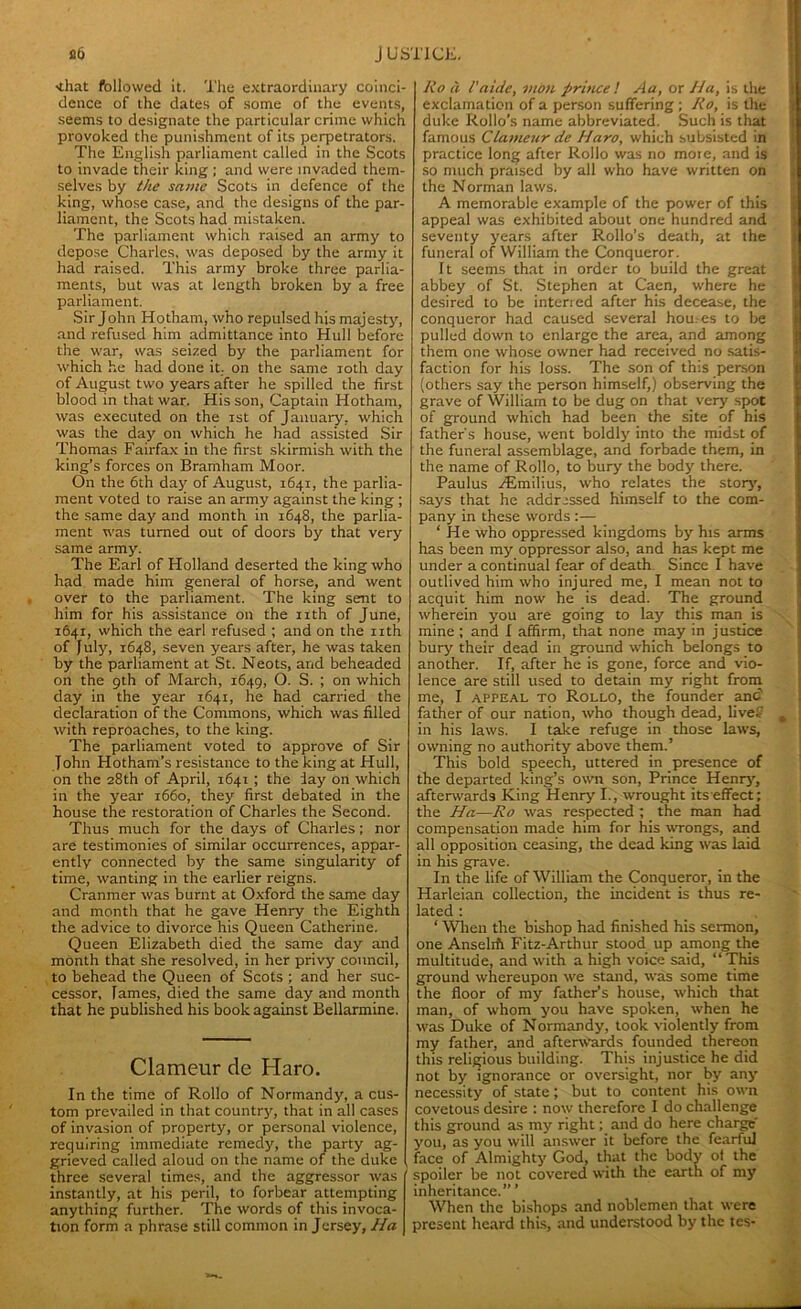 'that followed it. The extraordinary coinci- dence of the dates of some of the events, seems to designate the particular crime which provoked the punishment of its perpetrators. The English parliament called in the Scots to invade their king ; and were invaded them- selves by the same Scots in defence of the king, whose case, and the designs of the par- liament, the Scots had mistaken. The parliament which raised an army to depose Charles, was deposed by the army it had raised. This army broke three parlia- ments, but was at length broken by a free parliament. Sir John Hotham, who repulsed his majesty, and refused him admittance into Hull before the war, was seized by the parliament for which he had done it. on the same 10th day of August two years after he spilled the first blood in that war. His son, Captain Hotham, was executed on the ist of January, which was the day on which he had assisted Sir Thomas Fairfax in the first skirmish with the king’s forces on Bramham Moor. On the 6th day of August, 1641, the parlia- ment voted to raise an army against the king ; the same day and month in 1648, the parlia- ment was turned out of doors by that very same army. The Earl of Holland deserted the king who had made him general of horse, and went over to the parliament. The king sent to him for his assistance on the nth of June, 1641, which the earl refused ; and on the nth of July, 1648, seven years after, he was taken by the parliament at St. Neots, and beheaded on the 9th of March, 1649, O- S. ; on which day in the year 1641, he had carried the declaration of the Commons, which was filled with reproaches, to the king. The parliament voted to approve of Sir John Hotham’s resistance to the king at Hull, on the 28th of April, 1641 ; the day on which in the year 1660, they first debated in the house the restoration of Charles the Second. Thus much for the days of Charles; nor are testimonies of similar occurrences, appar- ently connected by the same singularity of time, wanting in the earlier reigns. Cranmer was burnt at Oxford the same day and month that he gave Henry the Eighth the advice to divorce his Queen Catherine. Queen Elizabeth died the same day and month that she resolved, in her privy council, to behead the Queen of Scots ; and her suc- cessor, James, died the same day and month that he published his book against Bellarmine. Clameur de Haro. In the time of Rollo of Normandy, a cus- tom prevailed in that country, that in all cases of invasion of property, or personal violence, requiring immediate remedy, the party ag- grieved called aloud on the name of the duke three several times, and the aggressor was instantly, at his peril, to forbear attempting anything further. The words of this invoca- tion form a phrase still common in Jersey, Ha lio a l'aide, moil prince ! Aa, or Ha, is the exclamation of a person suffering; Ro, is the duke Rollo’s name abbreviated. Such is that famous Clameur de Haro, which subsisted in practice long after Rollo was no moie, and is so much praised by all who have written on the Norman laws. A memorable example of the power of this appeal was exhibited about one hundred and seventy years after Rollo’s death, at the funeral of William the Conqueror. It seems that in order to build the great abbey of St. Stephen at Caen, where he desired to be interred after his decease, the conqueror had caused several hou.es to be pulled down to enlarge the area, and among them one whose owner had received no satis- faction for his loss. The son of this person (others say the person himself,) observing the grave of William to be dug on that very spot of ground which had been the site of his father's house, went boldly into the midst of the funeral assemblage, and forbade them, in the name of Rollo, to bury the body there. Paulus zEmilius, who relates the story, says that he addressed himself to the com- pany in these words :— ‘ He who oppressed kingdoms by his arms has been my oppressor also, and has kept me under a continual fear of death Since I have outlived him who injured me, I mean not to acquit him now he is dead. The ground wherein you are going to lay this man is mine ; and I affirm, that none may in justice bury their dead in ground which belongs to another. If, after he is gone, force and vio- lence are still used to detain my right from me, I appeal to Rollo, the founder and father of our nation, who though dead, livef in his laws. I take refuge in those laws, owning no authority above them.’ This bold speech, uttered in presence of the departed king’s own son, Prince Henry', afterwards King Henry I., wrought its effect; the Ha—Ro was respected ; the man had compensation made him for his wrongs, and all opposition ceasing, the dead king was laid in his grave. In the life of William the Conqueror, in the Harleian collection, the incident is thus re- lated ; ‘ When the bishop had finished his sermon, one Ansel* Fitz-Arthur stood up among the multitude, and with a high voice said, “This ground whereupon we stand, was some time the floor of my father’s house, which that man, of whom you have spoken, when he was Duke of Normandy, took violently from my father, and afterwards founded thereon this religious building. This injustice he did not by ignorance or oversight, nor by any' necessity of state ; but to content his own covetous desire : now therefore I do challenge this ground as my right; and do here charge y'ou, as you will answer it before the fearful face of Almighty God, that the body of the spoiler be not covered with the earth of my inheritance.” ’ When the bishops and noblemen that were present heard this, and understood by the tes-