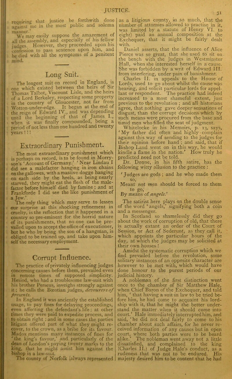 requiring that justice be forthwith done aeainst me in the most public and solemn manner.’ We may easily suppose the amazement ot all the assembly, and especially of his fellow judges. However, they proceeded upon his confession to pass sentence upon him, and he died with all the symptoms of a penitent mind. Long Suit. The longest suit on record in England, is one which existed between the heirs of Sir Thomas Talbot, Viscount Lisle, and the heirs of a Lord Berkeley, respecting some property in the country of Gloucester, not far from Wotton-under-edge. It began at the end of the reign of Edward IV., and was depending until the beginning of that of James I., when it was finally compounded, being a period of not less than one hundred and twenty years !!! Extraordinary Punishment. The most extraordinary punishment which is perhaps on record, is to be found in Morry- son’s ‘ Account of Germany.’ ‘Near Lindau I did see a malefactor hanging in iron chains on the gallowes, with a mastive dogge hanging on each side by the heels, as being nearly starved, they might eat the flesh of the male- factor before himself died by famine ; and at Frankforde I did see the like punishment of a Jew.’ The only thing which may serve to lessen our surprise at this shocking refinement in cruelty, is the reflection that it happened in a country so pre-eminent for the horrid nature of its punishments, that no one can be pre- vailed upon to accept the office of executioner, but he who by being the son of a hangman, is obliged to be trained up, and take upon him- self the necessary employment. Corrupt Influence. The practice of privately influencing judges concerning causes before them, prevailed even in remote times of supposed simplicity. Hesiod, who had a troublesome law-suit with his brother Perseus, inveighs strongly against it; he calls the Boeotian judges, devourersof Presents. In England it was anciently the established usage, to pay fines for delaying proceedings, even affecting the defendant’s life ; at other times they were paid to expedite process, and to obtain right ; and in some cases the parties litigant offered part of what they might re- cover, to the crown, as a bribe for it-, favour. Madox mentions many instances of fines for ' the king’s favour,’ and particularly of the dean of London’s paying twenty marks to the king, that he might assist him against the bishop in a law-su.t. The county of Norfolk (always represented ot as a litigious county, in so much, that the number of attornies allowed to practise in it, was limited by a statute of Henry VI. to eight) paid an annual composition at the Exchequer, that it might be fairly dealt with. Daniel asserts, that the influence of Alice Pierce was so great, that she used to sit on the bench with the judges in Westminster Hall, when she interested herself in a cause. She was forbidden by a writ of Edward III. from interfering, under pain of banishment. Charles II. in appeals to the House of Lords, used to go about whilst the cause was hearing, and solicit particular lords for appel- lant or respondent. The practice had indeed increased to a most shameful extent, just previous to the revolution ; and all historians agree, that nothing gave deeper sensations of disgust, than the corrupt decisions which by such means were procured from the base and timid men who filled the seat of judgment. Whitelockc in his Memoirs, p. 13, says, ‘ My father did often and highly ■ complain against this way of sending to the judges for their opinion before hand ; and said, that if Bishop Laud went on in this way, he would kindle a flame in the nation.’ How truly he predicted need not be told. Dr. Donne, in his fifth satire, has the following witty allusion to the practice : * J udges are gods ; and he who made them so, Meant not men should be forced to them to go, By means of angels. The satirist here plays on the double sense of the word ‘ angels,’ signifying both a coin and a messenger. In Scotland so shamelessly did they go about the work of corruption of old, that there is actually extant an order of the Court of Session, or Act of Sederunt, as they call it, which appoints the particular hours of the day, at which the judges may be solicited at their own houses ! Amidst the systematic corruption which we find prevailed before the revolution, some solitary instances of an opposite character are however to be met with, which would have done honour to the purest periods of our judicial history. A nobleman of the first distinction went once to the chamber of Sir Matthew Hale, when Chief Baron of the Exchequer, and told him, ‘ that having a suit in law to be tried be- fore him, he had come to acquaint his lord- ship with it, that he might the better under- stand the matter when it should come into court.’ Hale immediately interrupted him, and said, ‘he did not deal fairly to come to his chamber about such affairs, for lie never re- ceived information of any causes but in open court, where both parties were to be heard alike.’ The nobleman went away not a little dissatisfied, and complained to the king (Charles II.) of Judge Hale's conduct, as a rudeness that was not to be endured. His majesty desired him to be content that he had