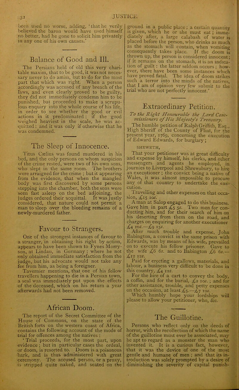 33 been used no worse, adding, 1 that he verily believed the baron would have used himself no better, had he gone to solicit him privately in any one of his own causes.' Balance of Good and 111. The Persians held of old this very chari- table maxim, that to be good, it was not neces- sary never to do amiss, but to do for tbe most part that which was right. When a person accordingly was accused of any breach of the laws, and even clearly proved to be guilty, they did not immediately condemn him to be punished, but proceeded to make a scrupu- lous enquiry into the whole course of his life, in order to see whether the good or evil actions in it predominated : if the good weighed heaviest in the scale, he was ac- quitted : and it was only if otherwise that he was condemned. The Sleep of Innocence. Titus Caelius was found murdered in his bed, and the only persons on whom suspicion of the crime rested, were two of his own sons, who slept in the same room. The brothers were arraigned for the crime ; but it appearing from the evidence, that when the mangled body was first discovered by some persons stepping into the chamber, both the sons were seen fast asleep on the bed adjoining, the judges ordered their acquittal. It was justly considered, that nature could not permit a man to sleep over the bleeding remains of a newly-murdered father. Favour to Strangers. One of the strongest instances of favour to a stranger, in obtaining his right by action, appears to have been shown to Fynes Morry- son, at Lindau, in Germany ; where he not only obtained immediate satisfaction from the judge, but his advocate would not take any fee from him, as being a foreigner. Tavernier mentions, that one of his fellow travellers happening to die in a Persian town, a seal was immediately put upon the effects of the deceased, which on his return a year afterwards had not been removed. African Doom. The report of the Secret Committee of the House of Commons, on the state of the British forts on the western coast of Africa, contains the following account of the mode of trial for offences among the natives : ‘ Trial proceeds, for the most part, upon evidence : but in particular cases the ordeal, or doom, is resorted to. Doom is a poisonous bark, and is thus administered with great ceremony. The accused person, or a proxy, is stripped quite naked, and seated on the ground in a public place ; a certain quantity is given, which he or she must eat; imme- diately after, a large calabash of water is placed before the person, who drinks as much as the stomach will contain, when vomiting consequently takes place. If the doom is thrown up, the person is considered innocent; if it remains on the stomach, it is an indica- tion of guilt : the latter seldom occurs ; how- ever, there have been some instances which have proved fatal. The idea of doom strikes such a terror into the minds of the natives, that I am of opinion very few submit to the trial who are not perfectly innocent.’ Extraordinary Petition. To the Right Honourable the Lord Com- missioners of His Majesty's Treasury. The humble petition of Ralph Griffith, Esq., High Sheriff of the County of Flint, for the present year, 1769, concerning the execution of Edward Edwards, for burglary ; SHEWETH, That your petitioner was at great difficulty and expense by himself, his clerks, and other messengers and agents he employed, in journies to Liverpool and Shrewsbury, to hire an executioner ; the convict being a native of Wales, it was almost impossible to procure any of that country to undertake the exe- cution. Travelling and other expenses on that occa- sion, £15 10s. A man at Salop engaged to do this business. Gave him in part ^5 5*. Two men for con- ducting him, and for their search of him on his deserting from them on the road, and charges on enquiring for another executioner £4 ios.—£g 15s. After much trouble and expense, John Babington, a convict in the same prison with Edwards, was by means of his wife, prevailed on to execute his fellow prisoner. Gave to the wife £6 6s. and to Babington £6 6s.— £l2 12*. Paid for erecting a gallows, materials, and labour, a business very difficult to be done in this country, £4 12s. For the hire of a cart to convey the body, a coffin, and for the burial, £2 io*. ; and for other assistance, trouble, and petty expenses on the occasion, at least .£5.—£y 10s. Which humbly hope your lordships will please to allow your petitioner, who, &c. The Guillotine. Persons who reflect only on the deeds of horror, with the recollection of which the name of the guillotine must ever be associated, may be apt to regard as a monster the man who invented it. It is a curious fact, however, that it was the device of one of the most gentle and humane of men ; and that its in- troduction was solely prompted by a desire of diminishing the severity of capital punish-