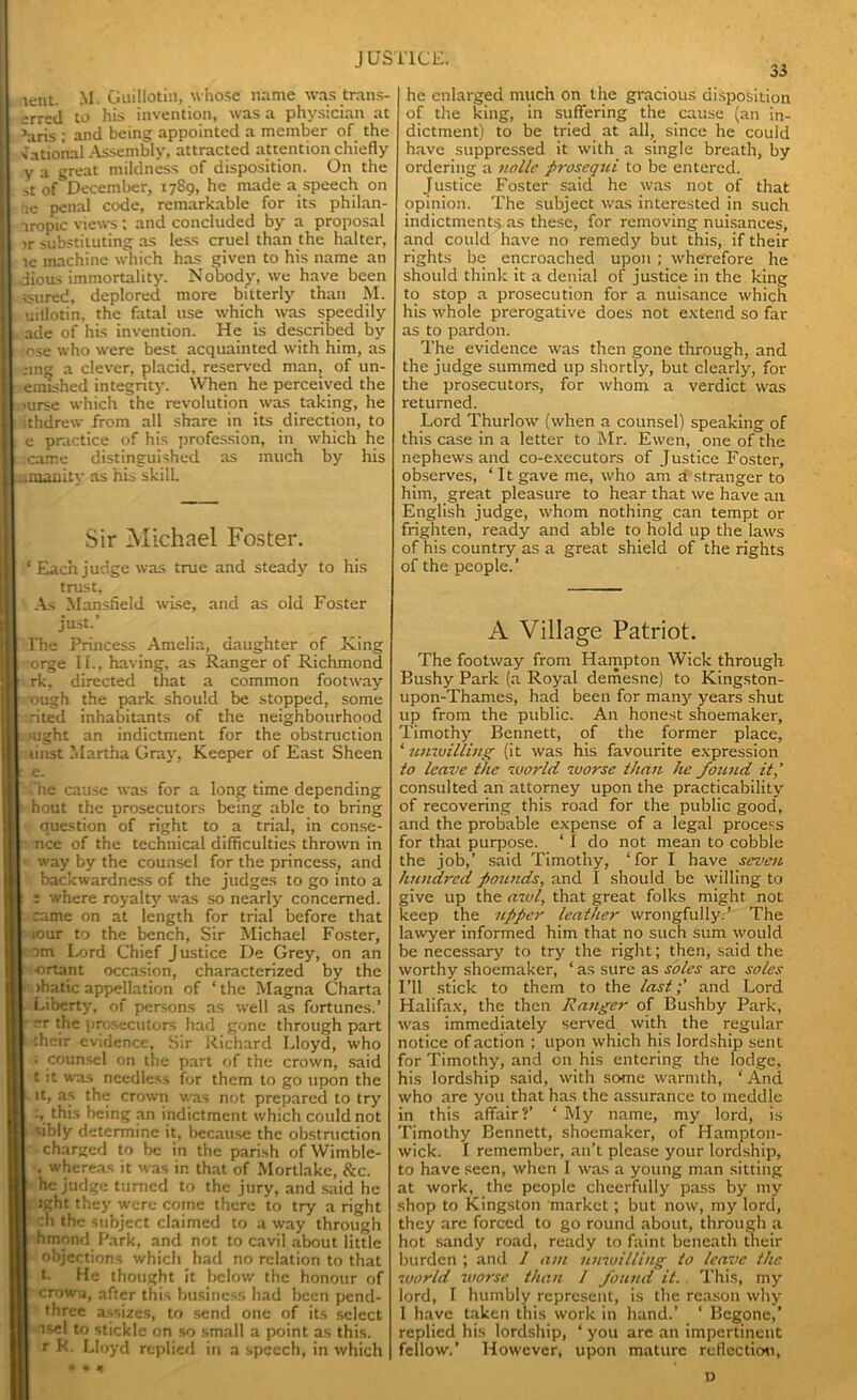 lent. M. Guillotin, whose name was trans- erred to his invention, was a physician at ’aris : and being appointed a member of the national Assembly, attracted attention chiefly y a great mildness of disposition. On the st of December, 1789, he made a speech on rie penal code, remarkable for its philan- iropic views; and concluded by a proposal >r substituting as less cruel than the halter, te machine which has given to his name an . jious immortality. Nobody, we have been ssured, deplored more bitterly than M. uillotin, the fatal use which was speedily ade of his invention. He is described by 1 ose who were best acquainted with him, as ;ing a clever, placid, reserved man, of un- finished integrity. When he perceived the 1 .urse which the revolution was taking, he ithdrew from all share in its direction, to e practice of his profession, in which he 1 came distinguished as much by his ..smanity as his skill. Sir Michael Foster. I ‘ Each judge was true and steady to his trust, As Mansfleld wise, and as old Foster just.’ I l'he Princess Amelia, daughter of King I orge II., having, as Ranger of Richmond II rk, directed that a common footway ough the park should be stopped, some I rited inhabitants of the neighbourhood I mght an indictment for the obstruction I linst Martha Gray, Keeper of East Sheen II e- ■ ’he cause was for a long time depending I hout the prosecutors being able to bring question of right to a trial, in conse- | nee of the technical difficulties thrown in I way by the counsel for the princess, and backwardness of the judges to go into a | : 5 where royalty was so nearly concerned. came on at length for trial before that I t iour to the bench, Sir Michael Foster, | 3m Lord Chief J ustice De Grey, on an ortant occasion, characterized by the I ihatic appellation of ‘ the Magna Charta Liberty, of persons as well as fortunes.’ r the prosecutors had gone through part :h':ir evidence. Sir Richard Lloyd, who ; counsel on the part of the crown, said t it was needless for them to go upon the it, as the crown was not prepared to try :, this being an indictment which could not i sibly determine it, because the obstruction • charged to be in the parish ofWimble- , whereas it was in that of Mortlake, &c. ‘ he judge turned to the jury, and said he £ Jght they were come there to try a right ! ch the subject claimed to away through hmond Park, and not to cavil about little objections which had no relation to that : t. He thought it below the honour of crown, after this business had been pend- three assizes, to send one of its select isel to stickle on so small a point as this, r K. Lloyd replied in a speech, in which 35 he enlarged much on the gracious disposition of the king, in suffering the cause (an in- dictment) to be tried at all, since he could have suppressed it with a single breath, by ordering a nolle prosequi to be entered. Justice Foster said he was not of that opinion. The subject was interested in such indictments as these, for removing nuisances, and could have no remedy but this, if their rights be encroached upon ; wherefore he should think it a denial of justice in the king to stop a prosecution for a nuisance which his whole prerogative does not extend so far as to pardon. The evidence was then gone through, and the judge summed up shortly, but clearly, for the prosecutors, for whom a verdict was returned. Lord Thurlow (when a counsel) speaking of this case in a letter to Mr. Ewen, one of the nephews and co-executors of J ustice Foster, observes, ‘ 11 gave me, who am a stranger to him, great pleasure to hear that we have an English judge, whom nothing can tempt or frighten, ready and able to hold up the laws of his country as a great shield of the rights of the people.’ A Village Patriot. The footway from Hampton Wick through Bushy Park (a Royal demesne) to Kingston- upon-Thames, had been for many years shut up from the public. An honest shoemaker, Timothy Bennett, of the former place, ‘ unwilling (it was his favourite expression to leave the world worse than he found it,’ consulted an attorney upon the practicability of recovering this road for the public good, and the probable expense of a legal process for that purpose. ‘ I do not mean to cobble the job,’ said Timothy, ‘for I have seven hundred pounds, and I should be willing to give up the awl, that great folks might not keep the upper leather wrongfully.’ The lawyer informed him that no such sum would be necessary to try the right; then, said the worthy shoemaker, ‘ as sure as soles are soles I’ll stick to them to the last p and Lord Halifax, the then Ranger of Bushby Park, was immediately served with the regular notice of action ; upon which his lordship sent for Timothy, and on his entering the lodge, his lordship said, with some warmth, ‘And who are you that has the assurance to meddle in this affair?’ ‘ My name, my lord, is Timothy Bennett, shoemaker, of Hampton- wick. I remember, an’t please your lordship, to have seen, when I was a young man sitting at work, the people cheerfully pass by my shop to Kingston market; but now, my lord, they are forced to go round about, through a hot sandy road, ready to faint beneath their burden ; and / am unwilling to leave the world worse than I found it. This, my lord, I humbly represent, is the reason why I have taken this work in hand.’ ‘ Begone,’ replied his lordship, ‘ you are an impertinent fellow.’ However, upon mature reflection.
