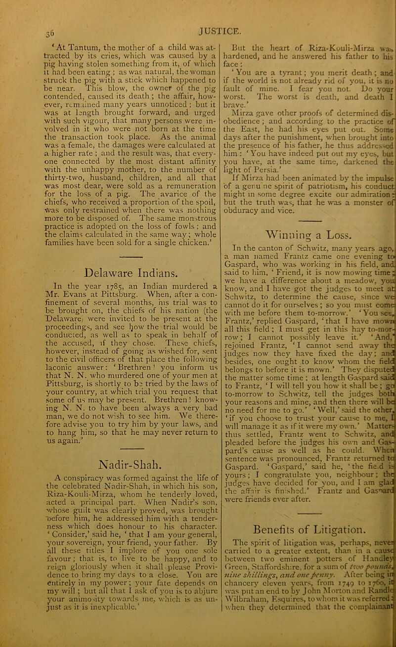 ‘ At Tantum, the mother of a child was at- tracted by its cries, which was caused by a pig having stolen something from it, of which it had been eating ; as was natural, the woman struck the pig with a stick which happened to be near. This blow, the owner of the pig contended, caused its death ; Lhe affair, how- ever, remained many years unnoticed ; but it was at length brought forward, and urged with such vigour, that many persons were in- volved in it who were not born at the time the transaction took place. As the animal was a female, the damages were calculated at a higher rate ; and the result was, that every- one connected by the most distant affinity with the unhappy mother, to the number of thirty-two, husband, children, and all that was most dear, were sold as a remuneration for the loss of a pig. The avarice of the chiefs, who received a proportion of the spoil, Was only restrained when there was nothing more to be disposed of. The same monstrous practice is adopted on the loss of fowls ; and the claims calculated in the same way; whole families have been sold for a single chicken.’ Delaware Indians. In the year 1785, an Indian murdered a Mr. Evans at Pittsburg. When, after a con- finement of several months, ms trial was to be brought on, the chiefs of his nation (the Delaware, were invited to be present at the proceedings, and see Ijow the trial would be conducted, as well as to speak in behalf of the accused, if they chose. These chiefs, however, instead of going as wished for, sent to the civil officers of that place the following laconic answer: ‘ Brethren 1 you inform us that N. N. who murdered one of your men at Pittsburg, is shortly to be tried by the laws of your country, at which trial you request that some of us may be present. Brethren 1 know- ing N. N. to have been always a very bad man, we do not wish to see him. We there- fore advise you to try him by your laws, and to hang him, so that he may never return to us again.’ Nadir-Sliah. A conspiracy was formed against the life of the celebrated Nadir-Shah, in which his son, Riza-Kouli-Mirza, whom he tenderly loved, acted a principal part. When Nadir’s son, whose guilt was clearly proved, was brought Ocfore him, he addressed him with a tender- ness which does honour to his character. ‘ Consider,’ said he, ‘ that I am your general, your sovereign, your friend, your father. By all these titles I implore of you one sole favour; that is, to live to be happy, and to reign gloriously when it shall please Provi- dence to bring my days to a close. You are entirely in my power; your fate depends on ray will; but all that I ask of you is to abjure your animosity towards me, which is as un- just as it is inexplicable,' But the heart of Riza-Kouli-Mirza was hardened, and he answered his father to his face ; ‘You are a tyrant; you merit death; and if the world is not already rid of you, it is no! fault of mine. I fear you not. Do your worst. The worst is death, and death I brave.’ Mirzagave other proofs of determined dis- obedience ; and according to the practice of the East, he had his eyes put out. Some, days after the punishment, when brought into the presence of his father, he thus addressed! him : ‘You have indeed put out my eyes, but you have, at the same time, darkened the light of Persia.’ If Mirza had been animated by the impulse of a genu ne spirit of patriotism, his conduct might in some degree excite our admiration : but the truth was, that he was a monster of obduracy and vice. Winning a Loss. In the canton of Schwitz, many years ago, a man named Frantz came one evening to< Gaspard, who was working in his field, and said to him, ‘ Friend, it is now mowing time; we have a difference about a meadow, youi know, and I have got the judges to meet ad Schwitz, to determine the cause, since wd cannot do it for ourselves; so you must comes with me before them to-morrow.’ ‘You see* Frantz,’ replied Gaspard, ‘that I have mowni all this field ; I must get in this hay to-inori row; I cannot possibly leave it.’ ‘And,1 rejoined Frantz, ‘ I cannot send away thq judges now they have fixed the day; anti besides, one ought to know whom the fielq belongs to before it is mown.’ They disputed! the matter some time ; at length Gaspard saidl to Frantz, ‘ I will tell you how it shall be ; ga to-morrow to Schwitz, tell the judges both, your reasons and mine, and then there will bq no need for me to go.’ ‘Well,’ said the other,! ‘ if you choose to trust your cause to me, U will manage it as if it were my own.’ Matters thus settled, Frantz went to Schwitz, and! pleaded before the judges his own and Gas-, pard’s cause as well as he could. When1 sentence was pronounced, Frantz returned tctj Gaspard. ‘Gaspard,’ said he, ‘the fie.d isj yours ; I congratulate you, neighbour; tilts judges have decided for you, and l am glad the affair is finished.’ Frantz and Gasoarcl were friends ever after. Benefits of Litigation. The spirit of litigation was, perhaps, never cariied to a greater extent, than in a cause between two eminent potters of Handley Green, Staffordshire, for a sum of tsoo pounds, nine shillings, and one penny. After being in chancery eleven years, from 1749 to 1760, it was put an end to by John Morton and Randle Wilbraham, Esquires, to whom it was referred: I when they determined that the complainant