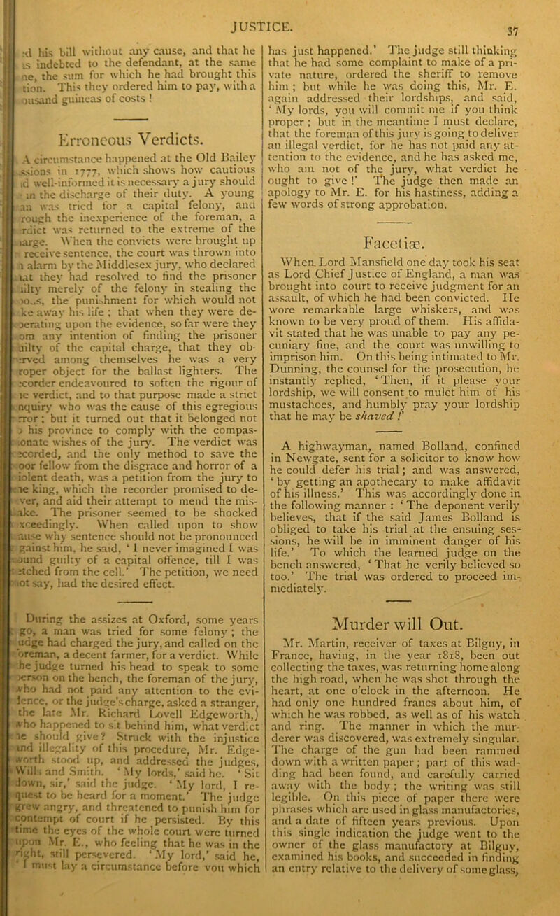'll :tl his bill without any cause, and that he U ts indebted to the defendant, at the same I ae, the sum for which he had brought this I tion. This they ordered him to pay, with a II ousand guineas of costs ! Erroneous Verdicts. | A circumstance happened at the Old Bailey .ssions in 1777, which shows how cautious id well-informed it is necessary a jury should ■ m the discharge of their duty. A young an was tried for a capital felony, and rough the inexperience of the foreman, a III rdict was returned to the extreme of the | large. When the convicts were brought up - receive sentence, the court was thrown into | i l alarm by the Middlesex jury, who declared 11 . lat they had resolved to find the prisoner | ,'iilty merely of the felony in stealing the 11 io-s, the punishment for which would not | l ke away his life ; that when they were de- ll | derating upon the evidence, so far were they 11 ora any intention of finding the prisoner I i ailty of the capital charge, that they ob- II - :rved among themselves he was a very I ( roper object for the ballast lighters. The II xrorder endeavoured to soften the rigour of * I re verdict, and to that purpose made a strict t nquiry who was the cause of this egregious - rror ; but it turned out that it belonged not > his province to comply with the compas- .onatc wishes of the jury. The verdict was • iccrded, and the only method to save the oor fellow from the disgrace and horror of a iolent death, was a petition from the jury to le king, which the recorder promised to de- ver, and aid their attempt to mend the mis- ake. The prisoner seemed to be shocked xceedingly. When called upon to show . ause why sentence should not be pronounced 1 gainst him, he said, * 1 never imagined I was ound guilty of a capital offence, till I was t Jtched from the cell.’ The petition, wc need iOt say, had the desired effect. has just happened.’ The judge still thinking that he had some complaint to make of a pri- vate nature, ordered the sheriff to remove him ; but while he was doing this, Mr. E. again addressed their lordships, and said, ‘ My lords, you will commit me if you think proper ; but in the meantime I must declare, that the foreman of this jury is going to deliver an illegal verdict, for he has not paid any at- tention to the evidence, and he has asked me, who am not of the jury, what verdict he ought to give !’ The judge then made an apology to Mr. E. for his hastiness, adding a few words of strong approbation. Facetiae. When. Lord Mansfield one day took his seat as Lord Chief Justice of England, a man was brought into court to receive judgment for an assault, of which he had been convicted. He wore remarkable large whiskers, and was known to be very proud of them. His affida- vit stated that he was unable to pay any pe- cuniary fine, and the court was unwilling to imprison him. On this being intimated to Mr. Dunning, the counsel for the prosecution, he instantly replied, ‘Then, if it please your lordship, we will consent to mulct him of his mustachoes, and humbly pray your lordship that he may be shaved !’ A highwayman, named Bolland, confined in Newgate, sent for a solicitor to know how he could defer his trial; and was answered, ‘ by getting an apothecary to make affidavit of his illness.’ This was accordingly done in the following manner : ‘ The deponent verily believes, that if the said James Bolland is obliged to take his trial at the ensuing ses- sions, he will be in imminent danger of his life.’ To which the learned judge on the bench answered, ‘That he verily believed so too.’ The trial was ordered to proceed im- mediately. During the assizes at Oxford, some years go, a man was tried for some felony ; the udge had charged the jury, and called on the oreman, a decent farmer, for a verdict. While he judge turned his head to speak to some verson on the bench, the foreman of the jury, Aho had not paid any attention to the evi- lence, or the judge's charge, asked a stranger, the late Mr. Richard Lovell Edgeworth,) a ho happened to s.t behind him, what verdict ie should give? Stnick with the injustice ind illegality of this procedure, Mr. Edgc- Aorth stood up, and addressed the judges, Wills and Smith. ‘ My lords,’ said he. ‘ Sit Jown, sir,’ said the judge. * My lord, I re- quest to be heard for a moment.’ The judge grew angry, and threatened to punish hun for contempt of court if he persisted. By this time the eyes of the whole court were turned upon Mr. E., who feeling that he was in the ri-ght, still persevered. ‘My lord,’ said he, ' I must lay a circumstance before vou which Murder will Out. Mr. Martin, receiver of taxes at Bilguy, in France, having, in the year 1818, been out collecting the taxes, was returning home along the high road, when he was shot through the heart, at one o’clock in the afternoon. He had only one hundred francs about him, of which he was robbed, as well as of his watch and ring. The manner in which the mur- derer was discovered, was extremely singular. The charge of the gun had been rammed down with a written paper ; part of this wad- ding had been found, and carefully carried away with the body ; the writing was still legible. On this piece of paper there were phrases which arc used in glass manufactories, and a date of fifteen years previous. Upon this single indication the judge went to the owner of the glass manufactory at Bilguy, examined his books, and succeeded in finding an entry relative to the delivery of some glass,