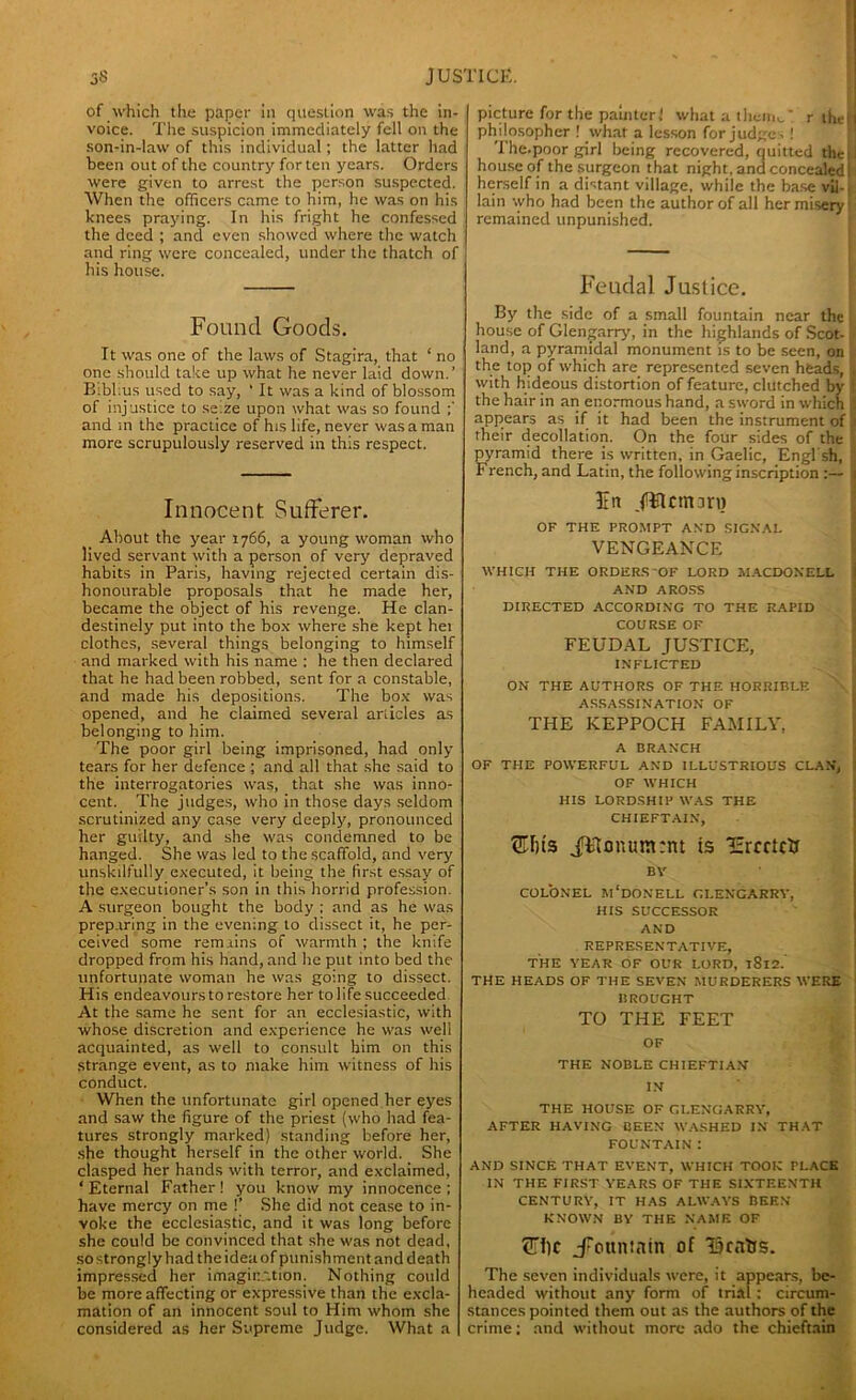 of which the paper in question was the in- voice. The suspicion immediately fell on the son-in-law of this individual; the latter had been out of the country for ten years. Orders were given to arrest the person suspected. When the officers came to him, he was on his knees praying. In his fright he confessed the deed ; and even showed where the watch and ring were concealed, under the thatch of his house. Found Goods. It was one of the laws of Stagira, that ‘ no one should take up what he never laid down.’ B:bl:us used to say, ' It was a kind of blossom of injustice to se.ze upon what was so found and m the practice of his life, never was a man more scrupulously reserved in this respect. Innocent Sufferer. About the year 1766, a young woman who lived servant with a person of very depraved habits in Paris, having rejected certain dis- honourable proposals that he made her, became the object of his revenge. He clan- destinely put into the box where she kept het clothes, several things belonging to himself and marked with his name : he then declared that he had been robbed, sent for a constable, and made his depositions. The box was opened, and he claimed several articles as belonging to him. The poor girl being imprisoned, had only tears for her defence ; and all that she said to the interrogatories was, that she was inno- cent. The judges, who in those days seldom scrutinized any case very deeply, pronounced her guilty, and she was condemned to be hanged. She was led to the scaffold, and very unskilfully executed, it being the first essay of the executioner’s son in this horrid profession. A surgeon bought the body ; and as he was preparing in the evening to dissect it, he per- ceived some remains of warmth ; the knife dropped from his hand, and he put into bed the unfortunate woman he was going to dissect. His endeavours to restore her to life succeeded At the same he sent for an ecclesiastic, with whose discretion and experience he was well acquainted, as well to consult him on this strange event, as to make him witness of his conduct. When the unfortunate girl opened her eyes and saw the figure of the priest (who had fea- tures strongly marked) standing before her, she thought herself in the other world. She clasped her hands with terror, and exclaimed, ■ Eternal Father! you know my innocence ; have mercy on me !’ She did not cease to in- voke the ecclesiastic, and it was long before she could be convinced that she was not dead, so strongly had the ideaof punishment and death impressed her imagination. Nothing could be more affecting or expressive than the excla- mation of an innocent soul to Him whom she considered as her Supreme Judge. What a picture for the paintcrl what a them*.' r the! philosopher ! what a lesson forjudge. ! The.poor girl being recovered, quitted the I house of the surgeon that night, and concealed! herself in a distant village, while the base vil- lain who had been the author of all her misery1 remained unpunished. Feudal Justice. By the side of a small fountain near the house of Glengarry, in the highlands of Scot- land, a pyramidal monument is to be seen, on the top of which are represented seven heads, with hideous distortion of feature, clutched by the hair in an enormous hand, a sword in which appears as if it had been the instrument of their decollation. On the four sides of the pyramid there is written, in Gaelic, Engl sh, French, and Latin, the following inscription Fa ftflcmaru OF THE PROMPT AND SIGNAL VENGEANCE WHICH THE ORDERS OF LORD IIACDONELL AND AROSS DIRECTED ACCORDING TO THE RAPID COURSE OF FEUDAL JUSTICE, INFLICTED ON THE AUTHORS OF THE HORRIBLE ASSASSINATION OF THE KEPPOCH FAMILY, A BRANCH OF THE POWERFUL AND ILLUSTRIOUS CLAN, OF WHICH HIS LORDSHIP WAS THE CHIEFTAIN, ®I)ts i&onum:nt is I:rcrtcir BY COLONEL m'dONELL GLENGARRY, HIS SUCCESSOR AND REPRESENTATIVE, THE YEAR OF OUR LORD, l8l2.' THE HEADS OF THE SEVEN MURDERERS WERE BROUGHT TO THE FEET OF THE NOBLE CHIEFTIAN IN THE HOUSE OF GLENGARRY, AFTER HAVING BEEN WASHED IN THAT FOUNTAIN t AND SINCE THAT EVENT, WHICH TOOK PLACE IN THE FIRST YEARS OF THE SIXTEENTH CENTURY, IT HAS ALWAYS BEEN KNOWN BY THE NAME OF OTlc .fountain of 19catjs. The seven individuals were, it appears, be- headed without any form of trial : circum- stances pointed them out as the authors of the crime; and without more ado the chieftain