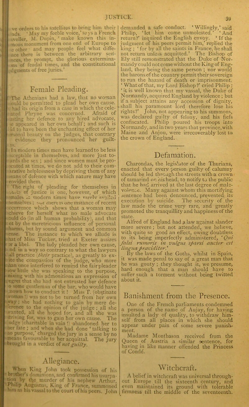 ve orders to his satellites to bring him their ads. ‘ May my feeble voice,’ says a French iveller. M. Dupin, ‘ make known this in- nous monument from one end of Europe to other • and may people feel what diffe- uce there is between the arbitrary sen- dees, the prompt, the glorious extermina- >ns of feudal times, and the constitutional dgments of free juries.’ Female Pleading. The Athenians had a law, that no woman ,ou!d be permitted to plead her own cause, had its orig'n from a case in which the cele- atcd Phryne was concerned. Afraid of asting her defence to any hired advocate, e appeared in her own behalf; and such is id to have been the enchanting effect of her trsonal beauty on the judges, that contrary evidence they pronounced her guilt- In modern times men have learned to be less i-.ceptible in themselves, and more just to- ards the sex ; and since women must be pro- icuted at times, we do not add to their com- trative helplessness by depriving them of any leans of defence with which nature may have rovided them. The right of pleading for themselves in of justice is one, however, of which .•males modem times have rarelv availed lemselves ; :<uc mere is uric instance of recent . ccirrrence which shows that a woman may chieve for herself what no male advocate ould do in all human probability), and that ot by the meretricious influence of personal harms, but by sound argument and common ense. The instance to which we allude is aat of Miss Tucker, tried at Exeter assizes or a libel. The lady pleaded her own cause, nd in a way so contrary to what the lawyers all practice their practice), as greatly to ex- ite the compassion of the judge, who more nan once interfered to remind the fair pleader now little she was speaking to the purpose, nixing with his admonitions an expression of egret that she had not entrusted her defence o iomc gentleman of the bar, who would have nown how to conduct it ! Miss T. (obstinate ■voman !; was not to be turned from her own yay ; she had nothing to gain by mere de- erence to the opinion of the judge ; ail she wanted, all she hoped for, and all she was striving for, was to gain her own cause. The udge (charitable in vain !) -abandoned her to ncr fate ; and when she had done ‘ talking to .10 purpose,’ charged the jury in a sense by no mcan> favourable to her acquittal. The jury brought in a verdict of not guilty. Allegiance. When King John took possession of his brother's dominions, and confirmed his usurpa- don by the murder of his nephew Arthur, Philip Augustus, King of France, summoned him as his vassal to the court of his peers, John demanded a safe conduct. ‘ Willingly,’ said Philip, ‘let him come unmolested.’ ‘And return?’ inquired the English envoy. * If the judgment of his peers permit him,’ replied the king ; ‘ for by all the saints in France, he shall not return unless acquitted.’ The Bishop of Ely still remonstrated that the Duke of Nor- mandy could not come without the King of Eng- land, they being the same person ; nor would the barons of the country permit their sovereign to run the hazard of death or imprisonment. * What of that, my Lord Bishop ?’ cried Philip : ‘ it is well known that my vassal, the Duke of Normandy, acquired England by violence ; but if a subject attains any accession of dignity, shall his paramount lord therefore lose his rights?’ John, not appearing to his summons, was declared guilty of felony, and his fiefs confiscated. Philip poured his troops into Normandy, and in two years that province,with Maine and Anjou, were irrecoverably lost to the crown of England. Defamation. Charondas, the legislator of the Thurians, enacted that every person guilty of calumny should be led through the streets with a crown of tamarind on his head, to notify to the public that he had arrived at the last degree of male- volence. Many against whom this mortifying sentence had been denounced, prevented its execution by suicide. The security of the law made the crime very rare, and greatly promoted the tranquillity and happiness of the state. Alfred of England had a law against slander more severe ; but not attended, we believe, with quite so good an effect, owing doubtless to its being imperfectly administered, ‘ Qiii falsi -nemoris in valgus sparsi auctor est lingua prceciditor.' By the laws of the Goths, whilst in Spain, it was made penal to say of a great man that he was gouty ; they thought it, we presume, hard enough that a man should have to suffer such a torment without being twitted about it. Banishment from the Presence. One of the French parliaments condemned a person of the name of Aujay, for having insulted a lady of quality, to withdraw him- self from all places in which she should appear under pain of some severe punish- ment. Madame Montbason received from the Queen of Austria a similar sentence, for having in like manner offended the Princess of Condd. Witchcraft. A belief in witchcraft was universal through- out Europe till the sixteenth century, and even maintained its ground with tolerable firmness till the middle of the seventeenth.