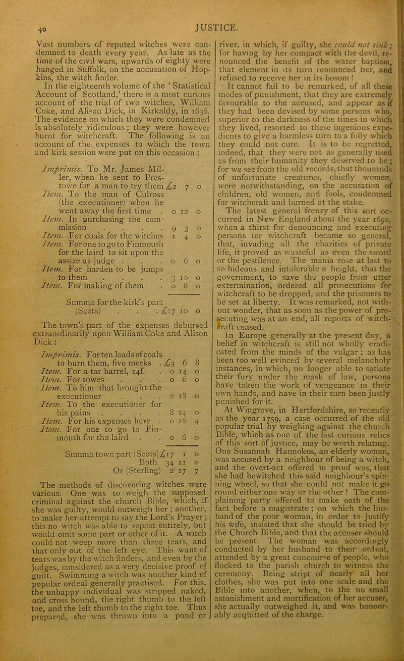 .(O Vast numbers of reputed witches were con- demned to death every year. As late as the time of the civil wars, upwards of eighty were hanged in Suffolk, on the accusation of Hop- kins, the witch finder. In the eighteenth volume of the ‘ Statistical Account of Scotland,’ there is a most curious account of the trial of two witches, William Coke, and Alison Dick, in Kirkaldy, in 1636. The evidence on which they were condemned is absolutely ridiculous ; they were however burnt for witchcraft. The following is an account of the expenses to which the town and kirk session were put on this occasion : Imprimis. To Mr. James Mil- ler, when he sent to Pres- towe for a man to try them £2 7 o Item. To the man of Culross (the executioner) when he went away the first time . o 12 o Item. In purchasing the com- mission . . . .930 Item. For coals for the witches 140 Item. Forone togo to Finmouth for the laird to sit upon the assize as judge . . .060 Item. For harden to be jumps to them . . . .3100 Item. For making of them .080 Summa for the kirk’s part (Scots) . . . £17 10 o The town’s part of the expenses debursed extraordinarily upon William Coke and Alison Dick : Imprimis. For ten loads of coals to burn them, five merks . .£3 6 8 Item. For a tar barrel, i4f. . o 14 o Iteiu. For towes . . .060 Item. To him that brought the executioner . . . 2 18 o Item. To the executioner for his pains . . . . 8 14 o Item. For his expenses here . o 16 4 Item. For one to go to Fin- mouth for the laird . . o 6 o Summa town part (Scots)^ji7 1 o Both 34 11 o Or (Sterling) 2 17 7 The methods of discovering witches were various. One was to weigh the supposed criminal against the church Bible, which, if she was guilty, would outweigh her ; another, to make her attempt to say the Lord's Prayer; this no witch was able to repeat entirely, but would omit some part or other of it. A witch could not weep more than three tears, and that only out of the left eye. This want of tears was by the witch finders, and even by the judges, considered as a very decisive proof of guilt. Swimming a witch was another kind of popular ordeal generally practised. For this, the unhappy individual was stripped naked, and cross bound, the right thumb to the left toe, and the left thumb to the right toe. Thus prepared, she was thrown into a pond or river, in which, if guilty, she could not sink; l for having by her compact with the devil, re- J nounccd the benefit of the water baptism, s that element in its turn renounced her, and ; | refused to receive her in its bosom ! ■ It cannot fail to be remarked, of all these !j modes of punishment, that they are extremely favourable to the accused, and appear as if they had been devised by some persons who, superior to the darkness of the times in which they lived, resorted to these ingenious expe- dients to give a harmless turn to a folly which they could not cure. It is to be regretted, indeed, that they were not as generally used as from their humanity they deserved to be ; for we see from the old records, that thousands of unfortunate creatures, chiefly women, were notwithstanding, on the accusation of children, old women, and fools, condemned for witchcraft and burned at the stake. The latest general frenzy of this sort oc- curred in New England about the year 1692, when a thirst for denouncing and executing persons lor witchcraft became so general, that, invading all the charities of private life, it proved as wasteful as even the sword or the pestilence. The mania rose at last to so hideous and intolerable a height, that the government, to save the people from utter extermination, ordered all prosecutions for witchcraft to be dropped, and the prisoners to be set at liberty. It was remarked, not with- out wonder, that as soon as the power of pro- secuting was at an end, all reports of witch- Iraft ceased. In Europe generally at the present day, a belief in witchcraft is still not wholly eradi- cated from the minds of the vulgar ; as has been too well evinced by several melancholy instances, in which, no longer able to satiate their fury under the mask of law, persons have taken the work of vengeance in their own hands, and have in their turn been justly punished for it. At Wingrove, in Hertfordshire, so recently as the year 1759, a case occurred of the old popular trial by weighing against the church Bible, which as one of the last curious relics of this sort of justice, may be worth relating. One Susannah Hannokes, an elderly woman, was accused by a neighbour of being a witch, and the overt-act offered in proof was, that she had bewitched this said neighbour’s spin- ning wheel, so that she could not make it go round either one way or the other ! The com- plaining party offered to make oath of the fact before a magistrate ; on which the hus- band of the poor woman, in order to justify his wife, insisted that she should be tried by the Church Bible, and that the accuser should be present. The woman was accordingly conducted by her husband to their ordeal, attended by a great concourse of people, who flocked to the parish church to witness the ceremony. Being stript of nearly all her clothes, she was put into one scale and the Bible into another, when, to the no small astonishment and mortification of her accuser, she actually outweighed it, and was honour- ably acquitted of the charge.