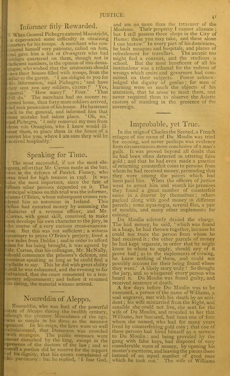 Informer fitly Rewarded. When General Pichegru entered Maestricht, e experienced some difficulty in obtaining uarters for his troops. A merchant who con- dered himself very patriotic, called on him, nd gave him a list ot Orangists who had oldiers quartered on them, though not in urficient numbers, in the opinion of this dema- ogue. who wished that the aristocrats should ave their houses filled with troops, from the etlar to the garret. ‘ I am obliged to you for hri information,' said Pichegru; ‘and have hey sent you any soldiers, citizen ?’ ‘Yes, eneral.’ 'How many?’ ‘Four.’ ‘That -ill do.’ The merchant had no sooner re- amed home, than forty more soldiers arrived, nd took possession of his house. He hastened ack to the general, and informed him that .ome mistake had taken place. ‘Oh, no,’ aid Pichegru, * I only removed my men from hose vile Orangists, who 1 knew would ill- rent them, to place them in the house of a •atriot like you, where 1 am sure they will be eceived hospitably.’ Speaking for Time. The most successful, if not the most effi- cient, effort that Mr. Curran made at the bar, vas in the defence of Patrick Finney, who vas tried for high treason in 1798. It was ilso the most important, since the fate of ifteen other persons depended on it. The irir.cipal witness on this trial was the informer, lames O’Brien, whose subsequent crimes ren- lered him so notorious in Ireland. This ellow had extorted money by assuming the iharacter of a revenue officer, and Mr. Jurran. with great skill, contrived to make lim develope his own character to the jury, in he course of a very curious cross-examina- ion. But this was not sufficient; a witness accessary to prove O'Brien’s perjury, lived a cw miles from Dublin ; and in order to afford ime for his being brought, it was agreed by dr. Curran, that his colleague, Mr. McNally, should commence the prisoner’s defence, and continue speaking as long as he could find a •yllable to say. This he did with great ability intil he was exhausted, and the evening so far tdvanced, that the court consented to a tem- porary adjournment; and before it resumed •ts sitting, the material witness arrived. Noureddin of Aleppo. Nourcddin, who was lord of the powerful ■state of Aleppo during the twelfth century, though the greatest Mussulman of the age, was as simple in his dress as the meanest peasant. I n his reign, the laws were so well administered, that Damascus was crowded with strangers. The public revenues were never disturbed by the king, except in the presence of the doctors of the law ; and so small a portion did he reserve for the support of his dignity, that his queen complained of hi • parsimony ; but he replied, ‘ I fear God, 4' and am no more than the treasurer of the Moslems. Their property I cannot alienate : but I still possess three shops in the City of Hems: these you may take, and these alone 1 can bestow.’ In every part of his dominions, he built mosques and hospitals, and places of refreshment for travellers. The ascetic too might find a convent, and the studious a school. But the most beneficent of all his institutions was a tribunal for the redress of wrongs which emirs and governors had com- mitted on their subjects. Power acknow- ledged the dignity of genius ; for men of learning were so much the objects of his attention, that he arose to meet them, and never required them to observe the Asiatic custom of standing in the presence of the sovereign. Improbable, yet True. In the rcignof Charles the Second,a French refugee of tiic name of Du Moulin was tried for coming, and never perhaps was evidence from circumstances more conclusive of a man’s guilt. It was proved beyond all doubt thaL he had been often detected in uttering false gold ; and that he had even made a practice of returning counterfeit coins to persons from whom he had received money, pretending that they were among the pieces which had been paid him. When the officers of justice went to arrest him and search his premises they found a great number of counterfeit coins in a drawer by themselves; others packed along with good money in different parcels ; some aqua-regia, several files, a pair of moulds, and many other implements for coining. D11 Moulin solemnly denied the charge. The bad money, he said, ‘ which was found in a heap, he had thrown together, because he could not trace the person from whom he had received it ; the other parcels of money he had kept separate, in order that he might know to whom to apply, should any of it prove bad; as to the implements of coining, he knew nothing of them, and could not possibly account for their being found where they were.’ A likely story truly ! So thought the jury, and so whispered every person who heard it. Du Moulin was found guilty, and received sentence ol death. A few days before Du Moulin was to be executed, a person of the name of Williams, a seal engraver, met with his death by an acci- dent ; his wife miscarried from the fright, and sensible she could not live, she sent for the wife of Du Moulin, and revealed to her that Williams, her husuand, had been one of four whom she named, who had for many years lived by counterfeiting gold coin ; that one of these persons had hired himself as a servant to Du Moulin : and being provided by the gang with false keys, had disposed of very considerable sums of money, by opening his master’s escritoire, and leaving the pieces there instead of an equal number of good ones which he took out.’ The wife of Williams