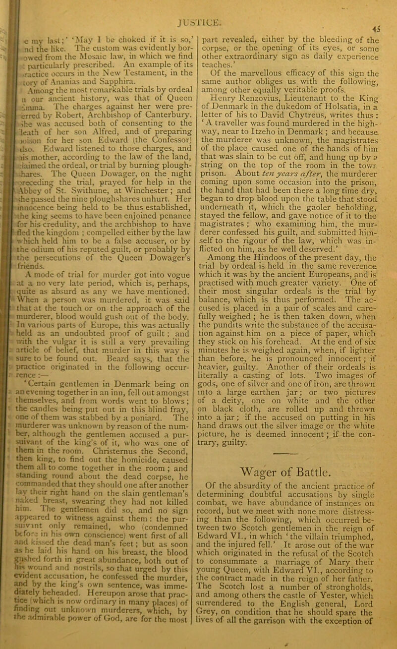 JUS' e ray last;’ ‘May 1 be choked if it is so,’ nd the like. The custom was evidently bor- owed from the Mosaic law, in which we find . particularly prescribed. An example of its ■ractice occurs in the New Testament, in the | tory of Ananias and Sapphira. Among the most remarkable trials by ordeal n our ancient history, was that of Queen inuna. The charges against her were pre- erred by Robert, Archbishop of Canterbury. She was accused both of consenting to the leath of her son Alfred, and of preparing xiison for her son Edward (the Confessor) dso. Edward listened to those charges, and lis mother, according to the law of the land, claimed the ordeal, or trial by burning plough- shares. The Queen Dowager, on the night preceding the trial, prayed for help in the Abbey of St. Swithune, at Winchester ; and die passed the nine ploughshares unhurt. Her r innocence being held to be thus established, :he king seems to have been enjoined penance for his credulity, and the archbishop to have fled the kingdom ; compelled either by the law which held him to be a false accuser, or by the odium of his reputed guilt, or probably by the persecutions of the Queen Dowager’s friends. A mode of trial for murder got into vogue at a no very late period, which is, perhaps, quite as absurd as any we have mentioned. When a person was murdered, it was said that at the touch or on the approach of the murderer, blood would gush out of the body. In various parts of Europe, this was actually held as an undoubted proof of guilt; and with the vulgar it is still a very prevailing article of belief, that murder in this way is sure to be found out. Beard says, that the practice originated in the following occur- rence :— ‘Certain gentlemen in Denmark being on an evening together in an inn, fell out amongst themselves, and from words went to blows; the candles being put out in this blind fray, one of them was stabbed by a poniard. The murderer was unknown by reason of the num- ber, although the gentlemen accused a pur- suivant of the king’s of it, who was one of them in the room. Christemus the Second, then king, to find out the homicide, caused them all to come together in the room; and standing round about the dead corpse, he commanded that they should one after another lay their right hand on the slain gentleman’s naked breast, swearing they had not killed him. I he gentlemen did so, and no sign appeared to witness against them : the pur- suivint only remained, who (condemned btfo-e in his own conscience) went first of all and kissed the dead man’s feet; but as soon as he laid his hand on his breast, the blood giishcd forth in great abundance, both out of his wound and nostrils, so that urged by this evident accusation, he confessed the murder, and by the king’s own sentence, was imme- diately beheaded. Hereupon arose that prac- tice which is now ordinary in many places) of finding out unknown murderers, which, by the admirable power of God, are for the most ICE. 45 part revealed, either by the bleeding of the corpse, or the opening of its eyes, or some other extraordinary sign as daily experience teaches.’ Of the marvellous efficacy of this sign the same author obliges us with the following, among other equally veritable proofs. Henry Rcnzovius, Lieutenant to the King of Denmark in the dukedom of Holsatia, in a letter of his to David Chytreus, writes thus : ‘A traveller was found murdered in the high- way, near to I tzeho in Denmark ; and because the murderer was unknown, the magistrates of the place caused one of the hands of him that was slain to be cut off, and hung up by a string on the top of the room in the towr prison. About ten years after, the murderer coming upon some occasion into the prison, the hand that had been there a long time dry, began to drop blood upon the table that stood underneath it, which the gaoler beholding, stayed the fellow, and gave notice of it to the magistrates ; who examining him, the mur- derer confessed his guilt, and submitted him- self to the rigour of the law, which was in- flicted on him, as he well deserved.’ Among the Hindoos of the present day, the trial by ordeal is held in the same reverence which it was by the ancient Europeans, and is practised with much greater variety. One of their most singular ordeals is the trial by balance, which is thus performed. The ac- cused is placed in a pair of scales and care- fully weighed ; he is then taken down, when the pundits write the substance of the accusa- tion against him on a piece of paper, which they stick on his forehead. At the end of six minutes he is weighed again, when, if lighter than before, he is pronounced innocent; if heavier, guilty. Another of their ordeals is literally a casting of lots. Two images of gods, one of silver and one of iron, are thrown into a large earthen jar; or two pictures of a deity, one on white and the other on black cloth, are rolled up and thrown into a jar; if the accused on putting in his hand draws out the silver image or the white picture, he is deemed innocent; if the con- trary, guilty. Wager of Battle. Of the absurdity of the ancient practice of determining doubtful accusations by single combat, we have abundance of instances on record, but we meet with none more distress- ing than the following, which occurred be- tween two Scotch gentlemen in the reign of Edward VI., in which ‘the villain triumphed, and the injured fell.’ It arose out of the war which originated in the refusal of the Scotch to consummate a marriage of Mary their young Queen, with Edward VI., according to the contract made in the reign of her father. The Scotch lost a number of strongholds, and among others the castle of Yestcr, which surrendered to the English general, Lord Grey, on condition that he should spare the lives of all the garrison with the exception of