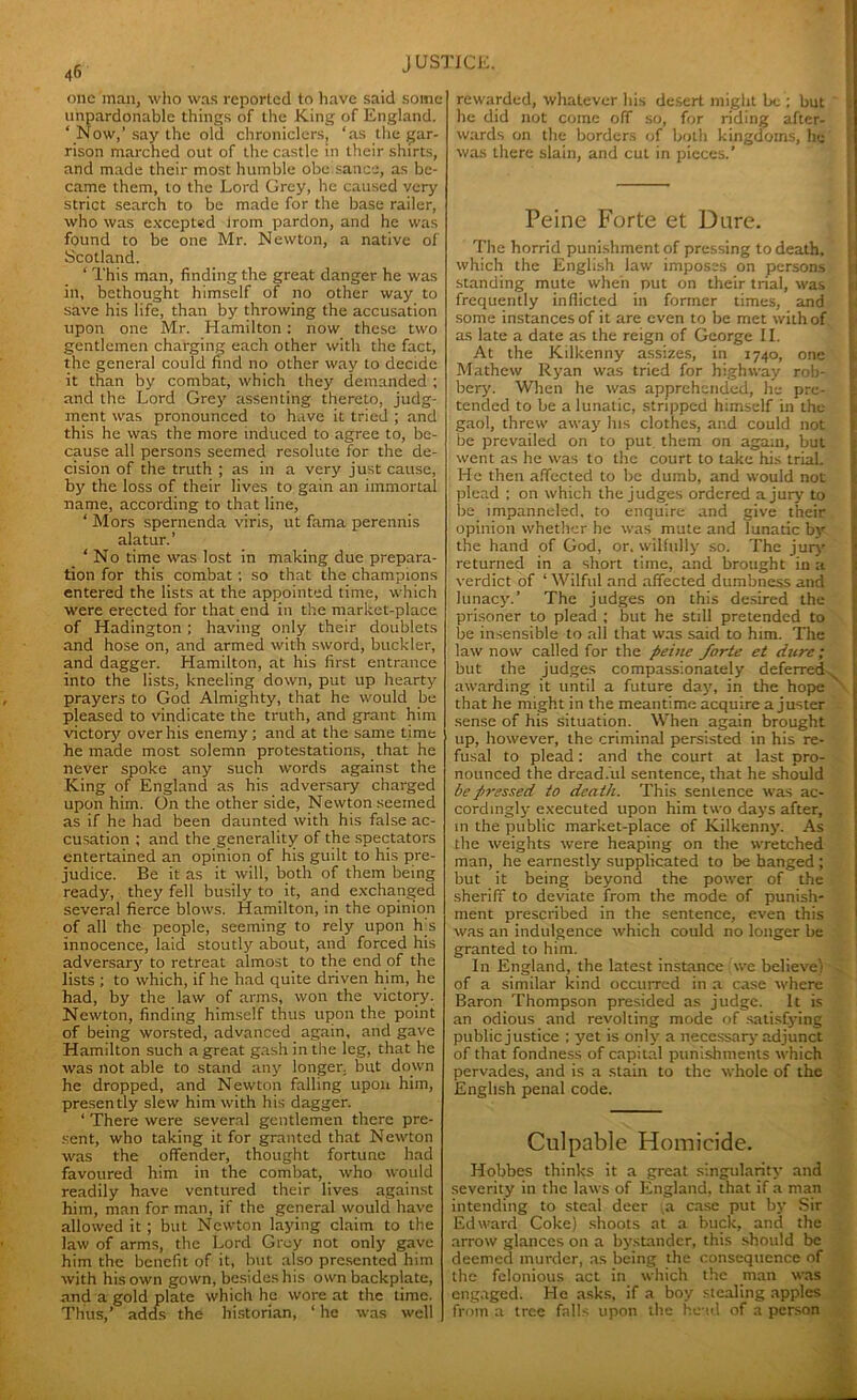 one man, who was reported to have said some unpardonable things of the King of England. ‘ Now,’ say the old chroniclers, ‘as the gar- rison marched out of the castle in their shirts, and made their most humble obe sance, as be- came them, to the Lord Grey, he caused very strict search to be made for the base railer, who was excepted irom pardon, and he was found to be one Mr. Newton, a native of Scotland. ‘ This man, finding the great danger he was in, bethought himself of no other way to save his life, than by throwing the accusation upon one Mr. Hamilton : now these two gentlemen charging each other with the fact, the general could find no other way to decide it than by combat, which they demanded ; and the Lord Grey assenting thereto, judg- ment was pronounced to have it tried ; and this he was the more induced to agree to, be- cause all persons seemed resolute for the de- cision of the truth ; as in a very just cause, by the loss of their lives to gain an immortal name, according to that line, ‘ Mors spernenda viris, ut fama perennis alatur.’ ‘ No time was lost in making due prepara- tion for this combat; so that the champions entered the lists at the appointed time, which were erected for that end in the market-place of Hadington ; having only their doublets and hose on, and armed with sword, buckler, and dagger. Hamilton, at his first entrance into the lists, kneeling down, put up hearty prayers to God Almighty, that he would be pleased to vindicate the truth, and grant him victor}' over his enemy; and at the same time he made most solemn protestations, that he never spoke any such words against the King of England as his adversary charged upon him. On the other side, Newton seemed as if he had been daunted with his false ac- cusation ; and the generality of the spectators entertained an opinion of his guilt to his pre- judice. Be it as it will, both of them being ready, they fell busily to it, and exchanged several fierce blows. Hamilton, in the opinion of all the people, seeming to rely upon Es innocence, laid stoutly about, and forced his adversary to retreat almost to the end of the lists ; to which, if he had quite driven him, he had, by the law of arms, won the victory. Newton, finding himself thus upon the point of being worsted, advanced again, and gave Hamilton such a great gash in the leg, that he was not able to stand any longer, but down he dropped, and Newton falling upon him, presently slew him with his dagger. ‘ There were several gentlemen there pre- sent, who taking it for granted that Newton was the offender, thought fortune had favoured him in the combat, who would readily have ventured their lives against him, man for man, if the general would have allowed it; but Newton laying claim to the law of arms, the Lord Grey not only gave him the benefit of it, but also presented him with his own gown, besides his own backplate, and a gold plate which he wore at the time. Thus,’ adds the historian, ‘ he was well rewarded, whatever his desert might be ; but he did not come off so, for riding after- wards on the borders of both kingdoms, he was there slain, and cut in pieces.’ Peine Forte et Dare. The horrid punishment of pressing to death, which the English law imposes on persons standing mute when put on their trial, was frequently inflicted in former times, and some instances of it are even to be met with of as late a date as the reign of George II. At the Kilkenny assizes, in 1740, one Mathew Ryan was tried for highway rob- bery. When he was apprehended, he pre- tended to be a lunatic, stripped himself in the gaol, threw away his clothes, and could not be prevailed on to put them on again, but went as he was to the court to take his trial. He then affected to be dumb, and would not plead ; on which the judges ordered a jury to be impanneled, to enquire and give their opinion whether he was mute and lunatic by the hand of God, or. wilfully so. The jury returned in a short time, and brought in a verdict of ‘ Wilful and affected dumbness and lunacy.’ The judges on this desired the prisoner to plead ; but he still pretended to be insensible to all that was said to him. The law now called for the pei>ie forte et dure; but the judges compassionately deferred. awarding it until a future day, in the hope that he might in the meantime acquire a juster sense of his situation. When again brought up, however, the criminal persisted in his re- fusal to plead: and the court at last pro- nounced the dreadful sentence, that he should be pressed to death. This sentence was ac- cordingly executed upon him two days after, in the public market-place of Kilkenny. As the weights were heaping on the wretched man, he earnestly supplicated to be hanged ; but it being beyond the power of the sheriff to deviate from the mode of punish- ment prescribed in the sentence, even this was an indulgence which could no longer be granted to him. In England, the latest instance we believe) of a similar kind occurred in a case where Baron Thompson presided as judge. It is an odious and revolting mode of satisfying public justice ; yet is only a necessary adjunct of that fondness of capital punishments which pervades, and is a stain to the whole of the English penal code. Culpable Homicide. Hobbes thinks it a great singularity and severity in the laws of England, that if a man intending to steal deer ,a case put by Sir Edward Coke) shoots at a buck, and the arrow glances on a bystander, this should be deemed murder, as being the consequence of the felonious act in which the man was engaged. He asks, if a boy stealing apples from a tree falls upon the head of a person