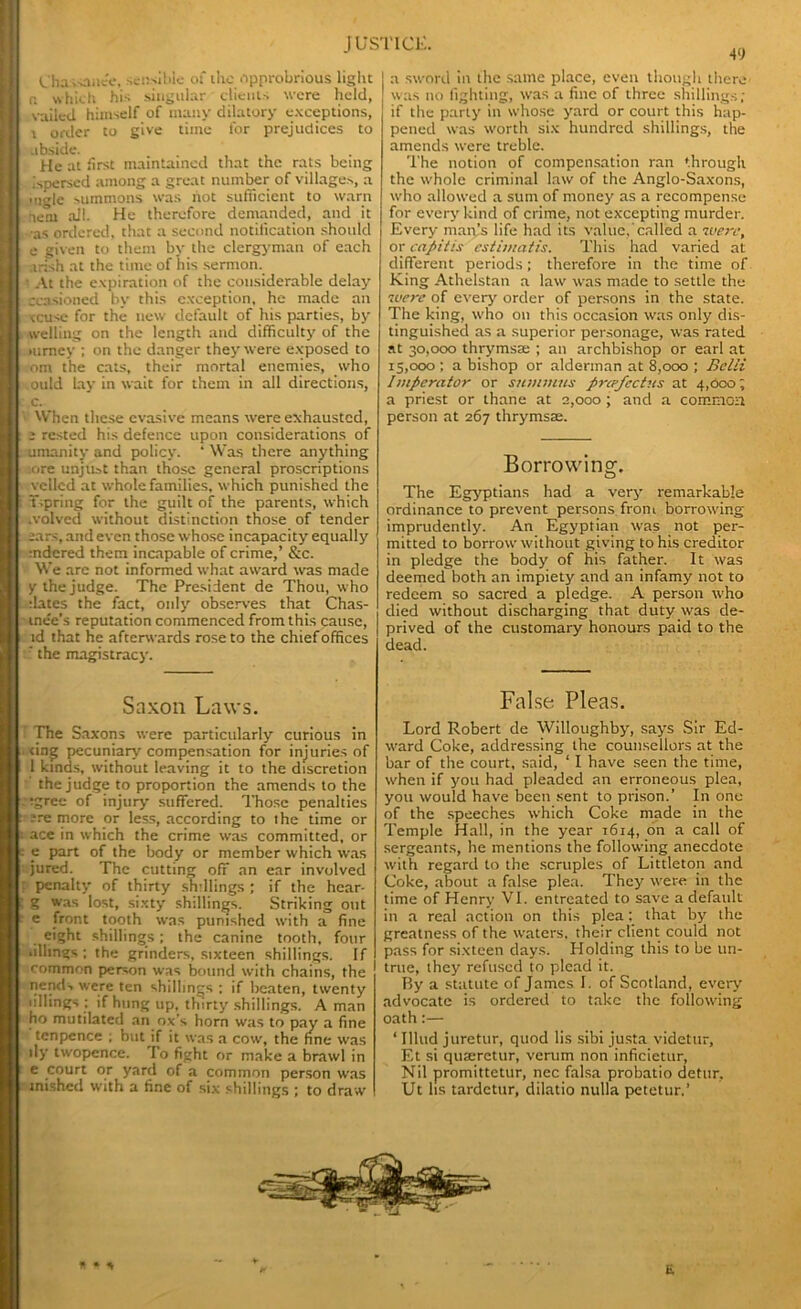 Chassane'e, sensible of the opprobrious light r. which his singular clients were held, vailed himself of many dilatory exceptions, i order to give time for prejudices to ubside. He at first maintained that the rats being ispersed among a great number of villages, a .•tigle summons was hot sufficient to warn ■lent ail. He therefore demanded, and it •as ordered, that a second notification should e given to them by the clergyman of each Irish at the time of his sermon. • At the expiration of the considerable delay occasioned by this exception, he made an reuse for the new default of his parties, by welling on the length and difficulty of the mrney ; on the danger they were exposed to om the cats, their mortal enemies, who ,ould lay in wait for them in all directions, c. When these evasive means were exhausted, e rested his defence upon considerations of umanity and policy. 4 Was there anything ore unjust than those general proscriptions vctlcd at whole families, which punished the i Tspring for the guilt of the parents, which •volved without distinction those of tender ears, and even those whose incapacity equally mdcred them incapable of crime,’ &c. We are not informed what award was made y the judge. The President de Thou, who dates the fact, only observes that Chas- me'e’s reputation commenced from this cause, id that he afterwards rose to the chief offices f the magistracy. Saxon Laws. The Saxons were particularly curious in ting pecuniary compensation for injuries of 1 kinds, without leaving it to the discretion the judge to proportion the amends to the :tgree of injury suffered. Those penalties : ;re more or less, according to the time or ; ace in which the crime was committed, or - _e part of the body or member which was jured. The cutting off an ear involved ! penalty of thirty snfilings ; if the hear- I g was lost, sixty shillings. Striking out e front tooth was punished with a fine eight shillings; the canine tooth, four .filings; the grinders, sixteen shillings. If common person was bound with chains, the nend-. were ten shillings : if beaten, twenty fillings ; if hung up, thirty shillings. A man ho mutilated an ox’s horn was to pay a fine tenpence ; but if it was a cow, the fine was ily twopence. To fight or make a brawl in e court or yard of a common person was unshed with a fine of six shillings ; to draw 49 a sword in the same place, even though there was no fighting, was a fine of three shillings; if the party in whose yard or court this hap- pened was worth six hundred shillings, the amends were treble. The notion of compensation ran through the whole criminal law of the Anglo-Saxons, who allowed a sum of money as a recompense for every kind of crime, not excepting murder. Every man’s life had its value, called a were, or capitis es lima l is. This had varied at different periods; therefore in the time of King Athelstan a law was made to settle the were of every order of persons in the state. The king, who on this occasion was only dis- tinguished as a superior personage, was rated at 30,000 thrymsse ; an archbishop or earl at 15,000 ; a bishop or alderman at 8,000 ; Belli Impcrator or summits preefectus at 4,000; a priest or thane at 2,000 ; and a common person at 267 thrymsse. Borrowing. The Egyptians had a very remarkable ordinance to prevent persons from borrowing imprudently. An Egyptian was not per- mitted to borrow without giving to his creditor in pledge the body of his father. It was deemed both an impiety and an infamy not to redeem so sacred a pledge. A person who died without discharging that duty was de- prived of the customary honours paid to the dead. False Pleas. Lord Robert de Willoughby, says Sir Ed- ward Coke, addressing the counsellors at the bar of the court, said, ‘ I have seen the time, when if you had pleaded an erroneous plea, you would have been sent to prison.’ In one of the speeches which Coke made in the Temple Hall, in the year 1614, on a call of sergeants, he mentions the following anecdote with regard to the scruples of Littleton and Coke, about a false plea. They were in the time of Henry VI. entreated to save a default in a real action on this plea: that by the greatness of the waters, their client could not pass for sixteen days. Holding this to be un- I true, they refused to plead it. By a statute of James I. of Scotland, every advocate is ordered to take the following oath:— ‘ Illtid juretur, quod lis sibi justa videtur, Et si quaeretur, verum non inficietur, Nil promittetur, nec falsa probatio detur, Ut Its tardetur, diiatio nulla petetur.’