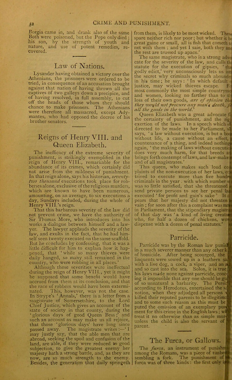 Borgia came in, and drank also of the same Both were poisoned, hut the Pope only died ; his son, by the strength of youth and nature, and use of potent remedies, re- covered. Law of Nations. Lysander having obtained a victory over the Athenjans, the prisoners were ordered to be tried, in consequence of an accusation brought against that nation of having thrown all the captives of two galleys down a precipice, and of having resolved, in full assembly, to cut off the heads of those whom they should chance to make prisoners. The Athenians were therefore all massacred, except Ady- mantes, who had opposed the decree of his brother senators. Reigns of Henry VIII. and Queen Elizabeth. The inefficacy of the extreme severity of punishment, is strikingly exemplified in the reign of Henry VIII., remarkable for the abundance of its crimes, which certainly did not arise from the mildness of punishment. In that reign alone, says his historian, seventy- two thousand executions took place for rob- beries alone, exclusive of the religious murders, which are known to have been numerous, amounting, on an average, to six executions a day, Sundays included, during the whole of Henry VIII.’s reign. That this barbarous severity of the law did not prevent crime, we have the authority of Sir Thomas More, who introduces into his works a dialogue between himself and a law- yer. The lawyer applauds the severity of the law, and exults in the fact, that he had him- self seen twenty executed on the same scaffold. But he concludes by confessing, that it was a little difficult for him to explain how it hap- pened, that ‘ while so many thieves were daily hanged, so many still remained in the country, who were robbing in all places.’ Although these severities were ineffectual during the reign of Henry VIII., yet it might be supposed that some benefit would have accrued from them at its conclusion, and that the race of robbers would have been extermi- nated. This, however, was not the case. In Strype’s ‘Annals,’ there is a letter from a magistrate of Somersetshire, to the Lord Chief Justice, which gives an account of the state of society in that county, during the ‘ glorious days of good Queen Bess and such an account as may make us all rejoice, that those ‘glorious days’ have long since passed away. The magistrate writes :—‘ I may justly say, that the able men that are abroad, seeking the spoil and confusion of the land, are able, if they were reduced to> good subjection, to give the greatest enemy her majesty hath a strong battle, and, as they are now, are so much strength to the enemy. Besides, the generation that daily springeth from them, is likely to be most wicked. ThesJ spare neither rich nor poor; but whether it b-i great game or small, all is fish that cometh td net with them ; and yet 1 saie, both they anq the rest are trussed up apace.’ The same magistrate, who is a strong advc cate for the severity of the law, and calls t'n statute for the execution of gipsies, ‘ tha godly edict,’ very unconsciously lets us int the secret why criminals so much abound* in his time; he says: ‘ In which default < justice, may wicked thieves escape. R most commonly the most simple countrymi and women, looking no farther than to tl loss of their own goods, are of opinion the they woyld not procure any man's death, j all the goods in the world.’ Queen Elizabeth was a great advocate f the certainty of punishment, and the rig exertion of the laws. In a speech which si directed to be made to her Parliament, s’ says, ‘ a law without execution, is but a boc without life, a cause without an effect, countenance of a thing, and indeed nothing again, ‘ the making of laws without executit does very much harm, for that breeds a brings forth contempt of laws, and law-make and of all magistrates.’ This queen, who makes such loud co plaints of the non-execution of her laws, cc trived to execute more than five hundrtj criminals in the year . with which number a] was so little satisfied, that she threatened a send private persons to see her penal la|H executed ‘ for profit and gain's sake ’ It 31 pears that her majesty did not threaten H vain ; for soon after this a complaint was mal in Parliament, that the stipendiary magistral of that day was ‘ a kind of living creattN who, for half a dozen of chickens, won dispense with a dozen of penal statutes.’ if Parricide. Parricide was by the Roman law punisl in a much severer manner than any other k, of homicide. After being scourged, the j linquents were sowed up in a leathern saJ with a live dog, a cock, a viper, and an aj and so cast into the sea. Solon, it is true his laws made none against parricide, conc-j ing it impossible that any one should be gul of so unnatural a barbarity. The Persia according to Herodotus, entertained the si notion, when they adjudged all persons * killed their reputed parents to be illegitimJ and to some such reason as this must be I puted the omission of an exemplary punfl ment for this crime in the English laws ; wll treat it no otherwise than as simple murf unless the child is also the servant of I parent. The Furca, or Gallows. The furca. an instrument of punishnH among the Romans, was a piece of timbcjft sembiing a fork. The punishment of* furca was of three kinds : the first only ill