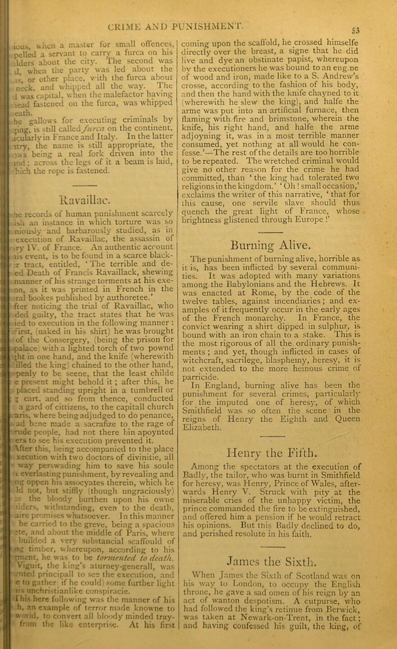ious. when a master for small offences, polled a servant to carry a furca on his .Iders about the city. The second was d when the party was led about the .is’, or other place, with the furca about neck, and whipped all the way. The i was capital, when the malefactor having lead fastened on the furca, was whipped oath. . .... he gallows for executing criminals by ;ing, is still called furca on the continent, .icuTarlvin France and Italy. In the latter itry, the name is still appropriate, the v.vs being a real fork driven into the md; across the legs of it a beam is laid, hich the rope is fastened. Uavaillac. ne records of human punishment scarcely ish an instance in which torture was so niously and barbarously studied, as in execution of Ravaillac, the assassin of ,ry IV. of France. An authentic account lis event, is to be found in a scarce black - :r tract, entitled, ‘ The terrible and de- ed Death of Francis Ravaillack, shewing manner of his strange torments at his exe- on, as it was printed in French in the :ral bookes published by authoretee.’ fter noticing the trial of Ravaillac, who ded guilty, the tract states that he was ied to execution in the following manner : first, (naked in his shirt) he was brought of the Consergery, (being the prison for palace, with a lighted torch of two pownd ;ht in one hand, and the knife (wherewith filled the king) chained to the other hand, •penly to be seene, that the least childe : e present might behold it; after this, he : placed standing upright in a tumbrell or ; 5 cart, and so from thence, conducted a gard of cittizens, to the capitall church aris, where being adjudged to do penance, t> ad bene made a sacrafize to the rage of rude people, had not there bin apoynted ers to see his execution prevented it. After this, being accompanied to the place v xecution with two doctors of divinitie, all way perswading him to save his soule i everlasting punishment, by revealing and ng oppen his assocyatcs therein, which he Id not, but stiffly (though ungraciously) the bloody burthen upon his owne riders, withstanding, even to the death, aire promises whatsoever. In this manner he carried to the greve, being a spacious :tc, and about the middle of Paris, where builded a very substancial scaffould of ng timber, whereupon, according to his gment, he was to be tormented to death. Viguit, the king’s aturney-gencrall, was /nted principal! to see the execution, and e to gather if he could) some further light lispnehristianlike conspiracie. This here following was the manner of his h, an example of terror made knowne to world, to convert all bloody minded tray- from the like enterprise. At his first a coming upon the scaffold, he crossed himselfe directly over the breast, a signe that he did live and dye an obstinate papist, whereupon by the executioners he was bound to an eng.nc of wood and iron, made like to a S. Andrew’s crosse, according to the fashion of his body, and then the hand with the knife chayned to it (wherewith he slew the king), and halfe the arme was put into an artificial furnace, then flaming with fire and brimstone, wherein the knife, his right hand, and halfe the arme adjoyning it, was in a most terrible manner consumed, yet nothing at all would he con- fesse.’—The rest of the details are too horrible to be repeated. The wretched criminal would give no other reason for the crime he had committed, than ‘ the king had tolerated two religions in the kingdom.’ ‘Oh ! small occasion,’ exclaims the writer of this narrative, ‘ that for this cause, one servile slave should thus quench the great light of France, whose brightness glistened through Europe !’ Burning Alive. The punishment of burning alive, horrible as it is, has been inflicted by several communi- ties. It was adopted with many variations among the Babylonians and the Hebrews. It was enacted at Rome, by the code of the twelve tables, against incendiaries; and ex- amples of it frequently occur in the early ages of the French monarchy. In France, the convict wearing a shirt dipped in sulphur, is bound with an iron chain to a stake. This is the most rigorous of all the ordinary punish- ments ; and yet, though inflicted in cases of witchcraft, sacrilege, blasphemy, heresy, it is not extended to the more heinous crime of parricide. In England, burning alive has been the punishment for several crimes, particularly for the imputed one of heresy, of which Smithfield was so often the scene in the reigns of Henry the Eighth and Queen Elizabeth. Henry the Fifth. Among the spectators at the execution of Badly, the tailor, who was burnt in Smithfield for heresy, was Henry, Prince of Wales, after- wards Henryf V. Struck with pity at the miserable cries of the unhappy victim, the prince commanded the fire to be extinguished, and offered him a pension if he would retract his opinions. But this Badly declined to do, and perished resolute in his faith. James the Sixth. When James the Sixth of Scotland was on his way to London, to occupy the English throne, he gave a sad omen of his reign by an act of wanton despotism. A cutpursc, who had followed the king’s retinue from Berwick, was taken at Newark-on-Trcnt, in the fact: and having confessed his guilt, the king, of