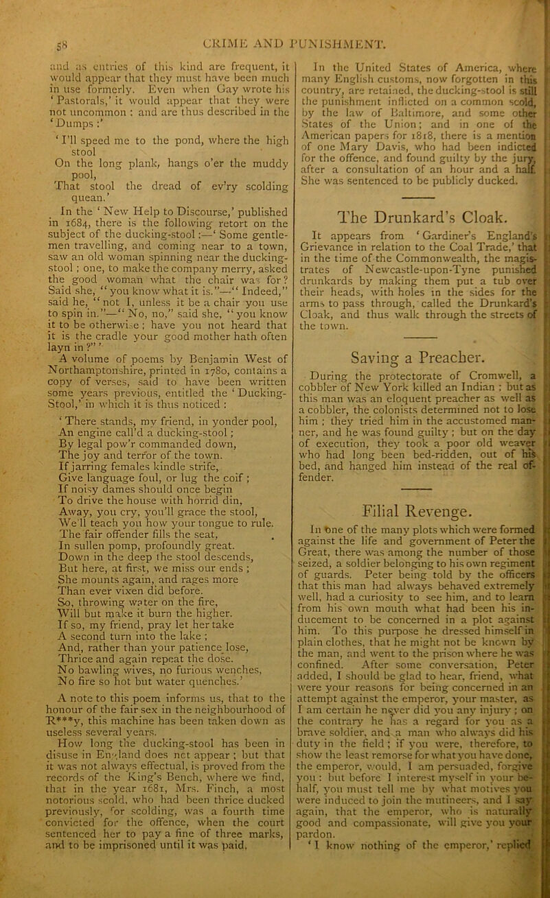 and as entries of this kind are frequent, it would appear that they must have been much in use formerly. Even when Gay wrote his ‘ Pastorals,’ it would appear that they were not uncommon : and are thus described in the ‘Dumps ‘ I’ll speed me to the pond, where the high stool On the long plank, hangs o’er the muddy pool, That stool the dread of ev’ry scolding quean.’ In the ‘ New Help to Discourse,’ published in 16S4, there is the following retort on the subject of the ducking-stool:—‘ Some gentle- men travelling, and coming near to a town, saw an old woman spinning near the ducking- stool ; one, to make the company merry, asked the good woman what the chair was for ? Said she, “ you know what it is.”—“ Indeed,” said he, “ not I, unless it be a chair you use to spin in.”—“ No, no,” said she, “you know it to be otherwise ; have you not heard that it is the cradle your good mother hath often layn in ?” ’ A volume of poems by Benjamin West of Northamptonshire, printed in 1780, contains a copy of verses, said to have been written some years previous, entitled the ‘ Ducking- Stool,’ in which it is thus noticed : ‘ There stands, my friend, in yonder pool, An engine call’d a ducking-stool ; By legal pow’r commanded down, The joy and terror of the town. If jarring females kindle strife, Give language foul, or lug the coif ; If noisy dames should once begin To drive the house with horrid din. Away, you cry, you’ll grace the stool, We ll teach you how your tongue to rule. The fair offender fdls the seat, In sullen pomp, profoundly great. Down in the deep the stool descends, But here, at first, we miss our ends ; She mounts again, and rages more Than ever vixen did before. So, throwing water on the fire, Will but make it burn the higher. If so, my friend, pray let her take A second turn into the lake ; And, rather than your patience lose, Thrice and again repeat the dose. No bawling wives, no furious wenches, No fire so hot but water quenches.’ A note to this poem informs us, that to the honour of the fair sex in the neighbourhood of ~R***y, this machine has been taken down as useless several years. How long the ducking-stool has been in disuse in England does net appear ; but that it was not always effectual, is proved from the records of the King’s Bench, where wc find, that in the year 1681, Mrs. Finch, a most notorious scold, who had been thrice ducked previously, ror scolding, was a fourth time convicted for the offence, when the court sentenced her to pay a fine of three marks, and to be imprisoned until it was paid. In the United States of America, where ^ many English customs, now forgotten in this i country, are retained, the ducking-stool is still the punishment inflicted on a common scold, by the law of Baltimore, and some other States of the Union; and in one of the American papers for i8r8, there is a mention of one Mary Davis, who had been indicted for the offence, and found guilty by the jury, after a consultation of an hour and a half She was sentenced to be publicly ducked. The Drunkard’s Cloak. It appears from ‘ Gardiner’s England’s Grievance in relation to the Coal Trade,’ that in the time of the Commonwealth, the magis- trates of Newcastle-upon-Tyne punished drunkards by making them put a tub over their heads, with holes in the sides for the arms to pass through, called the Drunkard’s Cloak, and thus walk through the streets of the town. Saving a Preacher. During the protectorate of Cromwell, a cobbler of New York killed an Indian ; but as this man was an eloquent preacher as well as a cobbler, the colonists determined not to lose him ; they tried him in the accustomed man- ner, and he was found guilty ; but on the day of execution, they took a poor old weaver who had long been bed-ridden, out of his bed, and hanged him instead of the real of- fender. Filial Revenge. In one of the many plots which were formed against the life and government of Peter the Great, there was among the number of those seized, a soldier belonging to his own regiment ■ of guards. Peter being told by the officers ji that this man had always behaved extremely If well, had a curiosity to see him, and to learn I from his own motith what had been his in- | ducement to be concerned in a plot against 1 him. To this purpose he dressed himself in * plain clothes, that he might not be known by ; the man, and went to the prison where he was confined. After some conversation, Peter added, I should be glad to hear, friend, what were your reasons for being concerned in an attempt against the emperor, your master, as I am certain he never did you any injury*; on the contrary he has a regard for you as a brave soldier, and a man who always did his duty in the field; if you were, therefore, to show the least remorse for whatyou have done, the emperor, would, I am persuaded, forgive you : but before I interest myself in your be- half, you must tell me by what motives you were induced to join the mutineers, and I say again, that the emperor, who is naturally good and compassionate, will give you your pardon. ‘ I know nothing of the emperor,’ replied