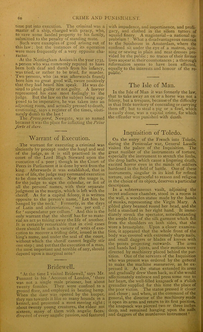 time put into execution. The criminal was a master of a ship, charged with piracy, who, to save some landed property to his family, submitted to the penalty of standing mute. Such were examples of good arising out of this law; but the instances of its operation were more frequently of a very opposite cha- racter. At the Nottingham Assizes in the year 1735, a person who was commonly reputed to have been both deaf and dumb from his infancy, was tried, or rather to be tried, for murder. Two persons, who (as was afterwards found) bore him no great good will, swore positively that they had heard him speak. He was de- sirpd to plead guilty or not guilty. A lawyer represented his case most feelingly to the judge. But the law on the subject being sup- posed to be imperative, he was taken into an adjoining room, and actually pressed to death, continuing, says a register of the times, obsti- nately dumb to the last ! The Press-yard, Newgate, was so named because it was the place for inflicting the Peine forte ct dure. Warrant of Execution. The warrant for executing a criminal was a’nciently by precept under the haqd and seal of the judge, as it is still practised in the court of the Lord High Steward upon the execution of a peer ; though in the Court of Peers in Parliament it is done by writ from the king. Afterwards it was established, that in case of life, the judge may command execution to be done without writ. No>v the usage is, for the judge to sign the calendar, or list of all the persons’ names, with their separate judgment in the margin, which is left with the sheriff. As for a capital felony, it is written opposite to the person’s name, ‘ Let him be hanged by the neck.’ Formerly, in the days of Latin and abbreviation, ‘ sus. per coll. ;’ for ‘ suspendatur per collum.’ And this is the only warrant that the sheriff has for so mate- rial an act as taking away the life of another. J t is certainly remarkable that in civil cases there should be such a variety of writs of exe- cution to recover a trifling debt, issued in the king’s name, and under the seal of the court, without which the sheriff cannot legally stir one step ; and yet that the execution of a man, the most important and terrible of any, should depend upon a marginal note ' Bridewell. 'At the time I visited Bridewell,’ says Mr. Pennant in his ‘Account of London,’ ‘there was not a single male prisoner, but about twenty females. They were confined to a ground floor, and employed in beating hemp. When the door was opened by the keeper, they ran towards it like so many hounds in a kennel, and presented a most moving sight; about twenty young creatures, the eldest not sixteen, many of them with angelic faces, divested of every angelic passion, and featured with impudence, and impertinence, and profli- I gacy, and clothed in the silken tatters of ; squalid finery. A magisterial —a national op- probrium ! What a disadvantageous contrast I to the Spinhouse in Amsterdam, where the I confined sit under the eye of a matron, spin- ning or sewing in plain and neat dresses pro- vided by the public ; no traces of their former : lives appear in their countenances ; a thorough reformation seems to have been effected, equally to the interests and honour of the re- public.’ The Isle of Man. In the Isle of Man it was formerly the law, that to take away an ox or a horse was not a felony, but a trespass, because of the difficulty in that little territory of concealing or carrying them off; but to steal a pig or a fowl, which is easily done, was a capital crime, for which the offender was punished with death. Inquisition of Toledo. On the entry of the French into Toledo, during the Peninsular war, General Lasalle visited the palace of the Inquisition. The great number of the instruments of torture, especially the instrument to stretch the limbs, the drop baths, which cause a lingering death, excited horror even in the minds of soldiers hardened in the field of battle. One of these instruments, singular in its kind for refined torture, and disgraceful to reason and religion in the choice of its object, deserves a particular description. In a subterraneous vault, adjoining the secret audience chamber, stood in a recess in the wall, a wooden statue made by the hands of monks, representing the Virgin M ary. A gilded glory beamed round her head, and she held a standard in her right hand. It imme- diately struck the spectator, notwithstanding the ample folds of the silk garment which fell from the shoulders on both sides, that she wore a breastplate. Upon a closer examina- tion, it appeared that the whole front of the body was covered with extremely sharp nails, and small daggers or blades of knives with the points projecting outwards. The arms and hands had joints, and their motions were directed by machinery placed behind the par- tition. One of the servants of the Inquisition who was present was ordered by the general to make the machine manoeuvre, as he ex- pressed it. As the statue extended its arms and gradually drew them back, as if she would affectionately embrace and press some one to her heart, the well-filled knapsack of a Polish grenadier supplied for this time the place of the poor victim. The statue pressed it closer and closer ; and when, at the command of the general, the director of the machinery made it open its arms and return to its first position, the knapsack was pierced two or three inches deep, and remained hanging upon the nails and daggers of the murderous Instrument'