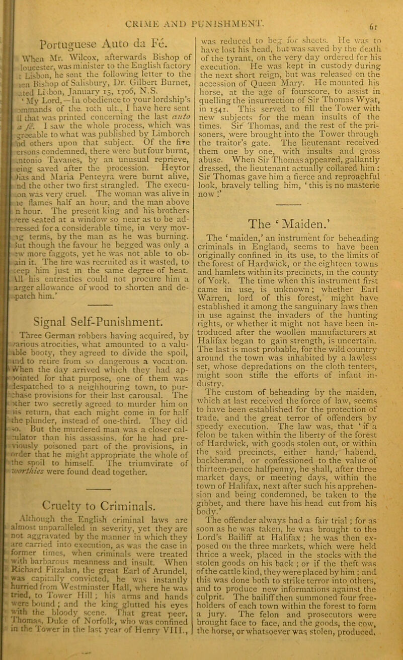 f>r Portuguese Auto d;i Fe. 1 When Mr. Wilcox, afterwards Bishop of louccster, was minister to the English factory : Lisbon, he sent the following letter to the len Bishop of Salisbury, Dr. Gilbert Burnet, uted Lisbon, January 15, 1706, N.S. * My Lord, —In obedience to your lordship’s 1 -ommands of the. 10th ult., I have here sent II that was printed concerning the last auto I a Je. I saw the whole process, which was greeable to what was published by Litnborch ad others upon that subject. Of the fire crsons condemned, there were but four burnt, .ntonio Tavanes, by an unusual reprieve, I™ eing saved after the procession. Heytor Jiasand Maria Penteyra were burnt alive, nd the other two first strangled. The execu- .on was very cruel. The woman was alive in te flames half an hour, and the man above n hour. The present king and his brothers ’ere seated at a window so near as to be ad- ressed fora considerable time, in very mov- lg terms, by the man as he was burning. Jut though the favour he begged was only a sw more faggots, yet he was not able to ob- . ain it. The fire was recruited as it wasted, to :eep him just in the same degree of heat. Ul his entreaties could not procure him a arger allowance of wood to shorten and dc- •patch him.’ Signal Self-Punishment. Three German robbers having acquired, by /arious atrocities, what amounted to a valu- ible booty, they agreed to divide the spoil, md to retire from so dangerous a vocation. ^ When the day arrived which they had ap- > lointed for that purpose, one of them was lespatched to a neighbouring town, to pur-  chase provisions for their last carousal. The ither two secretly agreed to murder him on : lis return, that each might come in for half the plunder, instead of one-third. They did ' to. But the murdered man was a closer cal- culator than his assassins, for he had pre- viously poisoned part of the provisions, in order that he might appropriate the whole of ’■ the spoil to himself. The triumvirate of ' Worthies were found dead together. Cruelty to Criminals. Although the English criminal laws are almost unparalleled in severity, yet they are not aggravated by the manner in which they are carried into execution, as was the case in I' former times, when criminals were treated with barbarous meanness and insult. When ■ Richard Fitzalan, the great Earl of Arundel, was capitally convicted, he was instantly hurried from Westminster Hall, where he was tried, to Tower Hill ; his arms and hands were bound ; and the king glutted his eyes with the bloody scene. That great peer. I’homas, Duke of Norfolk, who was confined in the Tower in the last year of Henry VIII., was reduced to beg for sheets, lie was to have lost his head, but was saved by the death of the tyrant, on the very day ordered for his execution. He was kept in custody during the next short reign, but was released on the accession of Queen Mary. He mounted his horse, at the age of fourscore, to assist in quelling the insurrection of Sir Thomas Wyat, in 1541. This served to fill the Tower with new subjects for the mean insults of the times. Sir Thomas, and the rest of the pri- soners, were brought into the Tower through the traitor’s gate. The lieutenant received them one by one, with insults and gross abuse. When Sir Thomas appeared, gallantly dressed, the lieutenant actually collared him : Sir Thomas gave him a fierce and reproachful look, bravely telling him, ‘ this is no masterie now !’ The ‘ Maiden.’ The ‘maiden,’ an instrument for beheading criminals in England, seems to have been originally’ confined in its use, to the limits of the forest of Hardwick, or the eighteen towns and hamlets within its precincts, in the county’ of York. The time when this instrument first came in use, is unknown; whether Earl Warren, lord of this forest, might have established it among the sanguinary laws then in use against the invaders of the hunting rights, or whether it might not have been in- troduced after the woollen manufacturers at Halifax began to gain strength, is uncertain. The last is most probable, for the wild country' around the town was inhabited by a lawless set, whose depredations on the cloth tenters, might soon stifle the efforts of infant in- dustry’. The custom of beheading by’ the maiden, which at last received the force of law, seems to have been established for the protection of trade, and the great terror of offenders by speedy execution. The law was, that ‘ if a felon be taken within the liberty’ of the forest of Hardwick, with goods stolen out, or within the said precincts, either hand, habend, backberand, or confcssioned to the value of thirteen-pence halfpenny, he shall, after three market days, or meeting days, within the town of Halifax, next after such his apprehen- sion and being condemned, be taken to the gibbet, and there have his head cut from his body'.’ The offender always had a fair trial; for as soon as he was taken, he was brought to the Lord’s Bailiff at Halifax ; he was then ex- posed 011 the three markets, which were held thrice a week, placed in the stocks with the stolen goods on his back ; or if the theft was of the cattle kind, they were placed by him ; and this was done both to strike terror into others, and to produce new informations against the culprit. The bailiff then summoned four free- holders of each town within the forest to form a jury. The felon and prosecutors were brought face to face, and the goods, the cow, the horse, or whatsoever was stolen, produced,