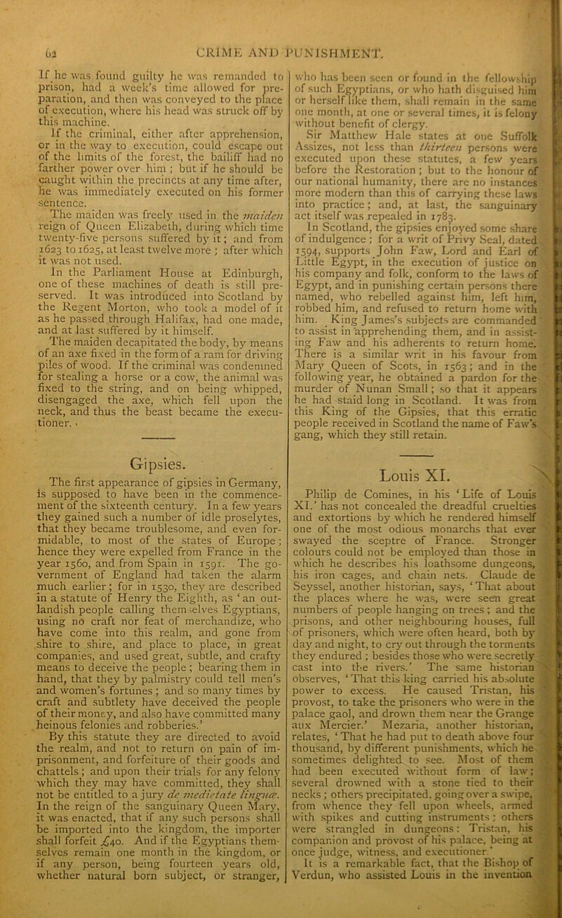 If lie was found guilty he was remanded to prison, had a week’s time allowed for pre- paration, and then was conveyed to the place of execution, where his head was struck off by this machine. If the criminal, either after apprehension, or in the way to execution, could escape out of the limits of the forest, the bailiff had no farther power over him ; but if he should be caught within the precincts at any time after, he was immediately executed on his former sentence. The maiden was freely used in the maiden reign of Queen Elizabeth, during which time twenty-five persons suffered by it; and from 1623 to 1625, at least twelve more ; after which it was not used. In the Parliament House at Edinburgh, one of these machines of death is still pre- served. It was introduced into Scotland by the Regent Morton, who took a model of it as he passed through Halifax, had one made, and at last suffered by it himself. The maiden decapitated the body, by means of an axe fixed in the form of a ram for driving piles of wood. If the criminal was condemned for stealing a horse or a cow, the animal was fixed to the string, and on being whipped, disengaged the axe, which fell upon the neck, and thus the beast became the execu- tioner. • Gipsies. The first appearance of gipsies in Germany, is supposed to have been in the commence- ment of the sixteenth century. In a few years they gained such a number of idle proselytes, that they became troublesome, and even for- midable, to most of the states of Europe; hence they were expelled from France in the year 1560, and from Spain in 1591. The go- vernment of England had taken the alarm much earlier; for in 1530, they are described in a statute of Henry the Eighth, as ‘an out- landish people calling themselves Egyptians, using no craft nor feat of merchandize, who have come into this realm, and gone from shire to shire, and place to place, in great companies, and used great, subtle, and crafty means to deceive the people ; bearing them in hand, that they by palmistry could tell men’s and women’s fortunes ; and so many times by craft and subtlety have deceived the people of their money, and also have committed many heinous felonies and robberies.’ By this statute they are directed to avoid the realm, and not to return on pain of im- prisonment, and forfeiture of their goods and chattels ; and upon their trials for any felony which they may have committed, they shall not be entitled to a jury dc medietate linguae. In the reign of the sanguinary Queen Mary, it was enacted, that if any such persons shall be imported into the kingdom, the importer shall forfeit £40. And if the Egyptians them- selves remain one month in the kingdom, or if any person, being fourteen years old, whether natural born subject, or stranger, who has been seen or found in the fellowship of such Egyptians, or who hath disguised him or herself like them, shali remain in the same one month, at one or several times, it is felony without benefit of clergy. Sir Matthew Hale states at one Suffolk Assizes, not less than thirteen persons were executed upon these statutes, a few years before the Restoration ; but to the honour of our national humanity, there are no instances more modern than this of carrying these laws into practice; and, at last, the sanguinary- act itself was repealed in 1783. In Scotland, the gipsies enjoyed some share :. of indulgence ; for a writ of Privy Seal, dated w' 1594, supports John Faw, Lord and Earl of Little Egypt, in the execution of justice on his company and folk, conform to the laws of Egypt, and in punishing certain persons there named, who rebelled against him, left him, robbed him, and refused to return home with him. King James’s subjects are commanded ' to assist in apprehending them, and in assist- ing Faw and his adherents to return home. ' There is a similar writ in his favour from Mary Queen of Scots, in 1563; and in the ’ following year, he obtained a pardon for the murder of Nunan Small; so that it appears he had staid long in Scotland. It was from this King of the Gipsies, that this erratic people received in Scotland the name of Faw’s gang, which they still retain. Louis XI. Philip de Comines, in his ‘ Life of Louis XI.’ has not concealed the dreadful cruelties and extortions by which he rendered himself one of the most odious monarchs that ever swayed the sceptre of France. Stronger colours could not be employed than those in which he describes his loathsome dungeons, his iron cages, and chain nets. Claude de Seyssel, another historian, says, ‘That about the places where he was, were seen great numbers of people hanging on trees; and the prisons, and other neighbouring houses, full of prisoners, which were often heard, both by day and night, to cry out through the torments they endured ; besides those who were secretly cast into the rivers.’ The same historian observes, ‘ That this king carried his absolute power to excess. He caused Tristan, his provost, to take the prisoners who were in the palace gaol, and drown them near the Grange aux Mercier.’ Mezaria, another historian, relates, ‘ That he had put to death above four thousand, by different punishments, which he sometimes delighted to see. Most of them had been executed without form of law; several drowned with a stone tied to their necks ; others precipitated, going over a swipe, from whence they fell upon wheels, armed with spikes and cutting instruments ; others were strangled in dungeons: Tristan, his companion and provost of his palace, being at once judge, witness, and executioner ’ It is a remarkable fact, that the Bishop of Verdun, who assisted Louis in the invention