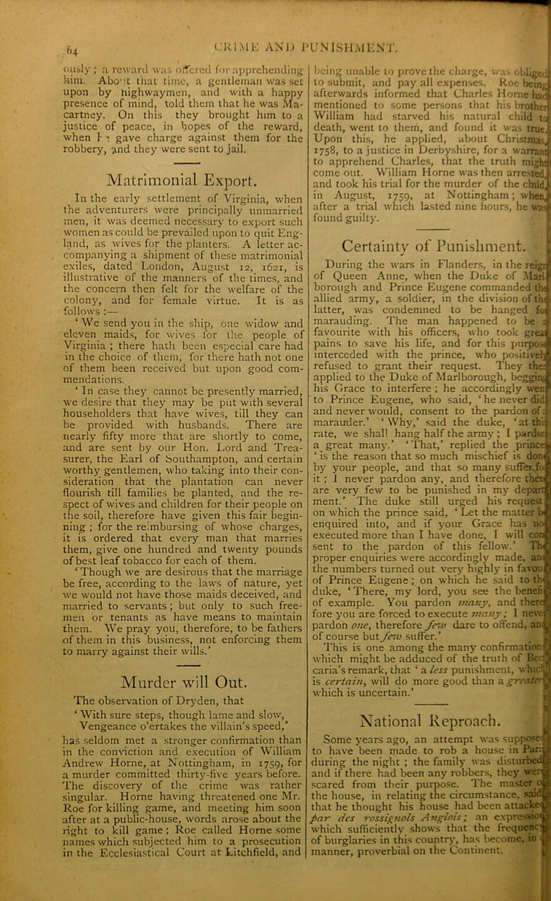 fi4 ously ; ,1 reward was offered for apprehending him. Abo-it that time, a gentleman was set upon by highwaymen, and with a happy presence of mind, told them that he was Ma- cartney. On this they brought him to a justice of peace, in hopes of the reward, when 1- ’ gave charge against them for the robbery, and they were sent to jail. Matrimonial Export. In the early settlement of Virginia, when the adventurers were principally unmarried men, it was deemed necessary to export such women as could be prevailed upon to quit Eng- land, as wives for the planters. A letter ac- companying a shipment of these matrimonial exiles, dated London, August 12, 1621, is illustrative of the manners of the times, and the concern then felt for the welfare of the colony, and for female virtue. It is as follows :— ‘ We send you in the ship, one widow and eleven maids, for wives for the people of Virginia ; there hath been especial care had in the choice of them, for there hath not one of them been received but upon good com- mendations. ‘ In case they cannot be presently married, we desire that they may be put with several householders that have wives, till they can be provided with husbands. There are nearly fifty more that are shortly to come, and are sent by our Hon. Lord and Trea- surer, the Earl of bouthampton, and certain worthy gentlemen, who taking into their con- sideration that the plantation can never flourish till families be planted, and the re- spect of wives and children for their people on the soil, therefore have given this fair begin- ning ; for the reimbursing of whose charges, it is ordered that every man that marries them, give one hundred and twenty pounds of best leaf tobacco for each of them. ‘ Though we are desirous that the marriage be free, according to the laws of nature, yet we would not have those maids deceived, and married to servants; but only to such free- men or tenants as have means to maintain them. We pray you, therefore, to be fathers of them in this business, not enforcing them to marry against their wills.’ Murder will Out. The observation of Dryden, that ‘ With sure steps, though lame and slow, Vengeance o’ertakes the villain’s speed,’ has seldom met a stronger confirmation than in the conviction and execution of William Andrew Horne, at Nottingham, in 1759, for a murder committed thirty-five years before. The discovery of the crime was rather singular. Horne having threatened one Mr. Roe for killing game, and meeting him soon after at a public-house, words arose about the right to kill game ; Roe called Horne some names which subjected him to a prosecution in the Ecclesiastical Court at Litchfield, and being unable to prove the charge, was obliged to submit, and pay all expenses. Roe being afterwards informed that Charles Horne had mentioned to some persons that his brother William had starved his natural child to death, went to them, and found it was true. Upon this, he applied, about Christmas, 1758, to a justice in Derbyshire, for a warrant to apprehend Charles, that the truth might come out. William Horne was then arrested, and took his trial for the murder of the child’ in August, 1759, at Nottingham; when, after a trial which lasted nine hours, he was found guilty. Certainty of Punishment. During the wars in Flanders, in the reigt of Queen Anne, when the Duke of Marl borough and Prince Eugene commanded th< allied army, a soldier, in the division of th< latter, was condemned to be hanged foi marauding. The man happened to be ; favourite with his officers, who took greai pains to save his life, and for this piirpo.v. interceded with the prince, who positive!) refused to grant their request. They thei applied to the Duke of Marlborough, hoggin; his Grace to interfere ; he accordingly wen to Prince Eugene, who said, ‘ he never did and never would, consent to the pardon of: marauder.’ ‘Why,’ said the duke, ‘atthi rate, we shall hang half the army; I pardo: a great many.’ ‘That,’ replied the prince ‘ is the reason that so much mischief is doni by your people, and that so many sufler.fo it ; 1 never pardon any, and therefore then are very few to be punished in my depart ment.’ The duke still urged his request on which the prince said, ‘ Let the matter b enquired into, and if your Grace has no executed more than I have done, I will con sent to the pardon of this fellow.’ Thi proper enquiries were accordingly made, am the numbers turned out very highly in favou of Prince Eugene; on which he said to th duke, ‘ There, my lord, you see the benefi of example. You pardon many, and there fore you are forced to execute many; I neve pardon one, therefore few dare to offend, an; of course but fc'w suffer.’ This is one among the many confirmation? which might be adduced of the truth of Bee caria’s remark, that ‘ a less punishment, whic! is certain, will do more good than a greatei which is uncertain.’ National Reproach. Some years ago, an attempt was supposet to have been made to rob a house in Pari during the night ; the family was disturbed and if there had been any robbers, they wen scared from their purpose. The master ^ the house, in relating the circumstance, said that he thought his house had been attacks f>ar des rossignols Anglois; an expressioi which sufficiently show's that the frequent' of burglaries in this country, has become, in 1 manner, proverbial on the Continent.