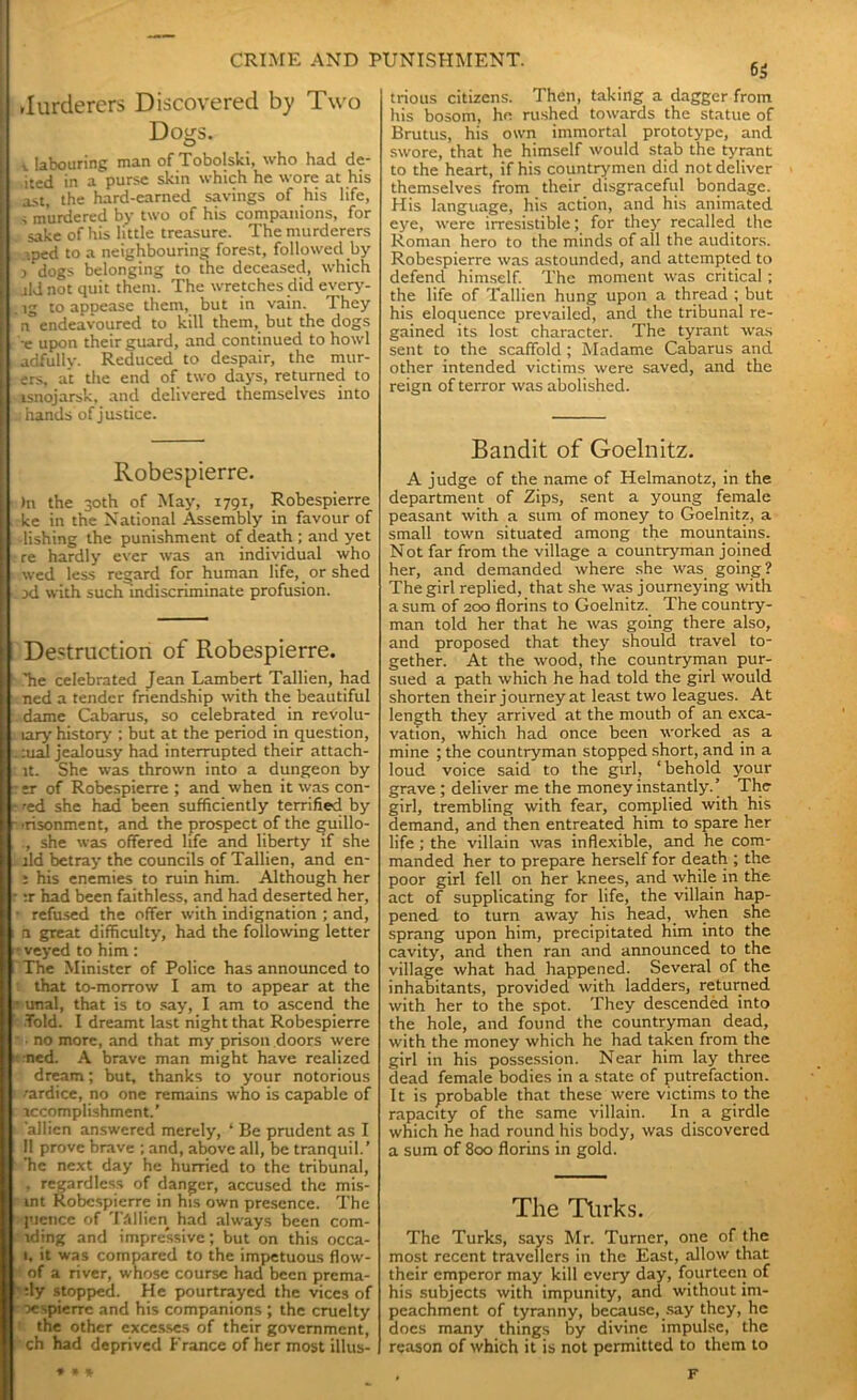 .lurderers Discovered by Two Dogs. i labouring man of Tobolski, who had de- ited in a purse skin which he wore at his ast, the hard-earned savings of his life, s murdered by two of his companions, for sake of his little treasure. The murderers ■ ped to a neighbouring forest, followed by j dogs belonging to the deceased, which jld not quit them. The wretches did every- . ig to appease them, but in vain. They n endeavoured to kill them, but the dogs e upon their guard, and continued to howl adfully. Reduced to despair, the mur- ers, at the end of two days, returned to isnojarsk, and delivered themselves into it hands of justice. Robespierre. )n the 30th of May, 1791, Robespierre ke in the National Assembly in favour of dishing the punishment of death ; and yet re hardly ever was an individual who wed less regard for human life, or shed xl with such indiscriminate profusion. Destruction of Robespierre. .Tie celebrated Jean Lambert Tallien, had ned a tender friendship with the beautiful dame Cabarus, so celebrated in revolu- lary history ; but at the period in question, :ual jealousy had interrupted their attach- lt. She was thrown into a dungeon by er of Robespierre ; and when it was con- ned she had been sufficiently terrified by •risonment, and the prospect of the guillo- , she was offered life and liberty if she lid betray the councils of Tallien, and en- i his enemies to ruin him. Although her :r had been faithless, and had deserted her, refused the offer with indignation ; and, n great difficulty, had the following letter veyed to him: The Minister of Police has announced to that to-morrow I am to appear at the unal, that is to say, I am to ascend the Told. I dreamt last night that Robespierre • no more, and that my prison doors were ned. A brave man might have realized dream; but, thanks to your notorious zardice, no one remains who is capable of accomplishment.’ 'allien answered merely, * Be prudent as I II prove brave ; and, above all, be tranquil.’ Tie next day he hurried to the tribunal, , regardless of danger, accused the mis- int Robespierre in his own presence. The 1'iencc of Tallien had always been com- lding and impressive; but on this occa- 1, it was compared to the impetuous flow- of a river, whose course had been prema- :ly stopped. He pourtrayed the vices of oespierre and his companions ; the cruelty the other excesses of their government, ch had deprived France of her most illus- 6 $ trious citizens. Then, taking a dagger from his bosom, ho rushed towards the statue of Brutus, his own immortal prototype, and swore, that he himself would stab the tyrant to the heart, if his countrymen did not deliver themselves from their disgraceful bondage. His language, his action, and his animated eye, were irresistible; for they recalled the Roman hero to the minds of all the auditors. Robespierre was astounded, and attempted to defend himself. The moment was critical; the life of Tallien hung upon a thread ; but his eloquence prevailed, and the tribunal re- gained its lost character. The tyrant was sent to the scaffold ; Madame Cabarus and other intended victims were saved, and the reign of terror was abolished. Bandit of Goelnitz. A judge of the name of Helmanotz, in the department of Zips, sent a young female peasant with a sum of money to Goelnitz, a small town situated among the mountains. Not far from the village a countryman joined her, and demanded where she was going? The girl replied, that she was journeying with a sum of 200 florins to Goelnitz. The country- man told her that he was going there also, and proposed that they should travel to- gether. At the wood, the countryman pur- sued a path which he had told the girl would shorten their journey at least two leagues. At length they arrived at the mouth of an exca- vation, which had once been worked as a mine ; the countryman stopped short, and in a loud voice said to the girl, ‘behold your grave ; deliver me the money instantly.’ The girl, trembling with fear, complied with his demand, and then entreated him to spare her life; the villain was inflexible, and he com- manded her to prepare herself for death ; the poor girl fell on her knees, and while in the act of supplicating for life, the villain hap- pened to turn away his head, when she sprang upon him, precipitated him into the cavity, and then ran and announced to the village what had happened. Several of the inhabitants, provided with ladders, returned with her to the spot. They descended into the hole, and found the countryman dead, with the money which he had taken from the girl in his possession. Near him lay three dead female bodies in a state of putrefaction. It is probable that these were victims to the rapacity of the same villain. In a girdle which he had round his body, was discovered a sum of 800 florins in gold. The Tlirks. The Turks, says Mr. Turner, one of the most recent travellers in the East, allow that their emperor may kill every day, fourteen of his subjects with impunity, and without im- peachment of tyranny, because, say they, he does many things by divine impulse, the reason of which it is not permitted to them to