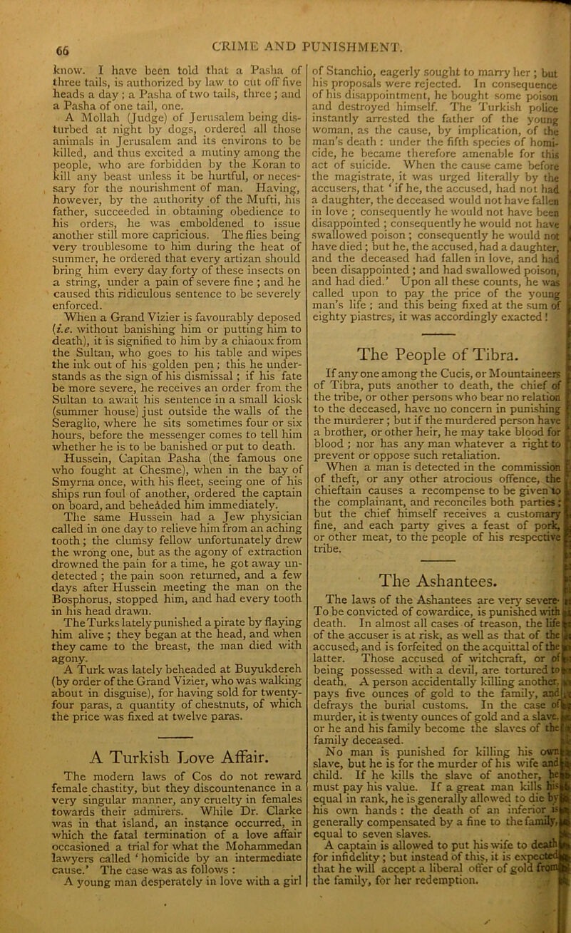06 Enow. I have been told that a Pasha of three tails, is authorized by law to cut off five heads a day ; a Pasha of two tails, three ; and a Pasha of one tail, one. A Mollah (Judge) of Jerusalem being dis- turbed at night by dogs, ordered all those animals in Jerusalem and its environs to be killed, and thus excited a mutiny among the people, who are forbidden by the Koran to kill any beast unless it be hurtful, or neces- sary for the nourishment of man. Having, however, by the authority of the Mufti, his father, succeeded in obtaining obedience to his orders, he was emboldened to issue another still more capricious. The flies being very troublesome to him during the heat of summer, he ordered that every artizan should bring him every day forty of these insects on a string, under a pain of severe fine ; and he caused this ridiculous sentence to be severely enforced. When a Grand Vizier is favourably deposed (i.e. without banishing him or putting him to death), it is signified to him by a chiaoux from the Sultan, who goes to his table and wipes the ink out of his golden pen ; this he under- stands as the sign of his dismissal ; if his fate be more severe, he receives an order from the Sultan to await his sentence in a small kiosk (summer house) just outside the walls of the Seraglio, where he sits sometimes four or six hours, before the messenger comes to tell him whether he is to be banished or put to death. Hussein, Capitan Pasha (the famous one who fought at Chesme), when in the bay of Smyrna once, with his fleet, seeing one of his ships run foul of another, ordered the captain on board, and behehded him immediately^ The same Hussein had a Jew physician called in one day to relieve him from an aching tooth; the clumsy fellow unfortunately drew the wrong one, but as the agony of extraction drowned the pain for a time, he got away un- detected ; the pain soon returned, and a few days after Hussein meeting the man on the Bosphorus, stopped him, and had every tooth in his head drawn. The Turks lately punished a pirate by flaying him alive ; they began at the head, and when they came to the breast, the man died with agony. A Turk was lately beheaded at Buyukdereh (by order of the Grand Vizier, who was walking about in disguise), for having sold for twenty- four paras, a quantity of chestnuts, of which the price was fixed at twelve paras. A Turkish Love Affair. The modern laws of Cos do not reward female chastity, but they discountenance in a very singular manner, any cruelty in females towards their admirers. While Dr. Clarke was in that island, an instance occurred, in which the fatal termination of a love affair occasioned a trial for what the Mohammedan lawyers called ‘ homicide by an intermediate cause.’ The case was as follows : A young man desperately in love with a girl of Stanchio, eagerly sought to marry her ; but | his proposals were rejected. In consequence of his disappointment, he bought some poison and destroyed himself. The Turkish police instantly arrested the father of the young woman, as the cause, by implication, of the man’s death : under the fifth species of homi- cide, he became therefore amenable for this act of suicide. When the cause came before the magistrate, it was urged literally by the accusers, that ‘ if he, the accused, had not had I a daughter, the deceased would not have fallen in love ; consequently he would not have been disappointed ; consequently he would not have swallowed poison ; consequently he would not I have died; but he, the accused, had a daughter, I and the deceased had fallen in love, and had I been disappointed ; and had swallowed poison,- I and had died.’ Upon all these counts, he was | called upon to pay the price of the young I man’s life ; and this being fixed at the sum of eighty piastres, it was accordingly exacted ! The People of Tibra. If any one among the Cucis, or Mountaineers of Tibra, puts another to death, the chief of the tribe, or other persons who bear no relation to the deceased, have no concern in punishing the murderer; but if the murdered person have a brother, or other heir, he may take blood for blood ; nor has any man whatever a right to prevent or oppose such retaliation. When a man is detected in the commission £■ of theft, or any other atrocious offence, the * chieftain causes a recompense to be given to L the complainant, and reconciles both parties; f but the chief himself receives a customary 1 fine, and each party gives a feast of pork, & or other meat, to the people of his respective p tribe. The Ashantees. The laws of the Ashantees are very severe- To be convicted of cowardice, is punished with death. In almost all cases of treason, the life of the accuser is at risk, as well as that of the accused, and is forfeited on the acquittal of the latter. Those accused of witchcraft, or of I being possessed with a devil, are tortured mi death. A person accidentally killing another, pays five ounces of gold to the family, and defrays the burial customs. In the case of] murder, it is twenty ounces of gold and a slave, or he and his family become the slaves of thei family deceased. No man is punished for killing his ownj slave, but he is for the murder of his wife and I child. If he kills the slave of another, hej must pay his value. If a great man kills Hi>| equal in rank, he is generally allowed to die byj his own hands : the death of an inferior isj generally compensated by a fine to the family,! equal to seven slaves. A captain is allowed to put his wife to death! for infidelity; but instead of this, it is expected! that he will accept a liberal offer of gold from! the family, for her redemption.