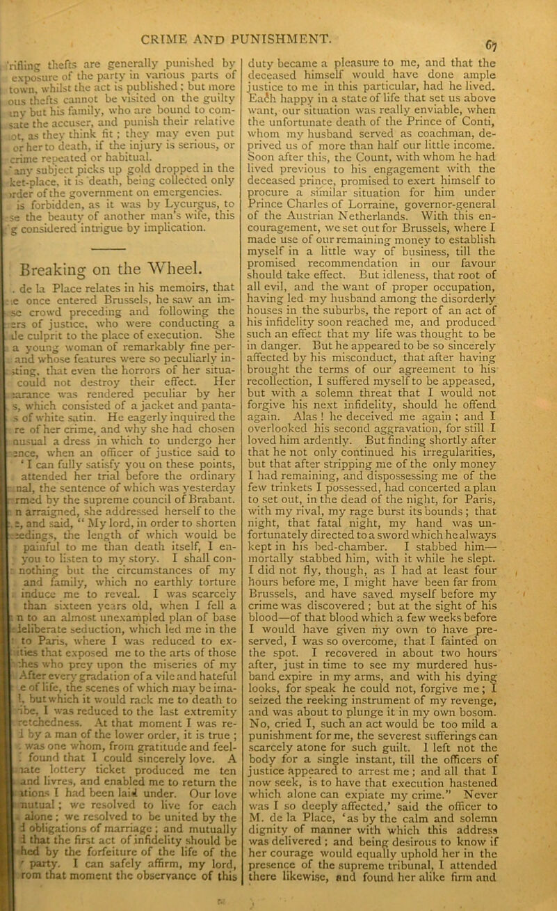 'rifling thefts are generally punished by exposure of the party in various parts of town, whilst the act is published : but more ous thefts cannot be visited on the guilty my but his family, who are bound to com- sate the accuser, and punish their relative ot, as they think fit ; they may even put or her to death, if the. injury is serious, or crime repeated or habitual. 'any subject picks up gold dropped in the ketiplace, it is death, being collected only irder of the government on emergencies. is forbidden, as it was by Lycurgus, to se the beauty of another man’s wife, this g considered intrigue by implication. Breaking on the Wheel. . de la Place relates in his memoirs, that .e once entered Brussels, he saw an im- se crowd preceding and following the ers of justice, who were conducting a de culprit to the place of execution. She a young woman of remarkably fine per- . and whose features were so peculiarly in- sting, that even the horrors of her situa- could not destroy their effect. Her tarance was rendered peculiar by her s, which consisted of a jacket and panta- s of white satin. He eagerly inquired the re of her crime, and why she had chosen nusual a dress in which to undergo her :nce, when an officer of justice said to ‘ I can fully satisfy you on these points, attended her trial before the ordinary r nal, the sentence of which was yesterday - rrned by the supreme council of Brabant, n arraigned, she addressed herself to the e, and said, “ My lord, in order to shorten .eedings, the length of which would be painful to me than death itself, 1 en- you to listen to my story. I shall con- : nothing but the circumstances of my and family, which no earthly torture induce me to reveal. I was scarcely than sixteen j'cars old, when I fell a i n to an almost unexampled plan of base -. ieliberate seduction, which led me in the ! to Paris, where I was reduced to ex- ities that exposed me to the arts of those :hes who prey upon the miseries of my After every gradation of a vile and hateful e of life, the scenes of which may be ima- 1, but which it would rack me to death to •ibe, I was reduced to the last extremity rctchcdness. At that moment I was re- 1 by a man of the lower order, it is true ; ■ was one whom, from gratitude and feel- . found that I could sincerely love. A late lottery ticket produced me ten and livres, and enabled me to return the itions I had been lai«i under. Our love nutual; we resolved to live for each alone ; we resolved to be united by the i obligations of marriage ; and mutually i that the first act of infidelity should be hed by the forfeiture of the life of the ' party. I can safely affirm, my lord, rom that moment the observance of this 6? duty became a pleasure to me, and that the deceased himself would have done ample justice to me in this particular, had he lived. Eaih happy in a state of life that set us above want, our situation was really enviable, when the unfortunate death of the Prince of Conti, whom my husband served as coachman, de- prived us of more than half our little income. Soon after this, the Count, with whom he had lived previous to his engagement with the deceased prince, promised to exert himself to procure a similar situation for him under Prince Charles of Lorraine, governor-general of the Austrian Netherlands. With this en- couragement, we set out for Brussels, where I made use of our remaining money to establish myself in a little way of business, till the promised recommendation in our favour should take effect. But idleness, that root of all evil, and the want of proper occupation, having led my husband among the disorderly houses in the suburbs, the report of an act of his infidelity soon reached me, and produced such an effect that my life was thought to be in danger. But he appeared to be so sincerely affected by his misconduct, that after having brought the terms of our agreement to his recollection, I suffered myself to be appeased, but with a solemn threat that I would not forgive his next infidelity, should he offend again. Alas ! he deceived me again ; and I overlooked his second aggravation, for still I loved him ardently. But finding shortly after that he not only continued his irregularities, but that after stripping me of the only money I had remaining, and dispossessing me of the few trinkets I possessed, had concerted apian to set out, in the dead of the night, for Paris, with my rival, my rage burst its bounds ; that night, that fatal night, my hand was un- fortunately directed to a sword which he always kept in his bed-chamber. I stabbed him— mortally stabbed him, with it while he slept. I did not fly, though, as I had at least four hours before me, I might have been far from Brussels, and have saved myself before my crime was discovered ; but at the sight of his blood—of that blood which a few weeks before I would have given my own to have pre- served, I was so overcome, that I fainted on the spot. I recovered in about two hours after, just in time to see my murdered hus- band expire in my arms, and with his dying looks, for speak he could not, forgive me; I seized the reeking instrument of my revenge, and was about to plunge it in my own bosom. No, cried I, such an act would be too mild a punishment for me, the severest sufferings can scarcely atone for such guilt. 1 left not the body for a single instant, till the officers of justice appeared to arrest me ; and all that I now seek, is to have that execution hastened which alone can expiate my crime.” Never was I so deeply affected,’ said the officer to M. de la Place, ‘as by the calm and solemn dignity, of manner with which this address was delivered ; and being desirous to know if her courage would equally uphold her in the presence of the supreme tribunal, I attended there likewise, and found her alike firm and